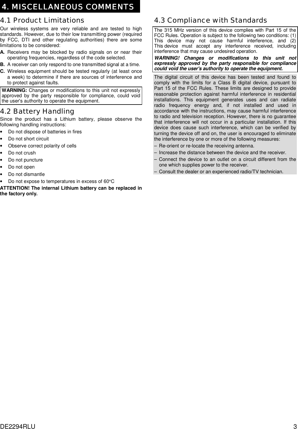 DE2294RLU  3 4. MISCELLANEOUS COMMENTS4. MISCELLANEOUS COMMENTS4. MISCELLANEOUS COMMENTS4. MISCELLANEOUS COMMENTS  4.1 Product Limitations Our wireless systems are very reliable and are tested to high standards. However, due to their low transmitting power (required by FCC, DTI and other regulating authorities) there are some limitations to be considered: A. Receivers may be blocked by radio signals on or near their operating frequencies, regardless of the code selected. B.  A receiver can only respond to one transmitted signal at a time. C. Wireless equipment should be tested regularly (at least once a week) to determine if there are sources of interference and to protect against faults.  WARNING: Changes or modifications to this unit not expressly approved by the party responsible for compliance, could void the user&apos;s authority to operate the equipment. 4.2 Battery Handling Since the product has a Lithium battery, please observe the following handling instructions: •  Do not dispose of batteries in fires •  Do not short circuit •  Observe correct polarity of cells •  Do not crush •  Do not puncture •  Do not open •  Do not dismantle •  Do not expose to temperatures in excess of 60°C ATTENTION! The internal Lithium battery can be replaced in the factory only. 4.3 Compliance with Standards The 315 MHz version of this device complies with Part 15 of the FCC Rules. Operation is subject to the following two conditions: (1) This device may not cause harmful interference, and (2) This device must accept any interference received, including interference that may cause undesired operation. WARNING! Changes or modifications to this unit not expressly approved by the party responsible for compliance could void the user&apos;s authority to operate the equipment. The digital circuit of this device has been tested and found to comply with the limits for a Class B digital device, pursuant to Part 15 of the FCC Rules. These limits are designed to provide reasonable protection against harmful interference in residential installations. This equipment generates uses and can radiate radio frequency energy and, if not installed and used in accordance with the instructions, may cause harmful interference to radio and television reception. However, there is no guarantee that interference will not occur in a particular installation. If this device does cause such interference, which can be verified by turning the device off and on, the user is encouraged to eliminate the interference by one or more of the following measures: –  Re-orient or re-locate the receiving antenna. –  Increase the distance between the device and the receiver. – Connect the device to an outlet on a circuit different from the one which supplies power to the receiver. –  Consult the dealer or an experienced radio/TV technician.                                                                                                   