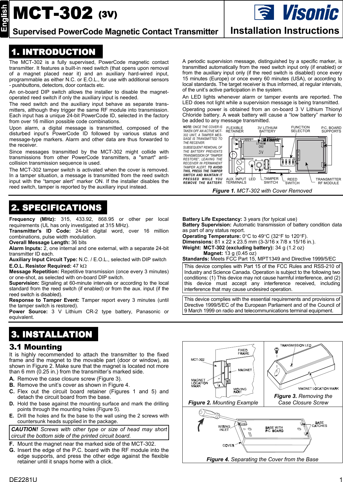 DE2281U 1MCTMCTMCTMCT-302-302-302-302    ((((3333V)V)V)V)Supervised PowerCode Magnetic Contact Transmitter Installation Instructions1111. INTRODUCTION. INTRODUCTION. INTRODUCTION. INTRODUCTIONThe MCT-302 is a fully supervised, PowerCode magnetic contacttransmitter. It features a built-in reed switch (that opens upon removalof a magnet placed near it) and an auxiliary hard-wired input,programmable as either N.C. or E.O.L., for use with additional sensors- pushbuttons, detectors, door contacts etc.An on-board DIP switch allows the installer to disable the magnet-operated reed switch if only the auxiliary input is needed.The reed switch and the auxiliary input behave as separate trans-mitters, although they trigger the same RF module into transmission.Each input has a unique 24-bit PowerCode ID, selected in the factoryfrom over 16 million possible code combinations.  Upon alarm, a digital message is transmitted, composed of thedisturbed input’s PowerCode ID followed by various status andmessage-type markers. Alarm and other data are thus forwarded tothe receiver.Since messages transmitted by the MCT-302 might collide withtransmissions from other PowerCode transmitters, a &quot;smart&quot; anti-collision transmission sequence is used.The MCT-302 tamper switch is activated when the cover is removed.In a tamper situation, a message is transmitted from the reed switchinput with the “tamper alert” marker ON.  If the installer disables thereed switch, tamper is reported by the auxiliary input instead.A periodic supervision message, distinguished by a specific marker, istransmitted automatically from the reed switch input only (if enabled) orfrom the auxiliary input only (if the reed switch is disabled) once every15 minutes (Europe) or once every 60 minutes (USA), or according tolocal standards. The target receiver is thus informed, at regular intervals,of the unit’s active participation in the system.An LED lights whenever alarm or tamper events are reported. TheLED does not light while a supervision message is being transmitted.Operating power is obtained from an on-board 3 V Lithium ThionylChloride battery. A weak battery will cause a “low battery” marker tobe added to any message transmitted.FUNCTIONSELECTORTRANSMITTERRF MODULETAMPE RSWITCHAUX. INPUTTERMINALS3V LITHIUMBATTERYREEDSWITCHLEDFLEXIBLERETAINERP. C .  B O A R DSUPPORTSNOTE: ONCE THE COVER ISTAKEN OFF AN ACTIVE MCT-302 UNIT, A TAMPER MES-SAGE IS TRANSMITTED TOTHE RECEIVER.SUBSEQUENT REMOVAL OFTHE BATTERY PREVENTSTRANSMISSION OF “TAMPERRESTORE”, LEAVING THERECEIVER IN PERMANENTTAMPER ALERT. TO AVOIDTHIS, PRESS THE TAMPERSWITCH AND MAINTAIN ITPRESSED WHILE YOUREMOVE THE BATTERY.Figure 1. MCT-302 with Cover Removed2222. SPECIFICATIONS. SPECIFICATIONS. SPECIFICATIONS. SPECIFICATIONSFrequency (MHz): 315, 433.92, 868.95 or other per localrequirements (UL has only investigated at 315 MHz).Transmitter&apos;s ID Code: 24-bit digital word, over 16 millioncombinations, pulse width modulation.Overall Message Length: 36 bitsAlarm Inputs: 2, one internal and one external, with a separate 24-bittransmitter ID each.Auxiliary Input Circuit Type: N.C. / E.O.L., selected with DIP switchE.O.L. Resistor Required: 47 kΩMessage Repetition: Repetitive transmission (once every 3 minutes)or one-shot, as selected with on-board DIP switch.Supervision: Signaling at 60-minute intervals or according to the localstandard from the reed switch (if enabled) or from the aux. input (if thereed switch is disabled).Response to Tamper Event: Tamper report every 3 minutes (untilthe tamper switch is restored).Power Source: 3 V Lithium CR-2 type battery, Panasonic orequivalent.Battery Life Expectancy: 3 years (for typical use)Battery Supervision: Automatic transmission of battery condition dataas part of any status report.Operating Temperature: 0°C to 49°C (32°F to 120°F).Dimensions: 81 x 22 x 23.5 mm (3-3/16 x 7/8 x 15/16 in.).Weight: MCT-302 (excluding battery): 34 g (1.2 oz)Magnet: 13 g (0.45 oz)Standards: Meets FCC Part 15, MPT1349 and Directive 1999/5/ECThis device complies with Part 15 of the FCC Rules and RSS-210 ofIndustry and Science Canada. Operation is subject to the following twoconditions: (1) This device may not cause harmful interference, and (2)this device must accept any interference received, includinginterference that may cause undesired operation.This device complies with the essential requirements and provisions ofDirective 1999/5/EC of the European Parliament and of the Council of9 March 1999 on radio and telecommunications terminal equipment.3333. INSTALLATION. INSTALLATION. INSTALLATION. INSTALLATION3.1 MountingIt is highly recommended to attach the transmitter to the fixedframe and the magnet to the movable part (door or window), asshown in Figure 2. Make sure that the magnet is located not morethan 6 mm (0.25 in.) from the transmitter’s marked side.A. Remove the case closure screw (Figure 3).B. Remove the unit’s cover as shown in Figure 4.C. Flex out the circuit board retainer (Figures 1 and 5) anddetach the circuit board from the base.D. Hold the base against the mounting surface and mark the drillingpoints through the mounting holes (Figure 5).E. Drill the holes and fix the base to the wall using the 2 screws withcountersunk heads supplied in the package.CAUTION! Screws with other type or size of head may shortcircuit the bottom side of the printed circuit board.F. Mount the magnet near the marked side of the MCT-302.G. Insert the edge of the P.C. board with the RF module into theedge supports, and press the other edge against the flexibleretainer until it snaps home with a click.Figure 2. Mounting ExampleFigure 3. Removing theCase Closure ScrewFigure 4. Separating the Cover from the Base