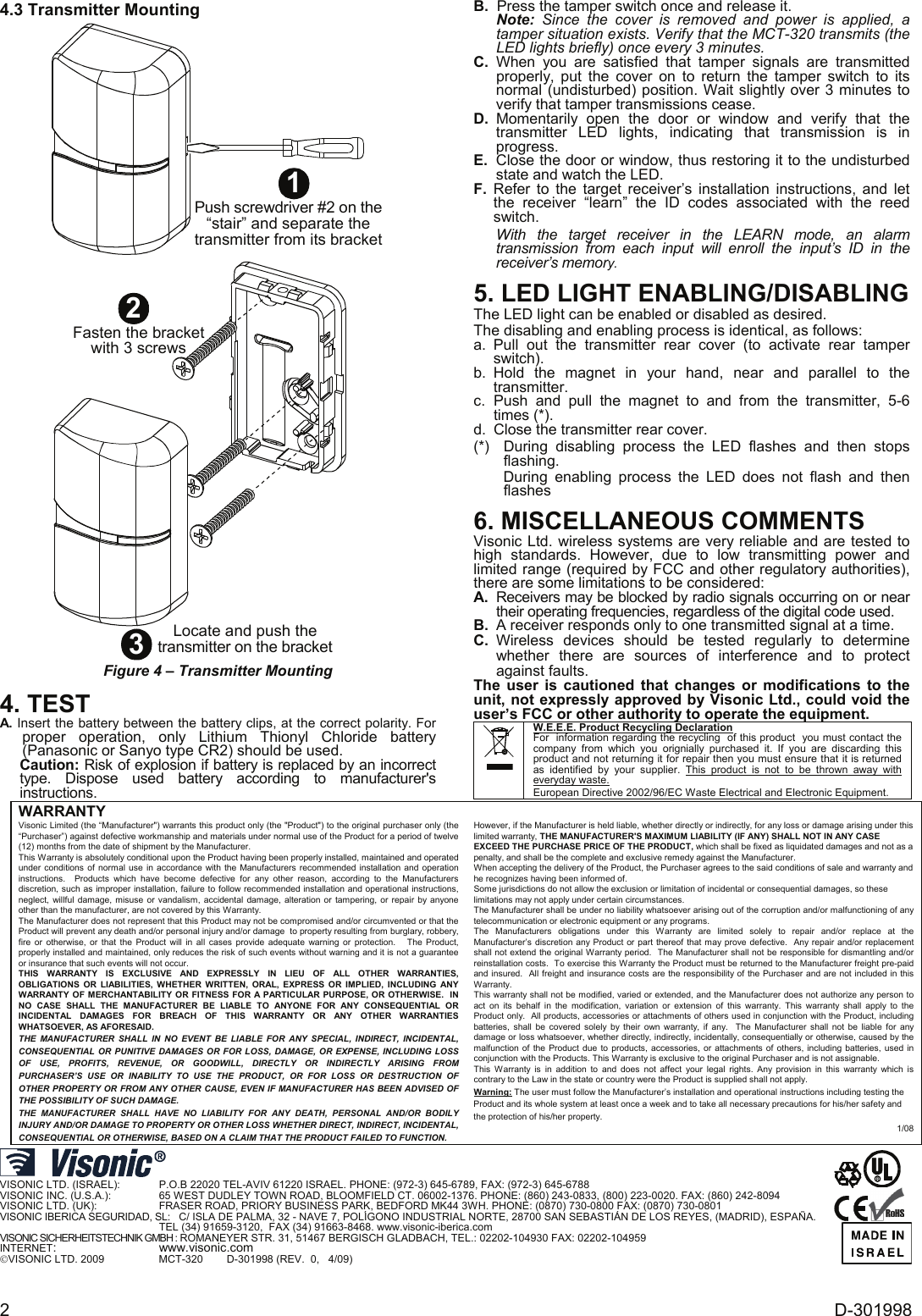  2  D-301998 4.3 Transmitter Mounting 3Locate and push thetransmitter on the bracket2Fasten the bracketwith 3 screws1Push screwdriver #2 on the“stair” and separate thetransmitter from its bracket Figure 4 – Transmitter Mounting  4. TEST A. Insert the battery between the battery clips, at the correct polarity. For proper operation, only Lithium Thionyl Chloride battery (Panasonic or Sanyo type CR2) should be used.  Caution: Risk of explosion if battery is replaced by an incorrect type. Dispose used battery according to manufacturer&apos;s instructions. B.  Press the tamper switch once and release it. Note: Since the cover is removed and power is applied, a tamper situation exists. Verify that the MCT-320 transmits (the LED lights briefly) once every 3 minutes.  C. When you are satisfied that tamper signals are transmitted properly, put the cover on to return the tamper switch to its normal (undisturbed) position. Wait slightly over 3 minutes to verify that tamper transmissions cease. D. Momentarily open the door or window and verify that the transmitter LED lights, indicating that transmission is in progress.  E.  Close the door or window, thus restoring it to the undisturbed state and watch the LED. F.  Refer to the target receiver’s installation instructions, and let the receiver “learn” the ID codes associated with the reed switch.  With the target receiver in the LEARN mode, an alarm transmission from each input will enroll the input’s ID in the receiver’s memory. 5. LED LIGHT ENABLING/DISABLING The LED light can be enabled or disabled as desired. The disabling and enabling process is identical, as follows: a. Pull out the transmitter rear cover (to activate rear tamper switch). b.  Hold the magnet in your hand, near and parallel to the transmitter.  c. Push and pull the magnet to and from the transmitter, 5-6 times (*).  d.  Close the transmitter rear cover. (*)  During disabling process the LED flashes and then stops flashing. During enabling process the LED does not flash and then flashes 6. MISCELLANEOUS COMMENTS Visonic Ltd. wireless systems are very reliable and are tested to high standards. However, due to low transmitting power and limited range (required by FCC and other regulatory authorities), there are some limitations to be considered: A.  Receivers may be blocked by radio signals occurring on or near their operating frequencies, regardless of the digital code used. B.  A receiver responds only to one transmitted signal at a time. C. Wireless devices should be tested regularly to determine whether there are sources of interference and to protect against faults. The user is cautioned that changes or modifications to the unit, not expressly approved by Visonic Ltd., could void the user’s FCC or other authority to operate the equipment.  W.E.E.E. Product Recycling Declaration For  information regarding the recycling  of this product  you must contact the  company from which you orignially purchased it. If you are discarding this product and not returning it for repair then you must ensure that it is returned as identified by your supplier. This product is not to be thrown away with everyday waste. European Directive 2002/96/EC Waste Electrical and Electronic Equipment. WARRANTY  Visonic Limited (the “Manufacturer&quot;) warrants this product only (the &quot;Product&quot;) to the original purchaser only (the “Purchaser”) against defective workmanship and materials under normal use of the Product for a period of twelve (12) months from the date of shipment by the Manufacturer.   This Warranty is absolutely conditional upon the Product having been properly installed, maintained and operated under conditions of normal use in accordance with the Manufacturers recommended installation and operation instructions.  Products which have become defective for any other reason, according to the Manufacturers discretion, such as improper installation, failure to follow recommended installation and operational instructions, neglect, willful damage, misuse or vandalism, accidental damage, alteration or tampering, or repair by anyone other than the manufacturer, are not covered by this Warranty. The Manufacturer does not represent that this Product may not be compromised and/or circumvented or that the Product will prevent any death and/or personal injury and/or damage  to property resulting from burglary, robbery, fire or otherwise, or that the Product will in all cases provide adequate warning or protection.   The Product, properly installed and maintained, only reduces the risk of such events without warning and it is not a guarantee or insurance that such events will not occur.  THIS WARRANTY IS EXCLUSIVE AND EXPRESSLY IN LIEU OF ALL OTHER WARRANTIES, OBLIGATIONS OR LIABILITIES, WHETHER WRITTEN, ORAL, EXPRESS OR IMPLIED, INCLUDING ANY WARRANTY OF MERCHANTABILITY OR FITNESS FOR A PARTICULAR PURPOSE, OR OTHERWISE.  IN NO CASE SHALL THE MANUFACTURER BE LIABLE TO ANYONE FOR ANY CONSEQUENTIAL OR INCIDENTAL DAMAGES FOR BREACH OF THIS WARRANTY OR ANY OTHER WARRANTIES WHATSOEVER, AS AFORESAID. THE MANUFACTURER SHALL IN NO EVENT BE LIABLE FOR ANY SPECIAL, INDIRECT, INCIDENTAL, CONSEQUENTIAL OR PUNITIVE DAMAGES OR FOR LOSS, DAMAGE, OR EXPENSE, INCLUDING LOSS OF USE, PROFITS, REVENUE, OR GOODWILL, DIRECTLY OR INDIRECTLY ARISING FROM PURCHASER’S USE OR INABILITY TO USE THE PRODUCT, OR FOR LOSS OR DESTRUCTION OF OTHER PROPERTY OR FROM ANY OTHER CAUSE, EVEN IF MANUFACTURER HAS BEEN ADVISED OF THE POSSIBILITY OF SUCH DAMAGE. THE MANUFACTURER SHALL HAVE NO LIABILITY FOR ANY DEATH, PERSONAL AND/OR BODILY INJURY AND/OR DAMAGE TO PROPERTY OR OTHER LOSS WHETHER DIRECT, INDIRECT, INCIDENTAL, CONSEQUENTIAL OR OTHERWISE, BASED ON A CLAIM THAT THE PRODUCT FAILED TO FUNCTION.  However, if the Manufacturer is held liable, whether directly or indirectly, for any loss or damage arising under this limited warranty, THE MANUFACTURER&apos;S MAXIMUM LIABILITY (IF ANY) SHALL NOT IN ANY CASE EXCEED THE PURCHASE PRICE OF THE PRODUCT, which shall be fixed as liquidated damages and not as a penalty, and shall be the complete and exclusive remedy against the Manufacturer.  When accepting the delivery of the Product, the Purchaser agrees to the said conditions of sale and warranty and he recognizes having been informed of. Some jurisdictions do not allow the exclusion or limitation of incidental or consequential damages, so these limitations may not apply under certain circumstances.  The Manufacturer shall be under no liability whatsoever arising out of the corruption and/or malfunctioning of any telecommunication or electronic equipment or any programs. The Manufacturers obligations under this Warranty are limited solely to repair and/or replace at the Manufacturer’s discretion any Product or part thereof that may prove defective.  Any repair and/or replacement shall not extend the original Warranty period.  The Manufacturer shall not be responsible for dismantling and/or reinstallation costs.  To exercise this Warranty the Product must be returned to the Manufacturer freight pre-paid and insured.  All freight and insurance costs are the responsibility of the Purchaser and are not included in this Warranty. This warranty shall not be modified, varied or extended, and the Manufacturer does not authorize any person to act on its behalf in the modification, variation or extension of this warranty. This warranty shall apply to the Product only.  All products, accessories or attachments of others used in conjunction with the Product, including batteries, shall be covered solely by their own warranty, if any.  The Manufacturer shall not be liable for any damage or loss whatsoever, whether directly, indirectly, incidentally, consequentially or otherwise, caused by the malfunction of the Product due to products, accessories, or attachments of others, including batteries, used in conjunction with the Products. This Warranty is exclusive to the original Purchaser and is not assignable.  This Warranty is in addition to and does not affect your legal rights. Any provision in this warranty which is contrary to the Law in the state or country were the Product is supplied shall not apply.  Warning: The user must follow the Manufacturer’s installation and operational instructions including testing the Product and its whole system at least once a week and to take all necessary precautions for his/her safety and the protection of his/her property. 1/08   VISONIC LTD. (ISRAEL):    P.O.B 22020 TEL-AVIV 61220 ISRAEL. PHONE: (972-3) 645-6789, FAX: (972-3) 645-6788 VISONIC INC. (U.S.A.):     65 WEST DUDLEY TOWN ROAD, BLOOMFIELD CT. 06002-1376. PHONE: (860) 243-0833, (800) 223-0020. FAX: (860) 242-8094 VISONIC LTD. (UK):     FRASER ROAD, PRIORY BUSINESS PARK, BEDFORD MK44 3WH. PHONE: (0870) 730-0800 FAX: (0870) 730-0801 VISONIC IBERICA SEGURIDAD, SL: C/ ISLA DE PALMA, 32 - NAVE 7, POLÍGONO INDUSTRIAL NORTE, 28700 SAN SEBASTIÁN DE LOS REYES, (MADRID), ESPAÑA.         TEL (34) 91659-3120,  FAX (34) 91663-8468. www.visonic-iberica.com VISONIC SICHERHEITSTECHNIK GMBH : ROMANEYER STR. 31, 51467 BERGISCH GLADBACH, TEL.: 02202-104930 FAX: 02202-104959 INTERNET:           www.visonic.com ©VISONIC LTD. 2009               MCT-320        D-301998 (REV.  0,   4/09)                  R         