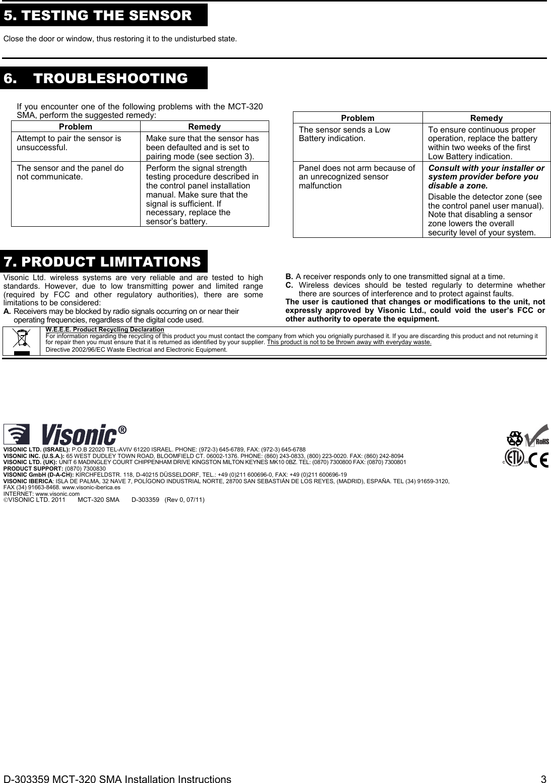D-303359 MCT-320 SMA Installation Instructions  3  5. TESTING THE SENSOR  Close the door or window, thus restoring it to the undisturbed state.    6. TROUBLESHOOTING  If you encounter one of the following problems with the MCT-320 SMA, perform the suggested remedy: Problem RemedyAttempt to pair the sensor is unsuccessful.  Make sure that the sensor has been defaulted and is set to pairing mode (see section 3).The sensor and the panel do not communicate.  Perform the signal strength testing procedure described in the control panel installation manual. Make sure that the signal is sufficient. If necessary, replace the sensor’s battery.  Problem RemedyThe sensor sends a Low Battery indication.  To ensure continuous proper operation, replace the battery within two weeks of the first Low Battery indication.Panel does not arm because of an unrecognized sensor malfunction Consult with your installer or system provider before you disable a zone. Disable the detector zone (see the control panel user manual). Note that disabling a sensor zone lowers the overall security level of your system. 7. PRODUCT LIMITATIONS  Visonic Ltd. wireless systems are very reliable and are tested to high standards. However, due to low transmitting power and limited range (required by FCC and other regulatory authorities), there are some limitations to be considered: A. Receivers may be blocked by radio signals occurring on or near their operating frequencies, regardless of the digital code used. B. A receiver responds only to one transmitted signal at a time. C. Wireless devices should be tested regularly to determine whether there are sources of interference and to protect against faults. The user is cautioned that changes or modifications to the unit, not expressly approved by Visonic Ltd., could void the user’s FCC or other authority to operate the equipment.      W.E.E.E. Product Recycling Declaration For information regarding the recycling of this product you must contact the company from which you orignially purchased it. If you are discarding this product and not returning it for repair then you must ensure that it is returned as identified by your supplier. This product is not to be thrown away with everyday waste. Directive 2002/96/EC Waste Electrical and Electronic Equipment.          VISONIC LTD. (ISRAEL): P.O.B 22020 TEL-AVIV 61220 ISRAEL. PHONE: (972-3) 645-6789, FAX: (972-3) 645-6788 VISONIC INC. (U.S.A.): 65 WEST DUDLEY TOWN ROAD, BLOOMFIELD CT. 06002-1376. PHONE: (860) 243-0833, (800) 223-0020. FAX: (860) 242-8094 VISONIC LTD. (UK): UNIT 6 MADINGLEY COURT CHIPPENHAM DRIVE KINGSTON MILTON KEYNES MK10 0BZ. TEL: (0870) 7300800 FAX: (0870) 7300801 PRODUCT SUPPORT: (0870) 7300830 VISONIC GmbH (D-A-CH): KIRCHFELDSTR. 118, D-40215 DÜSSELDORF, TEL.: +49 (0)211 600696-0, FAX: +49 (0)211 600696-19 VISONIC IBERICA: ISLA DE PALMA, 32 NAVE 7, POLÍGONO INDUSTRIAL NORTE, 28700 SAN SEBASTIÁN DE LOS REYES, (MADRID), ESPAÑA. TEL (34) 91659-3120, FAX (34) 91663-8468. www.visonic-iberica.es INTERNET: www.visonic.com VISONIC LTD. 2011       MCT-320 SMA       D-303359   (Rev 0, 07/11)      