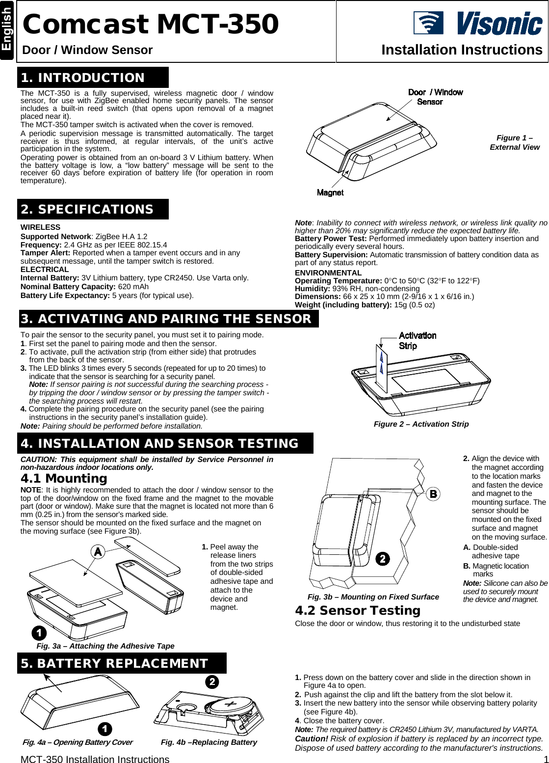 MCT-350 Installation Instructions  1  Comcast MCT-350 Door / Window Sensor  Installation Instructions  1. INTRODUCTION  The  MCT-350 is a fully supervised, wireless  magnetic  door / window sensor, for use with ZigBee enabled home security panels. The sensor includes a built-in reed switch (that opens upon removal of a magnet placed near it).  The MCT-350 tamper switch is activated when the cover is removed. A periodic supervision message is transmitted automatically. The target receiver is thus informed, at regular intervals, of the unit’s active participation in the system. Operating power is obtained from an on-board 3 V Lithium battery. When the battery voltage is low, a “low battery” message will be sent to the receiver 60  days before expiration of battery life (for operation in room temperature).  Figure 1 – External View 2. SPECIFICATIONS WIRELESS Supported Network: ZigBee H.A 1.2 Frequency: 2.4 GHz as per IEEE 802.15.4 Tamper Alert: Reported when a tamper event occurs and in any subsequent message, until the tamper switch is restored. ELECTRICAL Internal Battery: 3V Lithium battery, type CR2450. Use Varta only. Nominal Battery Capacity: 620 mAh Battery Life Expectancy: 5 years (for typical use). Note: Inability to connect with wireless network, or wireless link quality no higher than 20% may significantly reduce the expected battery life. Battery Power Test: Performed immediately upon battery insertion and periodically every several hours. Battery Supervision: Automatic transmission of battery condition data as part of any status report. ENVIRONMENTAL  Operating Temperature: 0°C to 50°C (32°F to 122°F) Humidity: 93% RH, non-condensing Dimensions: 66 x 25 x 10 mm (2-9/16 x 1 x 6/16 in.) Weight (including battery): 15g (0.5 oz) 3. ACTIVATING AND PAIRING THE SENSORTo pair the sensor to the security panel, you must set it to pairing mode. 1. First set the panel to pairing mode and then the sensor. 2. To activate, pull the activation strip (from either side) that protrudes from the back of the sensor. 3. The LED blinks 3 times every 5 seconds (repeated for up to 20 times) to indicate that the sensor is searching for a security panel.  Note: If sensor pairing is not successful during the searching process - by tripping the door / window sensor or by pressing the tamper switch - the searching process will restart. 4. Complete the pairing procedure on the security panel (see the pairing instructions in the security panel’s installation guide). Note: Pairing should be performed before installation.  Figure 2 – Activation Strip   4. INSTALLATION AND SENSOR TESTING CAUTION:  This equipment shall be installed by Service Personnel in non-hazardous indoor locations only. 4.1 Mounting NOTE: It is highly recommended to attach the door / window sensor to the top of the door/window on the fixed frame and the magnet to the movable part (door or window). Make sure that the magnet is located not more than 6 mm (0.25 in.) from the sensor’s marked side.  The sensor should be mounted on the fixed surface and the magnet on the moving surface (see Figure 3b).  Fig. 3a – Attaching the Adhesive Tape 1. Peel away the release liners from the two strips of double-sided adhesive tape and attach to the device and magnet.     Fig. 3b – Mounting on Fixed Surface 2. Align the device with the magnet according to the location marks and fasten the device and magnet to the mounting surface. The sensor should be mounted on the fixed surface and magnet on the moving surface. A. Double-sided adhesive tape B. Magnetic location marks Note: Silicone can also be used to securely mount the device and magnet. 4.2 Sensor Testing Close the door or window, thus restoring it to the undisturbed state5. BATTERY REPLACEMENT  Fig. 4a – Opening Battery Cover  Fig. 4b –Replacing Battery 1. Press down on the battery cover and slide in the direction shown in Figure 4a to open. 2. Push against the clip and lift the battery from the slot below it. 3. Insert the new battery into the sensor while observing battery polarity (see Figure 4b). 4. Close the battery cover. Note: The required battery is CR2450 Lithium 3V, manufactured by VARTA. Caution! Risk of explosion if battery is replaced by an incorrect type. Dispose of used battery according to the manufacturer&apos;s instructions. 