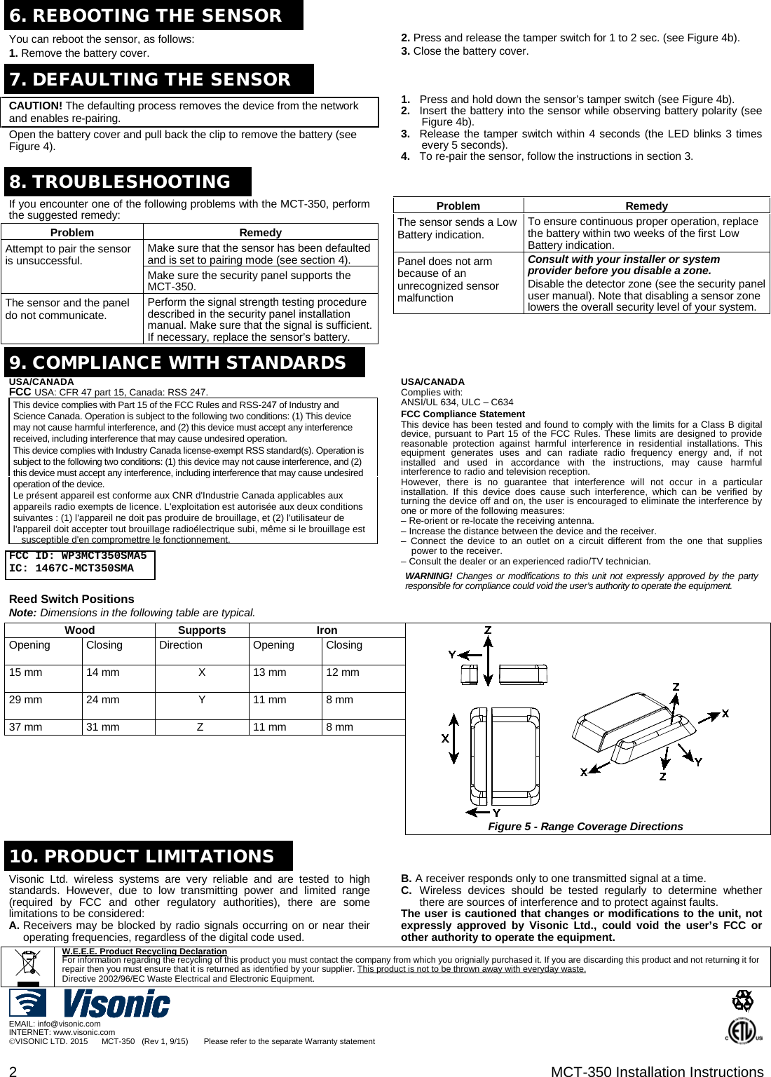 2  MCT-350 Installation Instructions 6. REBOOTING THE SENSORYou can reboot the sensor, as follows: 1. Remove the battery cover.2. Press and release the tamper switch for 1 to 2 sec. (see Figure 4b).3. Close the battery cover.7.DEFAULTING THE SENSORCAUTION! The defaulting process removes the device from the network and enables re-pairing. Open the battery cover and pull back the clip to remove the battery (see Figure 4). 1. Press and hold down the sensor’s tamper switch (see Figure 4b).2. Insert the battery into the sensor while observing battery polarity (see Figure 4b).3. Release the tamper switch within 4 seconds (the LED blinks 3 timesevery 5 seconds).4. To re-pair the sensor, follow the instructions in section 3. 8. TROUBLESHOOTINGIf you encounter one of the following problems with the MCT-350, perform the suggested remedy: Problem Remedy Attempt to pair the sensor is unsuccessful. Make sure that the sensor has been defaulted and is set to pairing mode (see section 4). Make sure the security panel supports the MCT-350. The sensor and the panel do not communicate. Perform the signal strength testing procedure described in the security panel installation manual. Make sure that the signal is sufficient. If necessary, replace the sensor’s battery. Problem Remedy The sensor sends a Low Battery indication. To ensure continuous proper operation, replace the battery within two weeks of the first Low Battery indication. Panel does not arm because of an unrecognized sensor malfunction Consult with your installer or system provider before you disable a zone. Disable the detector zone (see the security panel user manual). Note that disabling a sensor zone lowers the overall security level of your system. 9.COMPLIANCE WITH STANDARDSUSA/CANADA FCC USA: CFR 47 part 15, Canada: RSS 247. This device complies with Part 15 of the FCC Rules and RSS-247 of Industry and Science Canada. Operation is subject to the following two conditions: (1) This device may not cause harmful interference, and (2) this device must accept any interference received, including interference that may cause undesired operation. This device complies with Industry Canada license-exempt RSS standard(s). Operation is subject to the following two conditions: (1) this device may not cause interference, and (2) this device must accept any interference, including interference that may cause undesired operation of the device. Le présent appareil est conforme aux CNR d&apos;Industrie Canada applicables aux appareils radio exempts de licence. L&apos;exploitation est autorisée aux deux conditions suivantes : (1) l&apos;appareil ne doit pas produire de brouillage, et (2) l&apos;utilisateur de l&apos;appareil doit accepter tout brouillage radioélectrique subi, même si le brouillage est  susceptible d&apos;en compromettre le fonctionnement.  FCC ID: WP3MCT350SMA5 IC: 1467C-MCT350SMA USA/CANADA Complies with: ANSI/UL 634, ULC – C634 FCC Compliance Statement This device has been tested and found to comply with the limits for a Class B digital device, pursuant to Part 15 of the FCC Rules. These limits are designed to provide reasonable protection against harmful interference in residential installations. This equipment generates uses and can radiate radio frequency energy and, if not installed and used in accordance with the instructions, may cause harmful interference to radio and television reception. However, there is no guarantee that interference will not occur in a particular installation. If this device does cause such interference, which can be verified by turning the device off and on, the user is encouraged to eliminate the interference by one or more of the following measures: – Re-orient or re-locate the receiving antenna.– Increase the distance between the device and the receiver.–  Connect the device to an outlet on a circuit different from the one that suppliespower to the receiver.– Consult the dealer or an experienced radio/TV technician.WARNING! Changes or modifications to this unit not expressly approved by the partyresponsible for compliance could void the user’s authority to operate the equipment. Reed Switch Positions Note: Dimensions in the following table are typical. Wood Supports Iron Figure 5 - Range Coverage Directions Opening Closing Direction Opening Closing 15 mm 14 mm X 13 mm 12 mm 29 mm 24 mm Y 11 mm 8 mm 37 mm 31 mm Z 11 mm 8 mm 10.PRODUCT LIMITATIONSVisonic Ltd. wireless systems are very reliable and are tested to high standards. However, due to low transmitting power and limited range (required by FCC and other regulatory authorities), there are some limitations to be considered: A. Receivers may be blocked by radio signals occurring on or near their operating frequencies, regardless of the digital code used. B. A receiver responds only to one transmitted signal at a time. C. Wireless devices should be tested regularly to determine whether there are sources of interference and to protect against faults. The user is cautioned that changes or modifications to the unit, not expressly approved by Visonic Ltd., could void the user’s FCC or other authority to operate the equipment. W.E.E.E. Product Recycling Declaration For information regarding the recycling of this product you must contact the company from which you orignially purchased it. If you are discarding this product and not returning it for repair then you must ensure that it is returned as identified by your supplier. This product is not to be thrown away with everyday waste. Directive 2002/96/EC Waste Electrical and Electronic Equipment.EMAIL: info@visonic.com INTERNET: www.visonic.com VISONIC LTD. 2015      MCT-350   (Rev 1, 9/15)       Please refer to the separate Warranty statement  