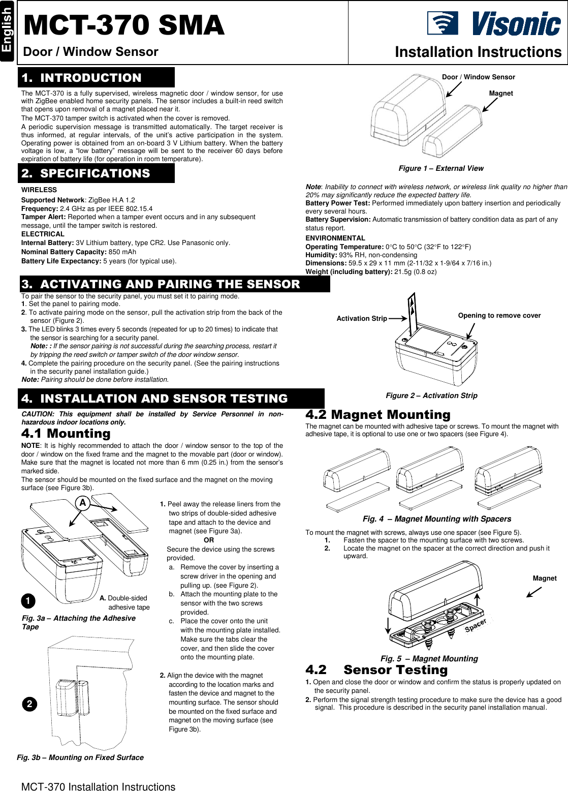 MCT-370 Installation Instructions  MCT-370 SMA Door / Window Sensor  Installation Instructions  1. INTRODUCTION The MCT-370 is a fully supervised, wireless magnetic door / window sensor, for use with ZigBee enabled home security panels. The sensor includes a built-in reed switch that opens upon removal of a magnet placed near it.  The MCT-370 tamper switch is activated when the cover is removed. A  periodic  supervision  message  is  transmitted  automatically.  The  target  receiver  is thus  informed,  at  regular  intervals,  of  the  unit’s  active  participation  in  the  system. Operating power is obtained from an on-board 3 V Lithium battery. When the battery voltage  is  low,  a  “low  battery”  message  will  be  sent  to  the  receiver  60  days before expiration of battery life (for operation in room temperature).         2. SPECIFICATIONS WIRELESS Supported Network: ZigBee H.A 1.2 Frequency: 2.4 GHz as per IEEE 802.15.4 Tamper Alert: Reported when a tamper event occurs and in any subsequent message, until the tamper switch is restored. ELECTRICAL Internal Battery: 3V Lithium battery, type CR2. Use Panasonic only. Nominal Battery Capacity: 850 mAh Battery Life Expectancy: 5 years (for typical use). Note: Inability to connect with wireless network, or wireless link quality no higher than 20% may significantly reduce the expected battery life. Battery Power Test: Performed immediately upon battery insertion and periodically every several hours. Battery Supervision: Automatic transmission of battery condition data as part of any status report. ENVIRONMENTAL  Operating Temperature: 0C to 50C (32F to 122F) Humidity: 93% RH, non-condensing Dimensions: 59.5 x 29 x 11 mm (2-11/32 x 1-9/64 x 7/16 in.) Weight (including battery): 21.5g (0.8 oz) 3. ACTIVATING AND PAIRING THE SENSORTo pair the sensor to the security panel, you must set it to pairing mode. 1. Set the panel to pairing mode. 2. To activate pairing mode on the sensor, pull the activation strip from the back of the sensor (Figure 2). 3. The LED blinks 3 times every 5 seconds (repeated for up to 20 times) to indicate that the sensor is searching for a security panel.  Note: : If the sensor pairing is not successful during the searching process, restart it by tripping the reed switch or tamper switch of the door window sensor. 4. Complete the pairing procedure on the security panel. (See the pairing instructions in the security panel installation guide.) Note: Pairing should be done before installation.     4. INSTALLATION AND SENSOR TESTING CAUTION:  This  equipment  shall  be  installed  by  Service  Personnel  in  non-hazardous indoor locations only. 4.1 Mounting NOTE: It is highly recommended to attach the door / window sensor to the top of the door / window on the fixed frame and the magnet to the movable part (door or window). Make sure that the magnet is located not more than 6 mm (0.25 in.) from the sensor’s marked side.  The sensor should be mounted on the fixed surface and the magnet on the moving surface (see Figure 3b).       1. Peel away the release liners from the two strips of double-sided adhesive tape and attach to the device and magnet (see Figure 3a).                           OR Secure the device using the screws provided. a. Remove the cover by inserting a screw driver in the opening and pulling up. (see Figure 2). b.  Attach the mounting plate to the sensor with the two screws provided. c.  Place the cover onto the unit with the mounting plate installed. Make sure the tabs clear the cover, and then slide the cover onto the mounting plate.  2. Align the device with the magnet according to the location marks and fasten the device and magnet to the mounting surface. The sensor should be mounted on the fixed surface and magnet on the moving surface (see Figure 3b).  4.2 Magnet Mounting The magnet can be mounted with adhesive tape or screws. To mount the magnet with adhesive tape, it is optional to use one or two spacers (see Figure 4).                  To mount the magnet with screws, always use one spacer (see Figure 5). 1. Fasten the spacer to the mounting surface with two screws. 2. Locate the magnet on the spacer at the correct direction and push it upward.   4.2 Sensor Testing 1. Open and close the door or window and confirm the status is properly updated on the security panel. 2. Perform the signal strength testing procedure to make sure the device has a good signal.  This procedure is described in the security panel installation manual.        Door / Window Sensor Magnet Activation Strip A 1 2 Magnet Figure 1 – External View Figure 2 – Activation Strip  Fig. 5  – Magnet Mounting  Fig. 3b – Mounting on Fixed Surface A. Double-sided adhesive tape   Opening to remove cover Fig. 3a – Attaching the Adhesive Tape Fig. 4  – Magnet Mounting with Spacers  