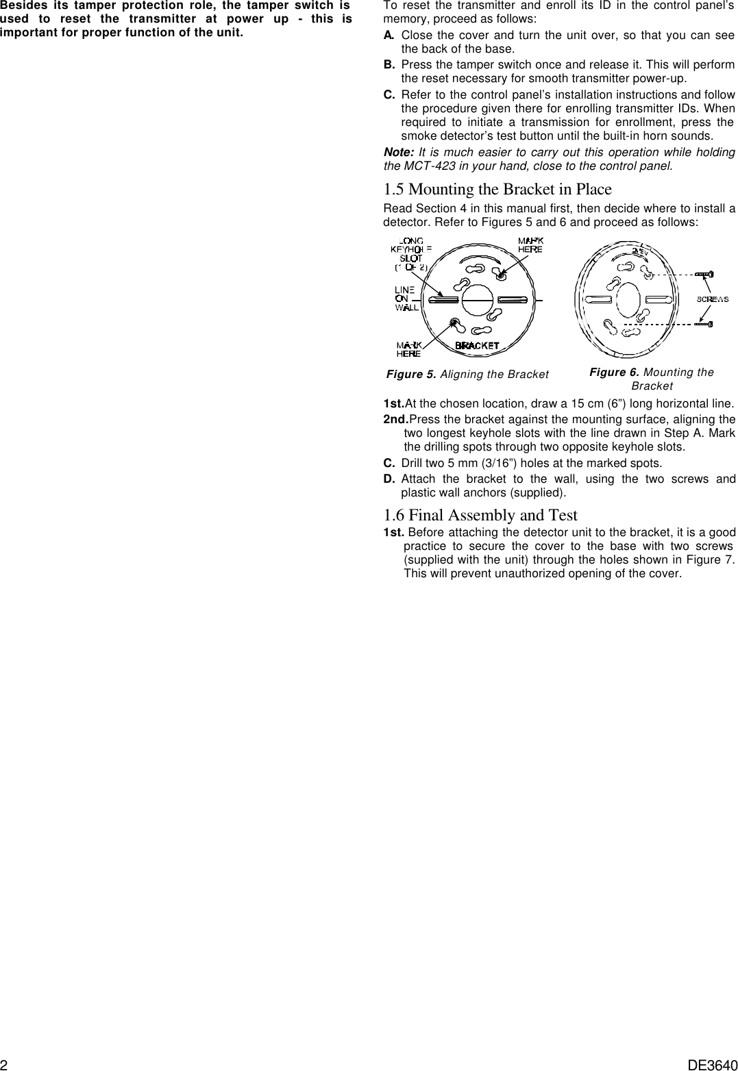 2 DE3640 Besides its tamper protection role, the tamper switch is used to reset the transmitter at power up - this is important for proper function of the unit. To reset the transmitter and enroll its ID in the control panel’s memory, proceed as follows: A. Close the cover and turn the unit over, so that you can see the back of the base. B. Press the tamper switch once and release it. This will perform the reset necessary for smooth transmitter power-up. C. Refer to the control panel’s installation instructions and follow the procedure given there for enrolling transmitter IDs. When required to initiate a transmission for enrollment, press the smoke detector’s test button until the built-in horn sounds. Note: It is much easier to carry out this operation while holding the MCT-423 in your hand, close to the control panel. 1.5 Mounting the Bracket in Place Read Section 4 in this manual first, then decide where to install a detector. Refer to Figures 5 and 6 and proceed as follows:   Figure 5. Aligning the Bracket  Figure 6. Mounting the Bracket 1st.At the chosen location, draw a 15 cm (6”) long horizontal line. 2nd.Press the bracket against the mounting surface, aligning the two longest keyhole slots with the line drawn in Step A. Mark the drilling spots through two opposite keyhole slots.  C. Drill two 5 mm (3/16”) holes at the marked spots. D. Attach the bracket to the wall, using the two screws and plastic wall anchors (supplied). 1.6 Final Assembly and Test 1st. Before attaching the detector unit to the bracket, it is a good practice to secure the cover to the base with two screws (supplied with the unit) through the holes shown in Figure 7. This will prevent unauthorized opening of the cover. 