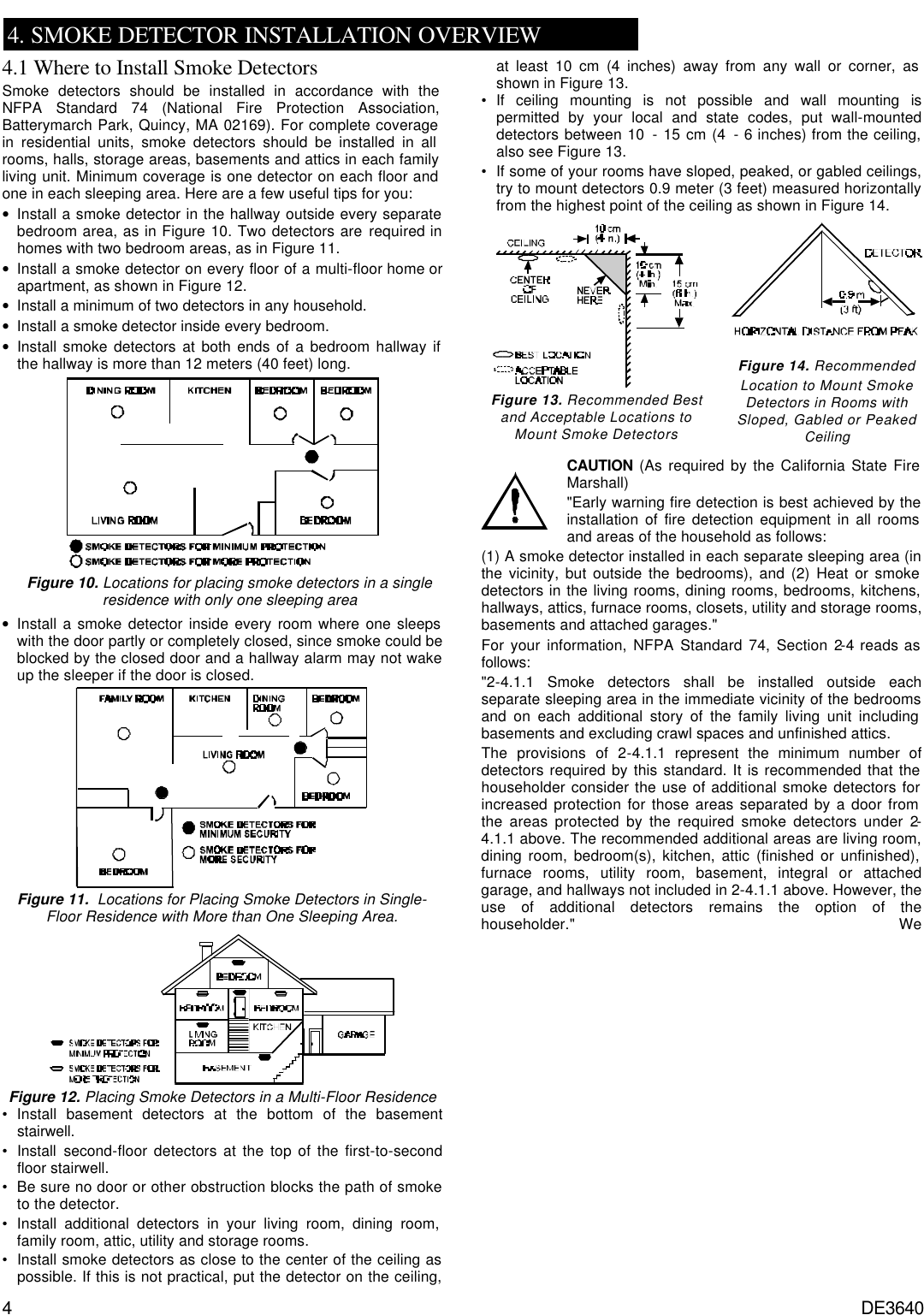 4 DE3640   4. SMOKE DETECTOR INSTALLATION OVERVIEW 4.1 Where to Install Smoke Detectors Smoke detectors should be installed in accordance with the NFPA Standard 74 (National Fire Protection Association, Batterymarch Park, Quincy, MA 02169). For complete coverage in residential units, smoke detectors should be installed in all rooms, halls, storage areas, basements and attics in each family living unit. Minimum coverage is one detector on each floor and one in each sleeping area. Here are a few useful tips for you: • Install a smoke detector in the hallway outside every separate bedroom area, as in Figure 10. Two detectors are required in homes with two bedroom areas, as in Figure 11. • Install a smoke detector on every floor of a multi-floor home or apartment, as shown in Figure 12. • Install a minimum of two detectors in any household. • Install a smoke detector inside every bedroom. • Install smoke detectors at both ends of a bedroom hallway if the hallway is more than 12 meters (40 feet) long.   Figure 10. Locations for placing smoke detectors in a single residence with only one sleeping area • Install a smoke detector inside every room where one sleeps with the door partly or completely closed, since smoke could be blocked by the closed door and a hallway alarm may not wake up the sleeper if the door is closed.  Figure 11.  Locations for Placing Smoke Detectors in Single-Floor Residence with More than One Sleeping Area.  Figure 12. Placing Smoke Detectors in a Multi-Floor Residence • Install basement detectors at the bottom of the basement stairwell. • Install second-floor detectors at the top of the first-to-second floor stairwell. • Be sure no door or other obstruction blocks the path of smoke to the detector. • Install additional detectors in your living room, dining room, family room, attic, utility and storage rooms. • Install smoke detectors as close to the center of the ceiling as possible. If this is not practical, put the detector on the ceiling, at least 10 cm (4 inches) away from any wall or corner, as shown in Figure 13. • If ceiling mounting is not possible and wall mounting is permitted by your local and state codes, put wall-mounted detectors between 10 - 15 cm (4 - 6 inches) from the ceiling, also see Figure 13. • If some of your rooms have sloped, peaked, or gabled ceilings, try to mount detectors 0.9 meter (3 feet) measured horizontally from the highest point of the ceiling as shown in Figure 14.  Figure 13. Recommended Best  and Acceptable Locations to  Mount Smoke Detectors   Figure 14. Recommended  Location to Mount Smoke  Detectors in Rooms with Sloped, Gabled or Peaked Ceiling   CAUTION (As required by the California State Fire Marshall) &quot;Early warning fire detection is best achieved by the installation of fire detection equipment in all rooms and areas of the household as follows: (1) A smoke detector installed in each separate sleeping area (in the vicinity, but outside the bedrooms), and (2) Heat or smoke detectors in the living rooms, dining rooms, bedrooms, kitchens, hallways, attics, furnace rooms, closets, utility and storage rooms, basements and attached garages.&quot; For your information, NFPA Standard 74, Section 2-4 reads as follows: &quot;2-4.1.1 Smoke detectors shall be installed outside each separate sleeping area in the immediate vicinity of the bedrooms and on each additional story of the family living unit including basements and excluding crawl spaces and unfinished attics. The provisions of 2-4.1.1 represent the minimum number of detectors required by this standard. It is recommended that the householder consider the use of additional smoke detectors for increased protection for those areas separated by a door from the areas protected by the required smoke detectors under 2-4.1.1 above. The recommended additional areas are living room, dining room, bedroom(s), kitchen, attic (finished or unfinished), furnace rooms, utility room, basement, integral or attached garage, and hallways not included in 2-4.1.1 above. However, the use of additional detectors remains the option of the householder.&quot; We 