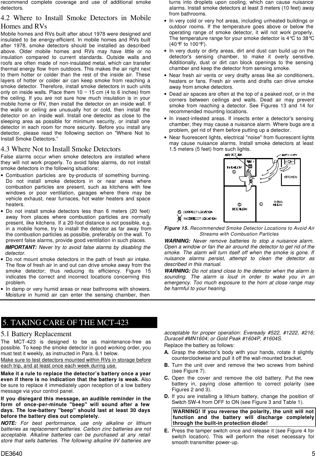 DE3640 5 recommend complete coverage and use of additional smoke detectors. 4.2 Where to Install Smoke Detectors in Mobile Homes and RVs  Mobile homes and RVs built after about 1978 were designed and insulated to be energy-efficient. In mobile homes and RVs built after 1978, smoke detectors should be installed as described above. Older mobile homes and RVs may have little or no insulation compared to current standards. Outside walls and roofs are often made of non-insulated metal, which can transfer thermal energy flow from outdoors. This makes the air right next to them hotter or colder than the rest of the inside air. These layers of hotter or colder air can keep smoke from reaching a smoke detector. Therefore, install smoke detectors in such units only on inside walls. Place them 10 ~ 15 cm (4 to 6 inches) from the ceiling. If you are not sure how much insulation is in your mobile home or RV, then install the detector on an inside wall. If the walls or ceiling are unusually hot or cold, then install the detector on an  inside wall. Install one detector as close to the sleeping area as possible for minimum security, or install one detector in each room for more security. Before you install any detector, please read the following section on &quot;Where Not to Install Smoke Detectors.”  4.3 Where Not to Install Smoke Detectors  False alarms occur when smoke detectors are installed where they will not work properly. To avoid false alarms, do not install smoke detectors in the following situations: • Combustion particles are by-products of something burning. Do not install smoke detectors in or near areas where combustion particles are present, such as kitchens with few windows or poor ventilation, garages where there may be vehicle exhaust, near furnaces, hot water heaters and space heaters. • Do not install smoke detectors less than 6 meters (20 feet) away from places where combustion particles are normally present, like kitchens. If a 20-foot distance is not possible, e.g. in a mobile home, try to install the detector as far away from the combustion particles as possible, preferably on the wall. To prevent false alarms, provide good ventilation in such places. IMPORTANT: Never try to avoid false alarms by disabling the detector. • Do not mount smoke detectors in the path of fresh air intake. The flow of fresh air in and out can drive smoke away from the smoke detector; thus reducing its efficiency. Figure 15 indicates the correct and incorrect locations concerning this problem. • In damp or very humid areas or near bathrooms with showers. Moisture in humid air can enter the sensing chamber, then turns into droplets upon cooling, which can cause nuisance alarms. Install smoke detectors at least 3 meters (10 feet) away from bathrooms. • In very cold or very hot areas, including unheated buildings or outdoor rooms. If the temperature goes above or below the operating range of smoke detector, it will not work properly. The temperature range for your smoke detector is 4°C to 38°C (40°F to 100°F). • In very dusty or dirty areas, dirt and dust can build up on the detector&apos;s sensing chamber, to make it overly sensitive. Additionally, dust or dirt can block openings to the sensing chamber and keep the detector from sensing smoke. • Near fresh air vents or very drafty areas like air conditioners, heaters or fans. Fresh air vents and drafts can drive smoke away from smoke detectors. • Dead air spaces are often at the top of a peaked roof, or in the corners between ceilings and walls. Dead air may prevent smoke from reaching a detector. See Figures 13 and 14 for recommended mounting locations. • In insect-infested areas. If insects enter a detector&apos;s sensing chamber, they may cause a nuisance alarm. Where bugs are a problem, get rid of them before putting up a detector. • Near fluorescent lights, electrical &quot;noise&quot; from fluorescent lights may cause nuisance alarms. Install smoke detectors at least 1.5 meters (5 feet) from such lights.  Figure 15. Recommended Smoke Detector Locations to Avoid Air Streams with Combustion Particles WARNING: Never remove batteries to stop a nuisance alarm. Open a window or fan the air around the detector to get rid of the smoke. The alarm will turn itself off when the smoke is gone. If nuisance alarms persist, attempt to clean the detector as described in this manual.  WARNING: Do not stand close to the detector when the alarm is sounding. The alarm is loud in order to wake you in an emergency. Too much exposure to the horn at close range may be harmful to your hearing.    5. TAKING CARE OF THE MCT-423 5.1 Battery Replacement The MCT-423 is designed to be as maintenance-free as possible. To keep the smoke detector in good working order, you must test it weekly, as instructed in Para. 6.1 below.  Make sure to test detectors mounted within RVs in storage before each trip, and at least once each week during use. Make it a rule to replace the detector’s battery once a year even if there is no indication that the battery is weak. Also be sure to replace it immediately upon reception of a low battery message via your control panel.   If you disregard this message, an audible reminder in the form of once-per-minute &quot;beep&quot; will sound after a few days. The low-battery &quot;beep&quot; should last at least 30 days before the battery dies out completely. NOTE: For best performance, use only alkaline or lithium batteries as replacement batteries. Carbon zinc batteries are not acceptable. Alkaline batteries can be purchased at any retail store that sells batteries. The following alkaline 9V batteries are acceptable for proper operation: Eveready #522, #1222, #216; Duracell #MN1604; or Gold Peak #1604P, #1604S.  Replace the battery as follows: A. Grasp the detector’s body with your hands, rotate it slightly counterclockwise and pull it off the wall-mounted bracket. B. Turn the unit over and remove the two screws from behind (see Figure 7).   C. Open the cover and remove the old battery. Put the new battery in, paying close attention to correct polarity (see Figures 2 and 3). D. If you are installing a lithium battery, change the position of Switch SW-4 from OFF to ON (see Figure 3 and Table 1). WARNING! If you reverse the polarity, the unit will not function and the battery will discharge completely through the built-in protection diode!  E. Press the tamper switch once and release it (see Figure 4 for switch location). This will perform the reset necessary for smooth transmitter power-up. 