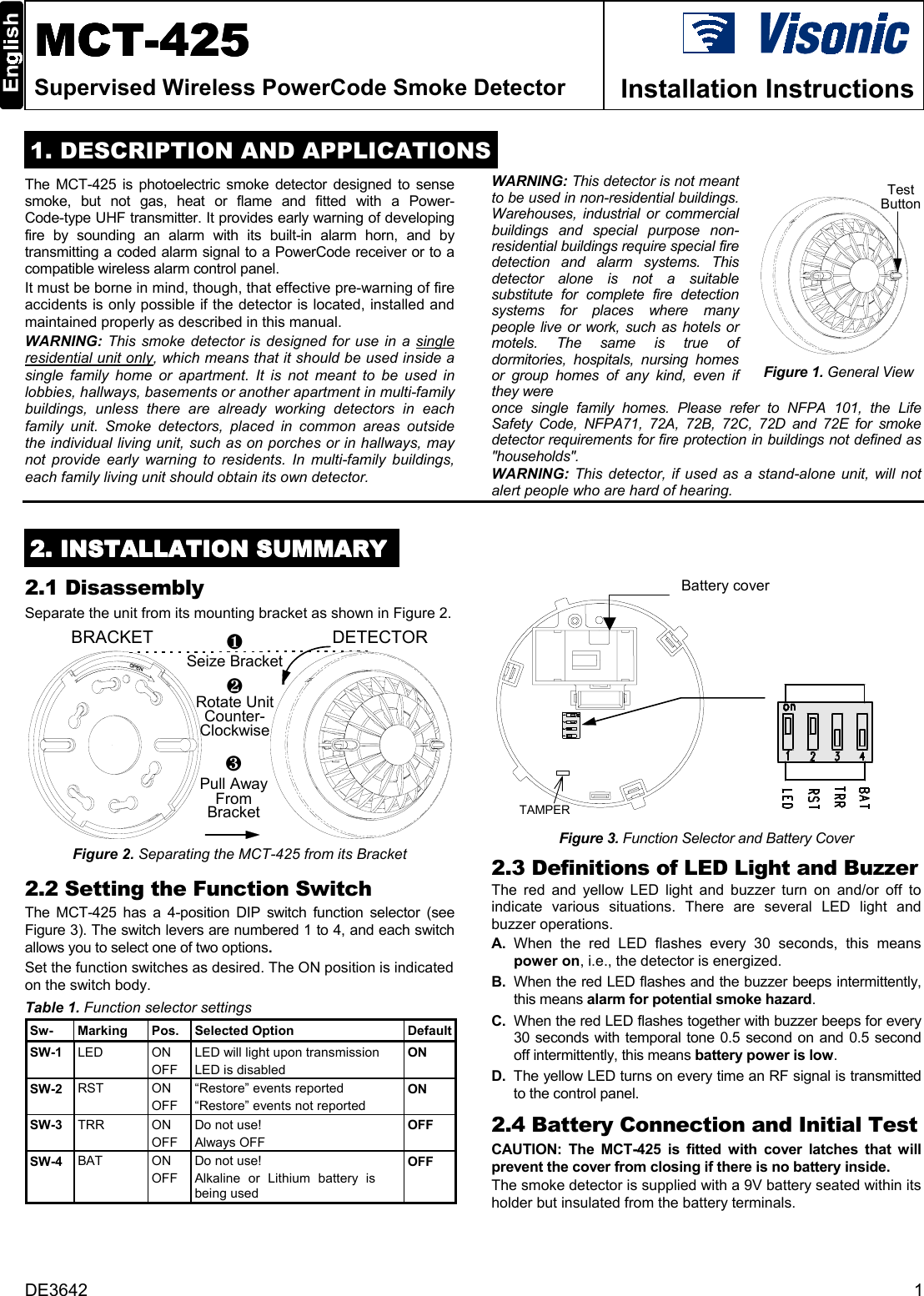 DE3642 1MCTMCTMCTMCT-425-425-425-425Supervised Wireless PowerCode Smoke Detector Installation Instructions  1. DESCRIPTION AND APPLICATIONSThe MCT-425 is photoelectric smoke detector designed to sensesmoke, but not gas, heat or flame and fitted with a Power-Code-type UHF transmitter. It provides early warning of developingfire by sounding an alarm with its built-in alarm horn, and bytransmitting a coded alarm signal to a PowerCode receiver or to acompatible wireless alarm control panel.It must be borne in mind, though, that effective pre-warning of fireaccidents is only possible if the detector is located, installed andmaintained properly as described in this manual.  WARNING: This smoke detector is designed for use in a singleresidential unit only, which means that it should be used inside asingle family home or apartment. It is not meant to be used inlobbies, hallways, basements or another apartment in multi-familybuildings, unless there are already working detectors in eachfamily unit. Smoke detectors, placed in common areas outsidethe individual living unit, such as on porches or in hallways, maynot provide early warning to residents. In multi-family buildings,each family living unit should obtain its own detector.WARNING: This detector is not meantto be used in non-residential buildings.Warehouses, industrial or commercialbuildings and special purpose non-residential buildings require special firedetection and alarm systems. Thisdetector alone is not a suitablesubstitute for complete fire detectionsystems for places where manypeople live or work, such as hotels ormotels. The same is true ofdormitories, hospitals, nursing homesor group homes of any kind, even ifthey were  Figure 1. General Viewonce single family homes. Please refer to NFPA 101, the LifeSafety Code, NFPA71, 72A, 72B, 72C, 72D and 72E for smokedetector requirements for fire protection in buildings not defined as&quot;households&quot;.WARNING: This detector, if used as a stand-alone unit, will notalert people who are hard of hearing.2222. INSTALLATION SUMMARY. INSTALLATION SUMMARY. INSTALLATION SUMMARY. INSTALLATION SUMMARY2.1 DisassemblySeparate the unit from its mounting bracket as shown in Figure 2.Figure 2. Separating the MCT-425 from its Bracket2.2 Setting the Function SwitchThe MCT-425 has a 4-position DIP switch function selector (seeFigure 3). The switch levers are numbered 1 to 4, and each switchallows you to select one of two options.Set the function switches as desired. The ON position is indicatedon the switch body.Table 1. Function selector settingsSw- Marking Pos. Selected Option DefaultSW-1 LED ONOFFLED will light upon transmissionLED is disabledONSW-2 RST ONOFF“Restore” events reported“Restore” events not reportedONSW-3 TRR ONOFFDo not use!Always OFFOFFSW-4 BAT ONOFFDo not use!Alkaline or Lithium battery isbeing usedOFFBattery cover Figure 3. Function Selector and Battery Cover2.3 Definitions of LED Light and BuzzerThe red and yellow LED light and buzzer turn on and/or off toindicate various situations. There are several LED light andbuzzer operations.A. When the red LED flashes every 30 seconds, this meanspower on, i.e., the detector is energized.B. When the red LED flashes and the buzzer beeps intermittently,this means alarm for potential smoke hazard.C. When the red LED flashes together with buzzer beeps for every30 seconds with temporal tone 0.5 second on and 0.5 secondoff intermittently, this means battery power is low.D. The yellow LED turns on every time an RF signal is transmittedto the control panel.2.4 Battery Connection and Initial TestCAUTION: The MCT-425 is fitted with cover latches that willprevent the cover from closing if there is no battery inside.  The smoke detector is supplied with a 9V battery seated within itsholder but insulated from the battery terminals.BRACKET DETECTOR❷Rotate UnitCounter-Clockwise❶Seize Bracket❸Pull AwayFromBracketTestButtonTAMPER