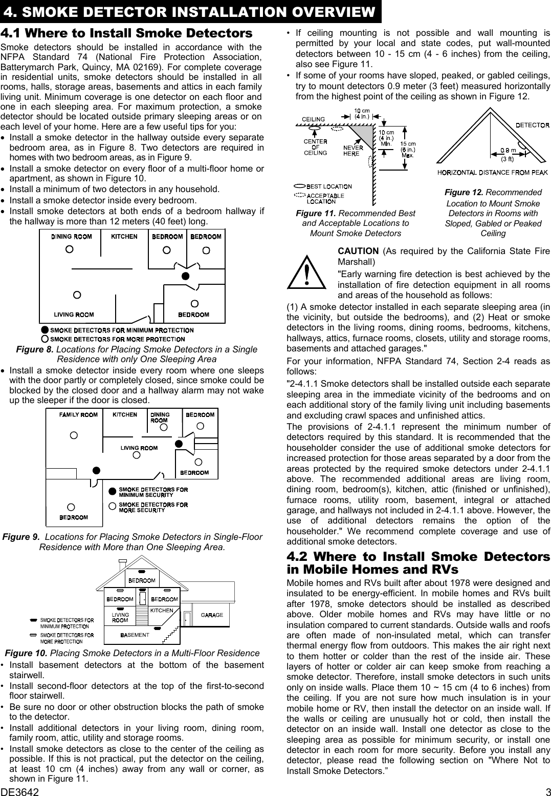 DE3642 34. SMOKE DETECTOR INSTALLATION OVERVIEW4.1 Where to Install Smoke DetectorsSmoke detectors should be installed in accordance with theNFPA Standard 74 (National Fire Protection Association,Batterymarch Park, Quincy, MA 02169). For complete coveragein residential units, smoke detectors should be installed in allrooms, halls, storage areas, basements and attics in each familyliving unit. Minimum coverage is one detector on each floor andone in each sleeping area. For maximum protection, a smokedetector should be located outside primary sleeping areas or oneach level of your home. Here are a few useful tips for you: •    Install a smoke detector in the hallway outside every separatebedroom area, as in Figure 8. Two detectors are required inhomes with two bedroom areas, as in Figure 9. •    Install a smoke detector on every floor of a multi-floor home orapartment, as shown in Figure 10. •    Install a minimum of two detectors in any household. •    Install a smoke detector inside every bedroom. •    Install smoke detectors at both ends of a bedroom hallway ifthe hallway is more than 12 meters (40 feet) long.  Figure 8. Locations for Placing Smoke Detectors in a SingleResidence with only One Sleeping Area •    Install a smoke detector inside every room where one sleepswith the door partly or completely closed, since smoke could beblocked by the closed door and a hallway alarm may not wakeup the sleeper if the door is closed.Figure 9.  Locations for Placing Smoke Detectors in Single-FloorResidence with More than One Sleeping Area.Figure 10. Placing Smoke Detectors in a Multi-Floor Residence •  Install basement detectors at the bottom of the basementstairwell. •   Install second-floor detectors at the top of the first-to-secondfloor stairwell. •   Be sure no door or other obstruction blocks the path of smoketo the detector. •  Install additional detectors in your living room, dining room,family room, attic, utility and storage rooms. •   Install smoke detectors as close to the center of the ceiling aspossible. If this is not practical, put the detector on the ceiling,at least 10 cm (4 inches) away from any wall or corner, asshown in Figure 11. •  If ceiling mounting is not possible and wall mounting ispermitted by your local and state codes, put wall-mounteddetectors between 10 - 15 cm (4 - 6 inches) from the ceiling,also see Figure 11. •   If some of your rooms have sloped, peaked, or gabled ceilings,try to mount detectors 0.9 meter (3 feet) measured horizontallyfrom the highest point of the ceiling as shown in Figure 12.Figure 11. Recommended Bestand Acceptable Locations toMount Smoke DetectorsFigure 12. RecommendedLocation to Mount SmokeDetectors in Rooms withSloped, Gabled or PeakedCeilingCAUTION (As required by the California State FireMarshall)&quot;Early warning fire detection is best achieved by theinstallation of fire detection equipment in all roomsand areas of the household as follows:(1) A smoke detector installed in each separate sleeping area (inthe vicinity, but outside the bedrooms), and (2) Heat or smokedetectors in the living rooms, dining rooms, bedrooms, kitchens,hallways, attics, furnace rooms, closets, utility and storage rooms,basements and attached garages.&quot;For your information, NFPA Standard 74, Section 2-4 reads asfollows:&quot;2-4.1.1 Smoke detectors shall be installed outside each separatesleeping area in the immediate vicinity of the bedrooms and oneach additional story of the family living unit including basementsand excluding crawl spaces and unfinished attics.The provisions of 2-4.1.1 represent the minimum number ofdetectors required by this standard. It is recommended that thehouseholder consider the use of additional smoke detectors forincreased protection for those areas separated by a door from theareas protected by the required smoke detectors under 2-4.1.1above. The recommended additional areas are living room,dining room, bedroom(s), kitchen, attic (finished or unfinished),furnace rooms, utility room, basement, integral or attachedgarage, and hallways not included in 2-4.1.1 above. However, theuse of additional detectors remains the option of thehouseholder.&quot; We recommend complete coverage and use ofadditional smoke detectors.4.2 Where to Install Smoke Detectorsin Mobile Homes and RVsMobile homes and RVs built after about 1978 were designed andinsulated to be energy-efficient. In mobile homes and RVs builtafter 1978, smoke detectors should be installed as describedabove. Older mobile homes and RVs may have little or noinsulation compared to current standards. Outside walls and roofsare often made of non-insulated metal, which can transferthermal energy flow from outdoors. This makes the air right nextto them hotter or colder than the rest of the inside air. Theselayers of hotter or colder air can keep smoke from reaching asmoke detector. Therefore, install smoke detectors in such unitsonly on inside walls. Place them 10 ~ 15 cm (4 to 6 inches) fromthe ceiling. If you are not sure how much insulation is in yourmobile home or RV, then install the detector on an inside wall. Ifthe walls or ceiling are unusually hot or cold, then install thedetector on an inside wall. Install one detector as close to thesleeping area as possible for minimum security, or install onedetector in each room for more security. Before you install anydetector, please read the following section on &quot;Where Not toInstall Smoke Detectors.”