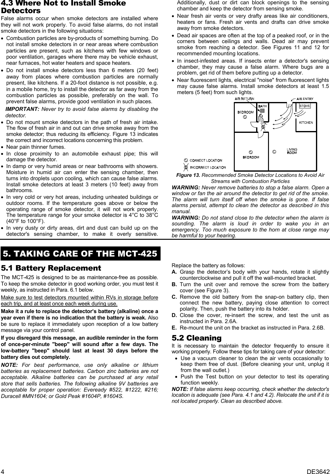 4DE36424.3 Where Not to Install SmokeDetectorsFalse alarms occur when smoke detectors are installed wherethey will not work properly. To avoid false alarms, do not installsmoke detectors in the following situations: •    Combustion particles are by-products of something burning. Donot install smoke detectors in or near areas where combustionparticles are present, such as kitchens with few windows orpoor ventilation, garages where there may be vehicle exhaust,near furnaces, hot water heaters and space heaters. •    Do not install smoke detectors less than 6 meters (20 feet)away from places where combustion particles are normallypresent, like kitchens. If a 20-foot distance is not possible, e.g.in a mobile home, try to install the detector as far away from thecombustion particles as possible, preferably on the wall. Toprevent false alarms, provide good ventilation in such places.IMPORTANT: Never try to avoid false alarms by disabling thedetector. •    Do not mount smoke detectors in the path of fresh air intake.The flow of fresh air in and out can drive smoke away from thesmoke detector; thus reducing its efficiency. Figure 13 indicatesthe correct and incorrect locations concerning this problem. •    Near pain thinner fumes. •    In close proximity to an automobile exhaust pipe; this willdamage the detector. •    In damp or very humid areas or near bathrooms with showers.Moisture in humid air can enter the sensing chamber, thenturns into droplets upon cooling, which can cause false alarms.Install smoke detectors at least 3 meters (10 feet) away frombathrooms. •    In very cold or very hot areas, including unheated buildings oroutdoor rooms. If the temperature goes above or below theoperating range of smoke detector, it will not work properly.The temperature range for your smoke detector is 4°C to 38°C(40°F to 100°F). •    In very dusty or dirty areas, dirt and dust can build up on thedetector&apos;s sensing chamber, to make it overly sensitive.Additionally, dust or dirt can block openings to the sensingchamber and keep the detector from sensing smoke. •    Near fresh air vents or very drafty areas like air conditioners,heaters or fans. Fresh air vents and drafts can drive smokeaway from smoke detectors. •    Dead air spaces are often at the top of a peaked roof, or in thecorners between ceilings and walls. Dead air may preventsmoke from reaching a detector. See Figures 11 and 12 forrecommended mounting locations. •    In insect-infested areas. If insects enter a detector&apos;s sensingchamber, they may cause a false alarm. Where bugs are aproblem, get rid of them before putting up a detector. •    Near fluorescent lights, electrical &quot;noise&quot; from fluorescent lightsmay cause false alarms. Install smoke detectors at least 1.5meters (5 feet) from such lights.Figure 13. Recommended Smoke Detector Locations to Avoid AirStreams with Combustion ParticlesWARNING: Never remove batteries to stop a false alarm. Open awindow or fan the air around the detector to get rid of the smoke.The alarm will turn itself off when the smoke is gone. If falsealarms persist, attempt to clean the detector as described in thismanual.WARNING: Do not stand close to the detector when the alarm issounding. The alarm is loud in order to wake you in anemergency. Too much exposure to the horn at close range maybe harmful to your hearing.5. TAKING CARE OF THE MCT-4255.1 Battery ReplacementThe MCT-425 is designed to be as maintenance-free as possible.To keep the smoke detector in good working order, you must test itweekly, as instructed in Para. 6.1 below.Make sure to test detectors mounted within RVs in storage beforeeach trip, and at least once each week during use.Make it a rule to replace the detector’s battery (alkaline) once ayear even if there is no indication that the battery is weak. Alsobe sure to replace it immediately upon reception of a low batterymessage via your control panel.If you disregard this message, an audible reminder in the formof once-per-minute &quot;beep&quot; will sound after a few days. Thelow-battery &quot;beep&quot; should last at least 30 days before thebattery dies out completely.NOTE: For best performance, use only alkaline or lithiumbatteries as replacement batteries. Carbon zinc batteries are notacceptable. Alkaline batteries can be purchased at any retailstore that sells batteries. The following alkaline 9V batteries areacceptable for proper operation: Eveready #522, #1222, #216;Duracell #MN1604; or Gold Peak #1604P, #1604S.Replace the battery as follows:A. Grasp the detector’s body with your hands, rotate it slightlycounterclockwise and pull it off the wall-mounted bracket.B. Turn the unit over and remove the screw from the batterycover (see Figure 3).C. Remove the old battery from the snap-on battery clip, thenconnect the new battery, paying close attention to correctpolarity. Then, push the battery into its holder.D. Close the cover, re-insert the screw, and test the unit asinstructed in Para. 2.6A.E. Re-mount the unit on the bracket as instructed in Para. 2.6B.5.2 CleaningIt is necessary to maintain the detector frequently to ensure itworking properly. Follow these tips for taking care of your detector: •  Use a vacuum cleaner to clean the air vents occasionally tokeep them free of dust. (Before cleaning your unit, unplug itfrom the wall outlet.) •  Push the Test button on your detector to test its operatingfunction weekly.NOTE: If false alarms keep occurring, check whether the detector&apos;slocation is adequate (see Para. 4.1 and 4.2). Relocate the unit if it isnot located properly. Clean as described above.