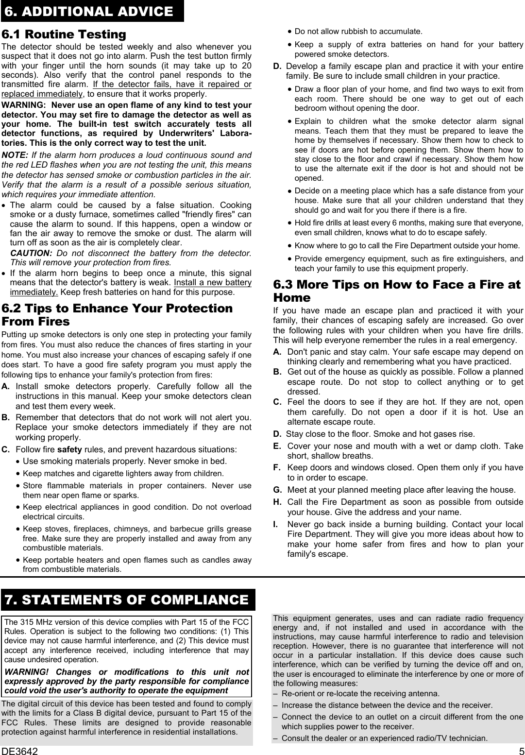 DE3642 56. ADDITIONAL ADVICE6.1 Routine TestingThe detector should be tested weekly and also whenever yoususpect that it does not go into alarm. Push the test button firmlywith your finger until the horn sounds (it may take up to 20seconds). Also verify that the control panel responds to thetransmitted fire alarm. If the detector fails, have it repaired orreplaced immediately, to ensure that it works properly.WARNING:  Never use an open flame of any kind to test yourdetector. You may set fire to damage the detector as well asyour home. The built-in test switch accurately tests alldetector functions, as required by Underwriters&apos; Labora-tories. This is the only correct way to test the unit.NOTE: If the alarm horn produces a loud continuous sound andthe red LED flashes when you are not testing the unit, this meansthe detector has sensed smoke or combustion particles in the air.Verify that the alarm is a result of a possible serious situation,which requires your immediate attention. •    The alarm could be caused by a false situation. Cookingsmoke or a dusty furnace, sometimes called &quot;friendly fires&quot; cancause the alarm to sound. If this happens, open a window orfan the air away to remove the smoke or dust. The alarm willturn off as soon as the air is completely clear.  CAUTION: Do not disconnect the battery from the detector.This will remove your protection from fires. •    If the alarm horn begins to beep once a minute, this signalmeans that the detector&apos;s battery is weak. Install a new batteryimmediately. Keep fresh batteries on hand for this purpose.6.2 Tips to Enhance Your ProtectionFrom FiresPutting up smoke detectors is only one step in protecting your familyfrom fires. You must also reduce the chances of fires starting in yourhome. You must also increase your chances of escaping safely if onedoes start. To have a good fire safety program you must apply thefollowing tips to enhance your family&apos;s protection from fires:  A .  Install smoke detectors properly. Carefully follow all theinstructions in this manual. Keep your smoke detectors cleanand test them every week.  B .  Remember that detectors that do not work will not alert you.Replace your smoke detectors immediately if they are notworking properly.  C .  Follow fire safety rules, and prevent hazardous situations: •    Use smoking materials properly. Never smoke in bed. •    Keep matches and cigarette lighters away from children. •    Store flammable materials in proper containers. Never usethem near open flame or sparks. •    Keep electrical appliances in good condition. Do not overloadelectrical circuits. •    Keep stoves, fireplaces, chimneys, and barbecue grills greasefree. Make sure they are properly installed and away from anycombustible materials. •    Keep portable heaters and open flames such as candles awayfrom combustible materials. •    Do not allow rubbish to accumulate. •    Keep a supply of extra batteries on hand for your batterypowered smoke detectors.D. Develop a family escape plan and practice it with your entirefamily. Be sure to include small children in your practice. •    Draw a floor plan of your home, and find two ways to exit fromeach room. There should be one way to get out of eachbedroom without opening the door. •    Explain to children what the smoke detector alarm signalmeans. Teach them that they must be prepared to leave thehome by themselves if necessary. Show them how to check tosee if doors are hot before opening them. Show them how tostay close to the floor and crawl if necessary. Show them howto use the alternate exit if the door is hot and should not beopened. •    Decide on a meeting place which has a safe distance from yourhouse. Make sure that all your children understand that theyshould go and wait for you there if there is a fire. •    Hold fire drills at least every 6 months, making sure that everyone,even small children, knows what to do to escape safely. •    Know where to go to call the Fire Department outside your home. •    Provide emergency equipment, such as fire extinguishers, andteach your family to use this equipment properly.6.3 More Tips on How to Face a Fire atHomeIf you have made an escape plan and practiced it with yourfamily, their chances of escaping safely are increased. Go overthe following rules with your children when you have fire drills.This will help everyone remember the rules in a real emergency.  A .  Don&apos;t panic and stay calm. Your safe escape may depend onthinking clearly and remembering what you have practiced.  B .  Get out of the house as quickly as possible. Follow a plannedescape route. Do not stop to collect anything or to getdressed.  C .  Feel the doors to see if they are hot. If they are not, openthem carefully. Do not open a door if it is hot. Use analternate escape route.D. Stay close to the floor. Smoke and hot gases rise.  E .  Cover your nose and mouth with a wet or damp cloth. Takeshort, shallow breaths.  F .  Keep doors and windows closed. Open them only if you haveto in order to escape.  G .  Meet at your planned meeting place after leaving the house.  H .  Call the Fire Department as soon as possible from outsideyour house. Give the address and your name.  I .  Never go back inside a burning building. Contact your localFire Department. They will give you more ideas about how tomake your home safer from fires and how to plan yourfamily&apos;s escape.7. STATEMENTS OF COMPLIANCEThe 315 MHz version of this device complies with Part 15 of the FCCRules. Operation is subject to the following two conditions: (1) Thisdevice may not cause harmful interference, and (2) This device mustaccept any interference received, including interference that maycause undesired operation.WARNING! Changes or modifications to this unit notexpressly approved by the party responsible for compliancecould void the user&apos;s authority to operate the equipmentThe digital circuit of this device has been tested and found to complywith the limits for a Class B digital device, pursuant to Part 15 of theFCC Rules. These limits are designed to provide reasonableprotection against harmful interference in residential installations.This equipment generates, uses and can radiate radio frequencyenergy and, if not installed and used in accordance with theinstructions, may cause harmful interference to radio and televisionreception. However, there is no guarantee that interference will notoccur in a particular installation. If this device does cause suchinterference, which can be verified by turning the device off and on,the user is encouraged to eliminate the interference by one or more ofthe following measures:– Re-orient or re-locate the receiving antenna.– Increase the distance between the device and the receiver.– Connect the device to an outlet on a circuit different from the onewhich supplies power to the receiver.– Consult the dealer or an experienced radio/TV technician.