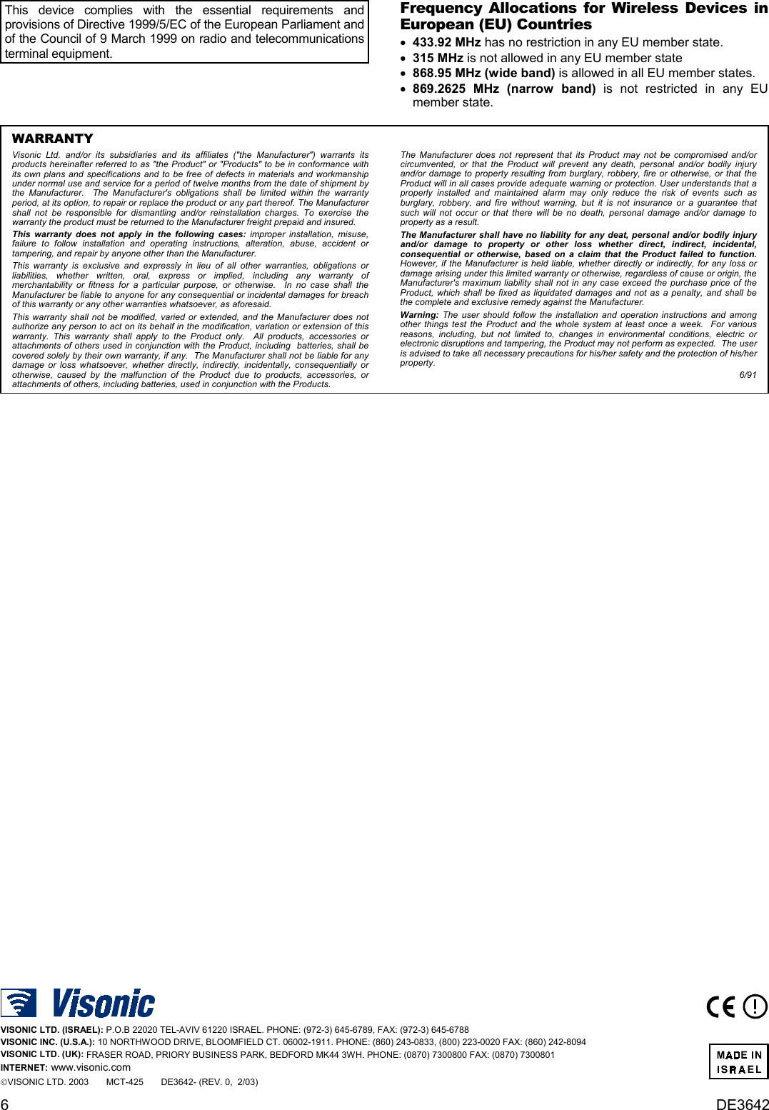 6DE3642This device complies with the essential requirements andprovisions of Directive 1999/5/EC of the European Parliament andof the Council of 9 March 1999 on radio and telecommunicationsterminal equipment.Frequency Allocations for Wireless Devices inEuropean (EU) Countries •    433.92 MHz has no restriction in any EU member state. •    315 MHz is not allowed in any EU member state •    868.95 MHz (wide band) is allowed in all EU member states. •    869.2625 MHz (narrow band) is not restricted in any EUmember state.WARRANTYVisonic Ltd. and/or its subsidiaries and its affiliates (&quot;the Manufacturer&quot;) warrants itsproducts hereinafter referred to as &quot;the Product&quot; or &quot;Products&quot; to be in conformance withits own plans and specifications and to be free of defects in materials and workmanshipunder normal use and service for a period of twelve months from the date of shipment bythe Manufacturer.  The Manufacturer&apos;s obligations shall be limited within the warrantyperiod, at its option, to repair or replace the product or any part thereof. The Manufacturershall not be responsible for dismantling and/or reinstallation charges. To exercise thewarranty the product must be returned to the Manufacturer freight prepaid and insured.This warranty does not apply in the following cases: improper installation, misuse,failure to follow installation and operating instructions, alteration, abuse, accident ortampering, and repair by anyone other than the Manufacturer.This warranty is exclusive and expressly in lieu of all other warranties, obligations orliabilities, whether written, oral, express or implied, including any warranty ofmerchantability or fitness for a particular purpose, or otherwise.  In no case shall theManufacturer be liable to anyone for any consequential or incidental damages for breachof this warranty or any other warranties whatsoever, as aforesaid.This warranty shall not be modified, varied or extended, and the Manufacturer does notauthorize any person to act on its behalf in the modification, variation or extension of thiswarranty. This warranty shall apply to the Product only.  All products, accessories orattachments of others used in conjunction with the Product, including  batteries, shall becovered solely by their own warranty, if any.  The Manufacturer shall not be liable for anydamage or loss whatsoever, whether directly, indirectly, incidentally, consequentially orotherwise, caused by the malfunction of the Product due to products, accessories, orattachments of others, including batteries, used in conjunction with the Products.The Manufacturer does not represent that its Product may not be compromised and/orcircumvented, or that the Product will prevent any death, personal and/or bodily injuryand/or damage to property resulting from burglary, robbery, fire or otherwise, or that theProduct will in all cases provide adequate warning or protection. User understands that aproperly installed and maintained alarm may only reduce the risk of events such asburglary, robbery, and fire without warning, but it is not insurance or a guarantee thatsuch will not occur or that there will be no death, personal damage and/or damage toproperty as a result.The Manufacturer shall have no liability for any deat, personal and/or bodily injuryand/or damage to property or other loss whether direct, indirect, incidental,consequential or otherwise, based on a claim that the Product failed to function.  However, if the Manufacturer is held liable, whether directly or indirectly, for any loss ordamage arising under this limited warranty or otherwise, regardless of cause or origin, theManufacturer&apos;s maximum liability shall not in any case exceed the purchase price of theProduct, which shall be fixed as liquidated damages and not as a penalty, and shall bethe complete and exclusive remedy against the Manufacturer.Warning: The user should follow the installation and operation instructions and amongother things test the Product and the whole system at least once a week.  For variousreasons, including, but not limited to, changes in environmental conditions, electric orelectronic disruptions and tampering, the Product may not perform as expected.  The useris advised to take all necessary precautions for his/her safety and the protection of his/herproperty.6/91VISONIC LTD. (ISRAEL): P.O.B 22020 TEL-AVIV 61220 ISRAEL. PHONE: (972-3) 645-6789, FAX: (972-3) 645-6788VISONIC INC. (U.S.A.): 10 NORTHWOOD DRIVE, BLOOMFIELD CT. 06002-1911. PHONE: (860) 243-0833, (800) 223-0020 FAX: (860) 242-8094VISONIC LTD. (UK): FRASER ROAD, PRIORY BUSINESS PARK, BEDFORD MK44 3WH. PHONE: (0870) 7300800 FAX: (0870) 7300801INTERNET: www.visonic.comVISONIC LTD. 2003       MCT-425       DE3642- (REV. 0,  2/03)  