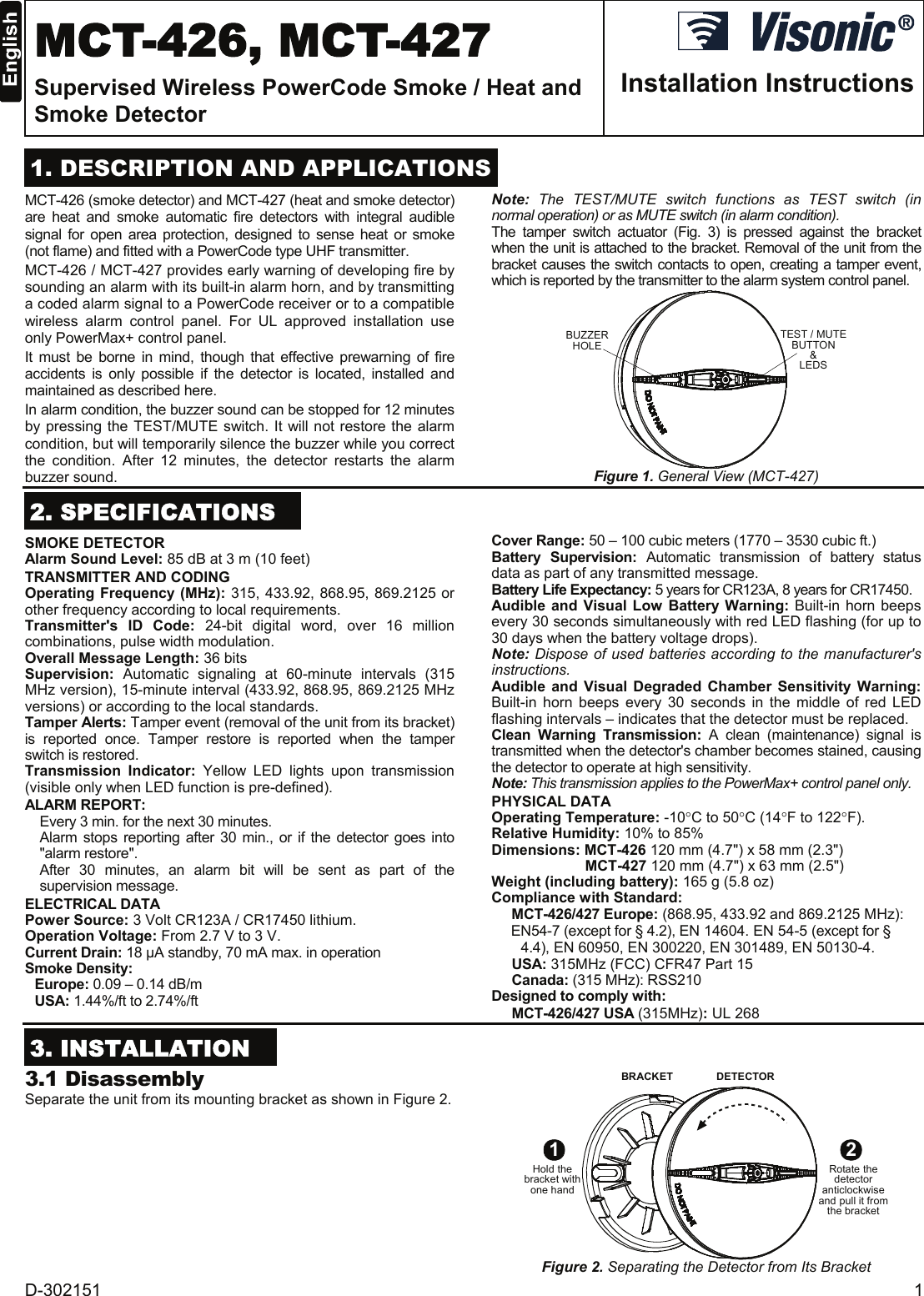 D-302151  1  MCT-426, MCT-427 Supervised Wireless PowerCode Smoke / Heat and Smoke Detector  Installation Instructions  1. DESCRIPTION AND APPLICATIONS MCT-426 (smoke detector) and MCT-427 (heat and smoke detector) are heat and smoke automatic fire detectors with integral audible signal for open area protection, designed to sense heat or smoke (not flame) and fitted with a PowerCode type UHF transmitter. MCT-426 / MCT-427 provides early warning of developing fire by sounding an alarm with its built-in alarm horn, and by transmitting a coded alarm signal to a PowerCode receiver or to a compatible wireless alarm control panel. For UL approved installation use only PowerMax+ control panel. It must be borne in mind, though that effective prewarning of fire accidents is only possible if the detector is located, installed and maintained as described here.  In alarm condition, the buzzer sound can be stopped for 12 minutes by pressing the TEST/MUTE switch. It will not restore the alarm condition, but will temporarily silence the buzzer while you correct the condition. After 12 minutes, the detector restarts the alarm buzzer sound. Note:  The TEST/MUTE switch functions as TEST switch (in normal operation) or as MUTE switch (in alarm condition). The tamper switch actuator (Fig. 3) is pressed against the bracket when the unit is attached to the bracket. Removal of the unit from the bracket causes the switch contacts to open, creating a tamper event, which is reported by the transmitter to the alarm system control panel. BUZZERHOLE TEST / MUTEBUTTON&amp;LEDS Figure 1. General View (MCT-427)  2. SPECIFICATIONS SMOKE DETECTOR Alarm Sound Level: 85 dB at 3 m (10 feet) TRANSMITTER AND CODING Operating Frequency (MHz): 315, 433.92, 868.95, 869.2125 or other frequency according to local requirements. Transmitter&apos;s ID Code: 24-bit digital word, over 16 million combinations, pulse width modulation. Overall Message Length: 36 bits Supervision: Automatic signaling at 60-minute intervals (315 MHz version), 15-minute interval (433.92, 868.95, 869.2125 MHz versions) or according to the local standards. Tamper Alerts: Tamper event (removal of the unit from its bracket) is reported once. Tamper restore is reported when the tamper switch is restored. Transmission  Indicator:  Yellow LED lights upon transmission (visible only when LED function is pre-defined). ALARM REPORT:   Every 3 min. for the next 30 minutes.   Alarm stops reporting after 30 min., or if the detector goes into &quot;alarm restore&quot;. After 30 minutes, an alarm bit will be sent as part of the supervision message. ELECTRICAL DATA Power Source: 3 Volt CR123A / CR17450 lithium. Operation Voltage: From 2.7 V to 3 V. Current Drain: 18 µA standby, 70 mA max. in operation  Smoke Density: Europe: 0.09 – 0.14 dB/m USA: 1.44%/ft to 2.74%/ft Cover Range: 50 – 100 cubic meters (1770 – 3530 cubic ft.) Battery Supervision: Automatic transmission of battery status data as part of any transmitted message. Battery Life Expectancy: 5 years for CR123A, 8 years for CR17450.  Audible and Visual Low Battery Warning: Built-in horn beeps every 30 seconds simultaneously with red LED flashing (for up to 30 days when the battery voltage drops). Note: Dispose of used batteries according to the manufacturer&apos;s instructions. Audible and Visual Degraded Chamber Sensitivity Warning: Built-in horn beeps every 30 seconds in the middle of red LED flashing intervals – indicates that the detector must be replaced. Clean Warning Transmission: A clean (maintenance) signal is transmitted when the detector&apos;s chamber becomes stained, causing the detector to operate at high sensitivity. Note: This transmission applies to the PowerMax+ control panel only. PHYSICAL DATA Operating Temperature: -10°C to 50°C (14°F to 122°F). Relative Humidity: 10% to 85% Dimensions: MCT-426 120 mm (4.7&quot;) x 58 mm (2.3&quot;) MCT-427 120 mm (4.7&quot;) x 63 mm (2.5&quot;) Weight (including battery): 165 g (5.8 oz) Compliance with Standard:  MCT-426/427 Europe: (868.95, 433.92 and 869.2125 MHz): EN54-7 (except for § 4.2), EN 14604. EN 54-5 (except for § 4.4), EN 60950, EN 300220, EN 301489, EN 50130-4. USA: 315MHz (FCC) CFR47 Part 15 Canada: (315 MHz): RSS210 Designed to comply with:  MCT-426/427 USA (315MHz): UL 268  3. INSTALLATION  3.1 Disassembly Separate the unit from its mounting bracket as shown in Figure 2.  BRACKET DETECTOR1Hold thebracket withone hand2Rotate thedetectoranticlockwiseand pull it fromthe bracket Figure 2. Separating the Detector from Its Bracket 
