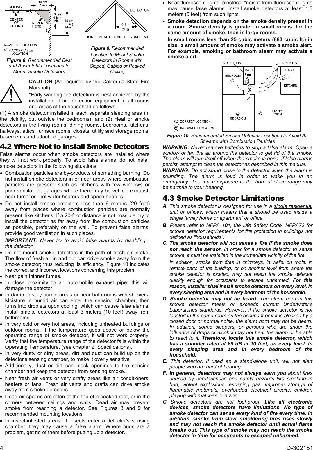 4  D-302151  Figure 8. Recommended Best  and Acceptable Locations to  Mount Smoke Detectors   Figure 9. Recommended  Location to Mount Smoke  Detectors in Rooms with Sloped, Gabled or Peaked Ceiling   CAUTION (As required by the California State Fire Marshall) &quot;Early warning fire detection is best achieved by the installation of fire detection equipment in all rooms and areas of the household as follows: (1) A smoke detector installed in each separate sleeping area (in the vicinity, but outside the bedrooms), and (2) Heat or smoke detectors in the living rooms, dining rooms, bedrooms, kitchens, hallways, attics, furnace rooms, closets, utility and storage rooms, basements and attached garages.&quot; 4.2 Where Not to Install Smoke Detectors  False alarms occur when smoke detectors are installed where they will not work properly. To avoid false alarms, do not install smoke detectors in the following situations: •  Combustion particles are by-products of something burning. Do not install smoke detectors in or near areas where combustion particles are present, such as kitchens with few windows or poor ventilation, garages where there may be vehicle exhaust, near furnaces, hot water heaters and space heaters. • Do not install smoke detectors less than 6 meters (20 feet) away from places where combustion particles are normally present, like kitchens. If a 20-foot distance is not possible, try to install the detector as far away from the combustion particles as possible, preferably on the wall. To prevent false alarms, provide good ventilation in such places. IMPORTANT: Never try to avoid false alarms by disabling the detector. •  Do not mount smoke detectors in the path of fresh air intake. The flow of fresh air in and out can drive smoke away from the smoke detector; thus reducing its efficiency. Figure 10 indicates the correct and incorrect locations concerning this problem. •  Near pain thinner fumes. • In close proximity to an automobile exhaust pipe; this will damage the detector. •  In damp or very humid areas or near bathrooms with showers. Moisture in humid air can enter the sensing chamber, then turns into droplets upon cooling, which can cause false alarms. Install smoke detectors at least 3 meters (10 feet) away from bathrooms. •  In very cold or very hot areas, including unheated buildings or outdoor rooms. If the temperature goes above or below the operating range of smoke detector, it will not work properly. Verify that the temperature range of the detector falls within the Operating Temperature, (see chapter 2. Specifications). •  In very dusty or dirty areas, dirt and dust can build up on the detector&apos;s sensing chamber, to make it overly sensitive.  • Additionally, dust or dirt can block openings to the sensing chamber and keep the detector from sensing smoke. • Near fresh air vents or very drafty areas like air conditioners, heaters or fans. Fresh air vents and drafts can drive smoke away from smoke detectors. •  Dead air spaces are often at the top of a peaked roof, or in the corners between ceilings and walls. Dead air may prevent smoke from reaching a detector. See Figures 8 and 9 for recommended mounting locations. • In insect-infested areas. If insects enter a detector&apos;s sensing chamber, they may cause a false alarm. Where bugs are a problem, get rid of them before putting up a detector. •  Near fluorescent lights, electrical &quot;noise&quot; from fluorescent lights may cause false alarms. Install smoke detectors at least 1.5 meters (5 feet) from such lights. • Smoke detection depends on the smoke density present in a room. Smoke density is greater in small rooms, for the same amount of smoke, than in large rooms. In small rooms less than 25 cubic meters (883 cubic ft.) in size, a small amount of smoke may activate a smoke alert. For example, smoking or bathroom steam may activate a smoke alert.  Figure 10. Recommended Smoke Detector Locations to Avoid Air Streams with Combustion Particles WARNING: Never remove batteries to stop a false alarm. Open a window or fan the air around the detector to get rid of the smoke. The alarm will turn itself off when the smoke is gone. If false alarms persist, attempt to clean the detector as described in this manual.  WARNING: Do not stand close to the detector when the alarm is sounding. The alarm is loud in order to wake you in an emergency. Too much exposure to the horn at close range may be harmful to your hearing. 4.3 Smoke Detector Limitations A. This smoke detector is designed for use in a single residential unit or offices, which means that it should be used inside a single family home or apartment or office. B. Please refer to NFPA 101, the Life Safety Code, NFPA72 for smoke detector requirements for fire protection in buildings not defined as &quot;households&quot;. C. The smoke detector will not sense a fire if the smoke does not reach the sensor. In order for a smoke detector to sense smoke, it must be installed in the immediate vicinity of the fire.  In addition, smoke from fires in chimneys, in walls, on roofs, in remote parts of the building, or on another level from where the smoke detector is located, may not reach the smoke detector quickly enough for occupants to escape unharmed. For this reason, installer shall install smoke detectors on every level, in every sleeping area and in every bedroom of the household. D. Smoke detector may not be heard. The alarm horn in this smoke detector meets or exceeds current Underwriter’s Laboratories standards. However, if the smoke detector is not located in the same room as the occupant or if it is blocked by a closed door or normal noise, the alarm horn may not be heard. In addition, sound sleepers, or persons who are under the influence of drugs or alcohol may not hear the alarm or be able to react to it. Therefore, locate this smoke detector, which has a sounder rated at 85 dB at 10 feet, on every level, in every sleeping area and in every bedroom of the household. E. This detector, if used as a stand-alone unit, will not alert people who are hard of hearing. F.  In general, detectors may not always warn you about fires caused by carelessness and safety hazards like smoking in bed, violent explosions, escaping gas, improper storage of flammable materials, overloaded electrical circuits, children playing with matches or arson. G Smoke detectors are not fool-proof. Like all electronic devices, smoke detectors have limitations. No type of smoke detector can sense every kind of fire every time. In addition, smoke from slow, smoldering fires rises slowly and may not reach the smoke detector until actual flame breaks out. This type of smoke may not reach the smoke detector in time for occupants to escaped unharmed. 