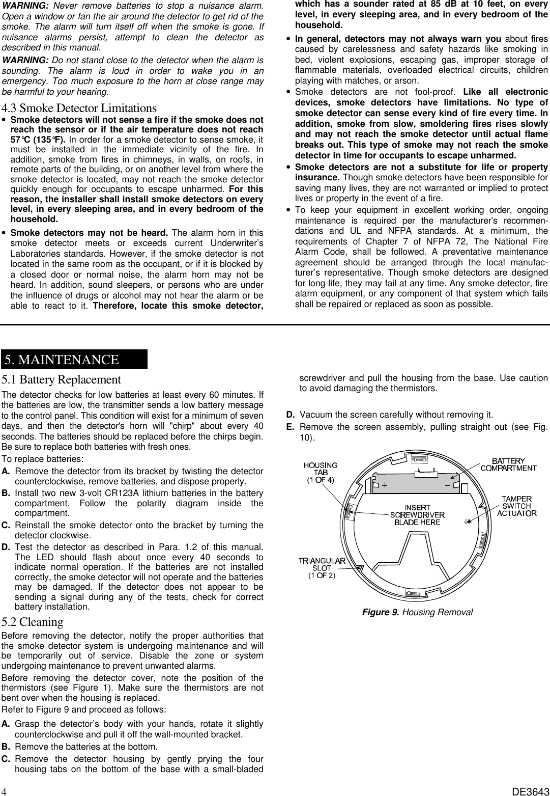 4 DE3643 WARNING: Never remove batteries to stop a nuisance alarm. Open a window or fan the air around the detector to get rid of the smoke. The alarm will turn itself off when the smoke is gone. If nuisance alarms persist, attempt to clean the detector as described in this manual.  WARNING: Do not stand close to the detector when the alarm is sounding. The alarm is loud in order to wake you in an emergency. Too much exposure to the horn at close range may be harmful to your hearing. 4.3 Smoke Detector Limitations • Smoke detectors will not sense a fire if the smoke does not reach the sensor or if the air temperature does not reach 57°C (135°F). In order for a smoke detector to sense smoke, it must be installed in the immediate vicinity of the fire. In addition, smoke from fires in chimneys, in walls, on roofs, in remote parts of the building, or on another level from where the smoke detector is located, may not reach the smoke detector quickly enough for occupants to escape unharmed. For this reason, the installer shall install smoke detectors on every level, in every sleeping area, and in every bedroom of the household. • Smoke detectors may not be heard. The alarm horn in this smoke detector meets or exceeds current Underwriter’s Laboratories standards. However, if the smoke detector is not located in the same room as the occupant, or if it is blocked by a closed door or normal noise, the alarm horn may not be heard. In addition, sound sleepers, or persons who are under the influence of drugs or alcohol may not hear the alarm or be able to react to it. Therefore, locate this smoke detector, which has a sounder rated at 85 dB at 10 feet, on every level, in every sleeping area, and in every bedroom of the household.  • In general, detectors may not always warn you about fires caused by carelessness and safety hazards like smoking in bed, violent explosions, escaping gas, improper storage of flammable materials, overloaded electrical circuits, children playing with matches, or arson.  • Smoke detectors are not fool-proof.  Like all electronic devices, smoke detectors have limitations. No type of smoke detector can sense every kind of fire every time. In addition,  smoke from slow, smoldering fires rises slowly and may not reach the smoke detector until actual flame breaks out. This type of smoke may not reach the smoke detector in time for occupants to escape unharmed. • Smoke detectors are not a substitute for life or property insurance. Though smoke detectors have been responsible for saving many lives, they are not warranted or implied to protect lives or property in the event of a fire. • To keep your equipment in excellent working order, ongoing maintenance is required per the manufacturer’s recommen- dations and UL and NFPA standards. At a minimum, the requirements of Chapter 7 of NFPA 72, The National Fire Alarm Code, shall be followed. A preventative maintenance agreement should be arranged through the local manufac- turer’s representative. Though smoke detectors are designed for long life, they may fail at any time. Any smoke detector, fire alarm equipment, or any component of that system which fails shall be repaired or replaced as soon as possible.    5. MAINTENANCE 5.1 Battery Replacement   The detector checks for low batteries at least every 60 minutes. If the batteries are low, the transmitter sends a low battery message to the control panel. This condition will exist for a minimum of seven days, and then the detector&apos;s horn will &quot;chirp&quot; about every 40 seconds. The batteries should be replaced before the chirps begin. Be sure to replace both batteries with fresh ones. To replace batteries: A. Remove the detector from its bracket by twisting the detector counterclockwise, remove batteries, and dispose properly. B.  Install two new 3-volt CR123A lithium batteries in the battery compartment. Follow the polarity diagram inside the compartment. C.  Reinstall the smoke detector onto the bracket by turning the detector clockwise. D.  Test the detector as described in Para. 1.2 of this manual. The LED should flash about once every 40 seconds to indicate normal operation. If the batteries are not installed correctly, the smoke detector will not operate and the batteries may be damaged. If the detector does not appear to be sending a signal during any of the tests, check for correct battery installation. 5.2 Cleaning Before removing the detector, notify the proper authorities that the smoke detector system is undergoing maintenance and will be temporarily out of service. Disable the zone or system undergoing maintenance to prevent unwanted alarms. Before removing the detector cover, note the position of the thermistors (see Figure 1). Make sure the thermistors are not bent over when the housing is replaced. Refer to Figure 9 and proceed as follows: A. Grasp the detector’s body with your hands, rotate it slightly counterclockwise and pull it off the wall-mounted bracket. B. Remove the batteries at the bottom. C. Remove the detector housing by gently prying the four housing tabs on the bottom of the base with a small-bladed screwdriver and pull the housing from the base. Use caution to avoid damaging the thermistors.  D. Vacuum the screen carefully without removing it. E. Remove the screen assembly, pulling straight out (see Fig. 10).  Figure 9. Housing Removal  