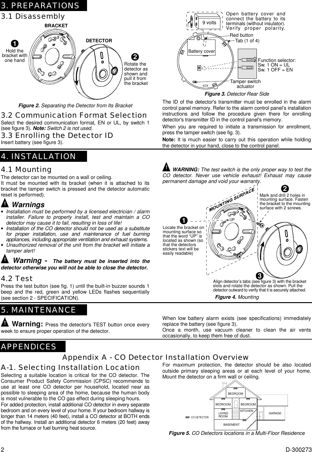 2  D-300273 3. PREPARATIONS 3.1 Disassembly BRACKETDETECTOR1Hold thebracket withone hand2Rotate thedetector asshown andpull it fromthe bracket Figure 2. Separating the Detector from Its Bracket 3.2 Communication Format Selection Select the desired communication format, EN or UL, by switch 1 (see figure 3). Note: Switch 2 is not used. 3.3 Enrolling the Detector ID Insert battery (see figure 3). Battery coverFunction selector:Sw. 1 ON = ULSw. 1 OFF = EN9 voltsOpen battery cover andconnect the battery to itsterminals (without insulator).Verify proper polarity.Tamper switchactuatorTab (1 of 4)Red button Figure 3. Detector Rear Side The ID of the detector&apos;s transmitter must be enrolled in the alarm control panel memory. Refer to the alarm control panel’s installation instructions and follow the procedure given there for enrolling detector&apos;s transmitter ID in the control panel&apos;s memory.  When you are required to initiate a transmission for enrollment,  press the tamper switch (see fig. 3). Note: It is much easier to carry out this operation while holding the detector in your hand, close to the control panel.  4. INSTALLATION 4.1 Mounting The detector can be mounted on a wall or ceiling.  It must be mounted with its bracket (when it is attached to its bracket the tamper switch is pressed and the detector automatic reset is performed). ! Warnings • Installation must be performed by a licensed electrician / alarm installer. Failure to properly install, test and maintain a CO detector may cause it to fail, resulting in loss of life! • Installation of the CO detector should not be used as a substitute for proper installation, use and maintenance of fuel burning appliances, including appropriate ventilation and exhaust systems. • Unauthorized removal of the unit from the bracket will initiate a tamper alert! ! Warning -  The battery must be inserted into the detector otherwise you will not be able to close the detector. 4.2 Test Press the test button (see fig. 1) until the built-in buzzer sounds 1 beep and the red, green and yellow LEDs flashes sequentially (see section 2 - SPECIFICATION).   ! WARNING: The test switch is the only proper way to test the CO detector. Never use vehicle exhaust! Exhaust may cause permanent damage and void your warranty. 1Locate the bracket onmounting surface sothat the word “UP” islocated as shown (sothat the detectorsstickers text will beeasily readable)Mark and drill 2 holes inmounting surface. Fastenthe bracket to the mountingsurface with 2 screws.Align detector’s tabs (see figure 3) with the bracketslots and rotate the detector as shown. Pull thedetector outward to verify that it is securely attached.23UP Figure 4. Mounting   5. MAINTENANCE ! Warning: Press the detector&apos;s TEST button once every week to ensure proper operation of the detector. When low battery alarm exists (see specifications) immediately replace the battery (see figure 3). Once a month, use vacuum cleaner to clean the air vents occasionally, to keep them free of dust.  APPENDICES Appendix A - CO Detector Installation Overview A-1. Selecting Installation Location Selecting a suitable location is critical for the CO detector. The Consumer Product Safety Commission (CPSC) recommends to use at least one CO detector per household, located near as possible to sleeping area of the home, because the human body is most vulnerable to the CO gas effect during sleeping hours.  For added protection, install additional CO detector in every separate bedroom and on every level of your home. If your bedroom hallway is longer than 14 meters (40 feet), install a CO detector at BOTH ends of the hallway. Install an additional detector 6 meters (20 feet) away from the furnace or fuel burning heat source.   For maximum protection, the detector should be also located outside primary sleeping areas or at each level of your home. Mount the detector on a firm wall or ceiling. BEDROOMBEDROOM BEDROOMLIVINGROOMKITCHENBASEMENTGARAGECO DETECTOR Figure 5. CO Detectors locations in a Multi-Floor Residence 