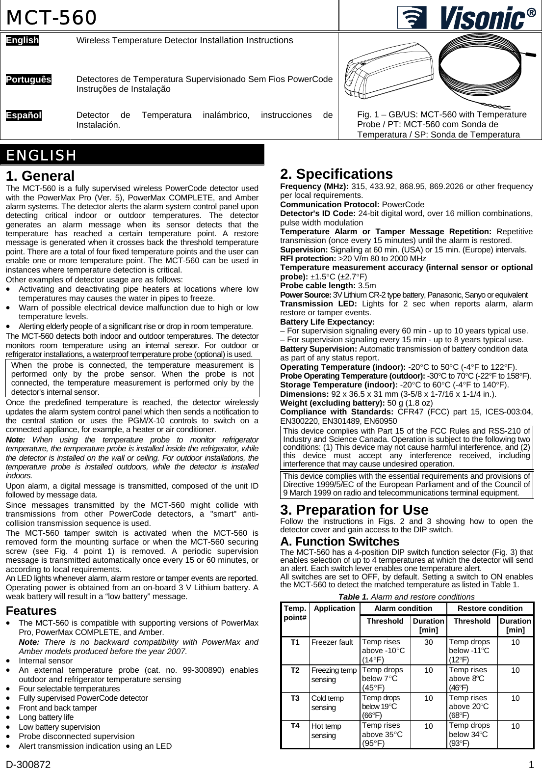 D-300872  1 MCT-560   English  Wireless Temperature Detector Installation Instructions    Português  Detectores de Temperatura Supervisionado Sem Fios PowerCode Instruções de Instalação   Español  Detector de Temperatura inalámbrico, instrucciones de Instalación.  Fig. 1 – GB/US: MCT-560 with Temperature Probe / PT: MCT-560 com Sonda de Temperatura / SP: Sonda de Temperatura   ENGLISH 1. General The MCT-560 is a fully supervised wireless PowerCode detector used with the PowerMax Pro (Ver. 5), PowerMax COMPLETE, and Amber alarm systems. The detector alerts the alarm system control panel upon detecting critical indoor or outdoor temperatures. The detector generates an alarm message when its sensor detects that the temperature has reached a certain temperature point. A restore message is generated when it crosses back the threshold temperature point. There are a total of four fixed temperature points and the user can enable one or more temperature point. The MCT-560 can be used in instances where temperature detection is critical. Other examples of detector usage are as follows: •  Activating and deactivating pipe heaters at locations where low temperatures may causes the water in pipes to freeze. •  Warn of possible electrical device malfunction due to high or low temperature levels.  •  Alerting elderly people of a significant rise or drop in room temperature. The MCT-560 detects both indoor and outdoor temperatures. The detector monitors room temperature using an internal sensor. For outdoor or refrigerator installations, a waterproof temperature probe (optional) is used.  When the probe is connected, the temperature measurement is performed only by the probe sensor. When the probe is not connected, the temperature measurement is performed only by the detector&apos;s internal sensor. Once the predefined temperature is reached, the detector wirelessly updates the alarm system control panel which then sends a notification to the central station or uses the PGM/X-10 controls to switch on a connected appliance, for example, a heater or air conditioner. Note: When using the temperature probe to monitor refrigerator temperature, the temperature probe is installed inside the refrigerator, while the detector is installed on the wall or ceiling. For outdoor installations, the temperature probe is installed outdoors, while the detector is installed indoors. Upon alarm, a digital message is transmitted, composed of the unit ID followed by message data.  Since messages transmitted by the MCT-560 might collide with transmissions from other PowerCode detectors, a &quot;smart&quot; anti- collision transmission sequence is used. The MCT-560 tamper switch is activated when the MCT-560 is removed form the mounting surface or when the MCT-560 securing screw (see Fig. 4 point 1) is removed. A periodic supervision message is transmitted automatically once every 15 or 60 minutes, or according to local requirements. An LED lights whenever alarm, alarm restore or tamper events are reported. Operating power is obtained from an on-board 3 V Lithium battery. A weak battery will result in a “low battery” message. Features •  The MCT-560 is compatible with supporting versions of PowerMax Pro, PowerMax COMPLETE, and Amber. Note: There is no backward compatibility with PowerMax and Amber models produced before the year 2007. • Internal sensor •  An external temperature probe (cat. no. 99-300890) enables outdoor and refrigerator temperature sensing •  Four selectable temperatures •  Fully supervised PowerCode detector •  Front and back tamper •  Long battery life •  Low battery supervision • Probe disconnected supervision • Alert transmission indication using an LED 2. Specifications Frequency (MHz): 315, 433.92, 868.95, 869.2026 or other frequency per local requirements. Communication Protocol: PowerCode Detector&apos;s ID Code: 24-bit digital word, over 16 million combinations, pulse width modulation Temperature Alarm or Tamper Message Repetition: Repetitive transmission (once every 15 minutes) until the alarm is restored. Supervision: Signaling at 60 min. (USA) or 15 min. (Europe) intervals. RFI protection: &gt;20 V/m 80 to 2000 MHz Temperature measurement accuracy (internal sensor or optional probe): ±1.5°C (±2.7°F) Probe cable length: 3.5m Power Source: 3V Lithium CR-2 type battery, Panasonic, Sanyo or equivalent Transmission LED: Lights for 2 sec when reports alarm, alarm restore or tamper events. Battery Life Expectancy:  – For supervision signaling every 60 min - up to 10 years typical use. – For supervision signaling every 15 min - up to 8 years typical use. Battery Supervision: Automatic transmission of battery condition data  as part of any status report. Operating Temperature (indoor): -20°C to 50°C (-4°F to 122°F). Probe Operating Temperature (outdoor): -30°C to 70°C (-22°F to 158°F). Storage Temperature (indoor): -20°C to 60°C (-4°F to 140°F). Dimensions: 92 x 36.5 x 31 mm (3-5/8 x 1-7/16 x 1-1/4 in.). Weight (excluding battery): 50 g (1.8 oz) Compliance with Standards: CFR47 (FCC) part 15, ICES-003:04, EN300220, EN301489, EN60950 This device complies with Part 15 of the FCC Rules and RSS-210 of Industry and Science Canada. Operation is subject to the following two conditions: (1) This device may not cause harmful interference, and (2) this device must accept any interference received, including interference that may cause undesired operation.  This device complies with the essential requirements and provisions of Directive 1999/5/EC of the European Parliament and of the Council of 9 March 1999 on radio and telecommunications terminal equipment. 3. Preparation for Use Follow the instructions in Figs. 2 and 3 showing how to open the detector cover and gain access to the DIP switch. A. Function Switches The MCT-560 has a 4-position DIP switch function selector (Fig. 3) that enables selection of up to 4 temperatures at which the detector will send  an alert. Each switch lever enables one temperature alert. All switches are set to OFF, by default. Setting a switch to ON enables the MCT-560 to detect the matched temperature as listed in Table 1. Table 1. Alarm and restore conditions Alarm condition  Restore condition Temp. point# ApplicationThreshold Duration [min]  Threshold Duration [min] T1  Freezer fault  Temp rises above -10°C (14°F) 30  Temp drops below -11°C (12°F) 10 T2  Freezing temp sensing Temp drops below 7°C (45°F) 10  Temp rises above 8°C (46°F) 10 T3  Cold temp sensing Temp drops below 19°C (66°F) 10  Temp rises above 20°C (68°F) 10 T4  Hot temp sensing Temp rises above 35°C (95°F) 10  Temp drops below 34°C (93°F) 10 