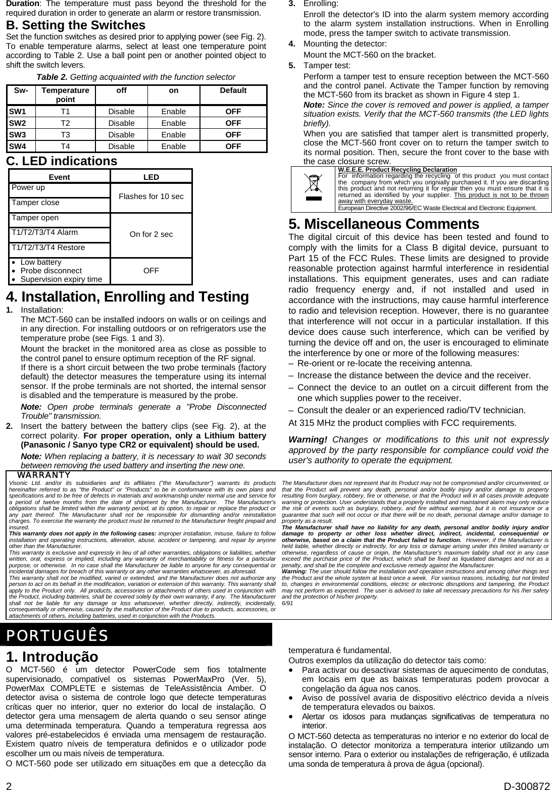  2  D-300872 Duration: The temperature must pass beyond the threshold for the required duration in order to generate an alarm or restore transmission. B. Setting the Switches Set the function switches as desired prior to applying power (see Fig. 2). To enable temperature alarms, select at least one temperature point according to Table 2. Use a ball point pen or another pointed object to shift the switch levers. Table 2. Getting acquainted with the function selector Sw- Temperature point  off on Default SW1 T1 Disable Enable  OFF SW2 T2 Disable Enable  OFF SW3 T3 Disable Enable  OFF SW4 T4 Disable Enable  OFF C. LED indications Event LED Power up Tamper close  Flashes for 10 sec Tamper open T1/T2/T3/T4 Alarm T1/T2/T3/T4 Restore On for 2 sec •  Low battery  • Probe disconnect •  Supervision expiry time  OFF 4. Installation, Enrolling and Testing 1.  Installation: The MCT-560 can be installed indoors on walls or on ceilings and in any direction. For installing outdoors or on refrigerators use the temperature probe (see Figs. 1 and 3). Mount the bracket in the monitored area as close as possible to the control panel to ensure optimum reception of the RF signal. If there is a short circuit between the two probe terminals (factory default) the detector measures the temperature using its internal sensor. If the probe terminals are not shorted, the internal sensor is disabled and the temperature is measured by the probe.  Note: Open probe terminals generate a &quot;Probe Disconnected Trouble&quot; transmission. 2.  Insert the battery between the battery clips (see Fig. 2), at the correct polarity. For proper operation, only a Lithium battery (Panasonic / Sanyo type CR2 or equivalent) should be used. Note: When replacing a battery, it is necessary to wait 30 seconds between removing the used battery and inserting the new one.  3.  Enrolling: Enroll the detector&apos;s ID into the alarm system memory according to the alarm system installation instructions. When in Enrolling mode, press the tamper switch to activate transmission.  4.  Mounting the detector: Mount the MCT-560 on the bracket. 5. Tamper test: Perform a tamper test to ensure reception between the MCT-560 and the control panel. Activate the Tamper function by removing the MCT-560 from its bracket as shown in Figure 4 step 1.  Note: Since the cover is removed and power is applied, a tamper situation exists. Verify that the MCT-560 transmits (the LED lights briefly).   When you are satisfied that tamper alert is transmitted properly, close the MCT-560 front cover on to return the tamper switch to its normal position. Then, secure the front cover to the base with the case closure screw.  W.E.E.E. Product Recycling Declaration For  information regarding the recycling  of this product  you must contact the  company from which you orignially purchased it. If you are discarding this product and not returning it for repair then you must ensure that it is returned as identified by your supplier. This product is not to be thrown away with everyday waste. European Directive 2002/96/EC Waste Electrical and Electronic Equipment. 5. Miscellaneous Comments The digital circuit of this device has been tested and found to comply with the limits for a Class B digital device, pursuant to Part 15 of the FCC Rules. These limits are designed to provide reasonable protection against harmful interference in residential installations. This equipment generates, uses and can radiate radio frequency energy and, if not installed and used in accordance with the instructions, may cause harmful interference to radio and television reception. However, there is no guarantee that interference will not occur in a particular installation. If this device does cause such interference, which can be verified by turning the device off and on, the user is encouraged to eliminate the interference by one or more of the following measures: –  Re-orient or re-locate the receiving antenna. –  Increase the distance between the device and the receiver. – Connect the device to an outlet on a circuit different from the one which supplies power to the receiver. –  Consult the dealer or an experienced radio/TV technician. At 315 MHz the product complies with FCC requirements.  Warning!  Changes or modifications to this unit not expressly approved by the party responsible for compliance could void the user&apos;s authority to operate the equipment. WARRANTY  Visonic Ltd. and/or its subsidiaries and its affiliates (&quot;the Manufacturer&quot;) warrants its products hereinafter referred to as &quot;the Product&quot; or &quot;Products&quot; to be in conformance with its own plans and specifications and to be free of defects in materials and workmanship under normal use and service for a period of twelve months from the date of shipment by the Manufacturer.  The Manufacturer&apos;s obligations shall be limited within the warranty period, at its option, to repair or replace the product or any part thereof. The Manufacturer shall not be responsible for dismantling and/or reinstallation charges. To exercise the warranty the product must be returned to the Manufacturer freight prepaid and insured. This warranty does not apply in the following cases: improper installation, misuse, failure to follow installation and operating instructions, alteration, abuse, accident or tampering, and repair by anyone other than the Manufacturer. This warranty is exclusive and expressly in lieu of all other warranties, obligations or liabilities, whether written, oral, express or implied, including any warranty of merchantability or fitness for a particular purpose, or otherwise.  In no case shall the Manufacturer be liable to anyone for any consequential or incidental damages for breach of this warranty or any other warranties whatsoever, as aforesaid. This warranty shall not be modified, varied or extended, and the Manufacturer does not authorize any person to act on its behalf in the modification, variation or extension of this warranty. This warranty shall apply to the Product only.  All products, accessories or attachments of others used in conjunction with the Product, including batteries, shall be covered solely by their own warranty, if any.  The Manufacturer shall not be liable for any damage or loss whatsoever, whether directly, indirectly, incidentally, consequentially or otherwise, caused by the malfunction of the Product due to products, accessories, or attachments of others, including batteries, used in conjunction with the Products. The Manufacturer does not represent that its Product may not be compromised and/or circumvented, or that the Product will prevent any death, personal and/or bodily injury and/or damage to property resulting from burglary, robbery, fire or otherwise, or that the Product will in all cases provide adequate warning or protection. User understands that a properly installed and maintained alarm may only reduce the risk of events such as burglary, robbery, and fire without warning, but it is not insurance or a guarantee that such will not occur or that there will be no death, personal damage and/or damage to property as a result. The Manufacturer shall have no liability for any death, personal and/or bodily injury and/or damage to property or other loss whether direct, indirect, incidental, consequential or otherwise, based on a claim that the Product failed to function.  However, if the Manufacturer is held liable, whether directly or indirectly, for any loss or damage arising under this limited warranty or otherwise, regardless of cause or origin, the Manufacturer&apos;s maximum liability shall not in any case exceed the purchase price of the Product, which shall be fixed as liquidated damages and not as a penalty, and shall be the complete and exclusive remedy against the Manufacturer. Warning: The user should follow the installation and operation instructions and among other things test the Product and the whole system at least once a week.  For various reasons, including, but not limited to, changes in environmental conditions, electric or electronic disruptions and tampering, the Product may not perform as expected.  The user is advised to take all necessary precautions for his /her safety and the protection of his/her property. 6/91  PORTUGUÊS 1. Introdução O MCT-560 é um detector PowerCode sem fios totalmente supervisionado, compatível os sistemas PowerMaxPro (Ver. 5), PowerMax COMPLETE e sistemas de TeleAssistência Amber. O detector avisa o sistema de controle logo que detecte temperaturas críticas quer no interior, quer no exterior do local de instalação. O detector gera uma mensagem de alerta quando o seu sensor atinge uma determinada temperatura. Quando a temperatura regressa aos valores pré-estabelecidos é enviada uma mensagem de restauração. Existem quatro níveis de temperatura definidos e o utilizador pode escolher um ou mais níveis de temperatura. O MCT-560 pode ser utilizado em situações em que a detecção da temperatura é fundamental. Outros exemplos da utilização do detector tais como: •  Para activar ou desactivar sistemas de aquecimento de condutas, em locais em que as baixas temperaturas podem provocar a congelação da água nos canos. •  Aviso de possível avaria de dispositivo eléctrico devida a níveis de temperatura elevados ou baixos.  •  Alertar os idosos para mudanças significativas de temperatura no interior. O MCT-560 detecta as temperaturas no interior e no exterior do local de instalação. O detector monitoriza a temperatura interior utilizando um sensor interno. Para o exterior ou instalações de refrigeração, é utilizada  uma sonda de temperatura à prova de água (opcional). 