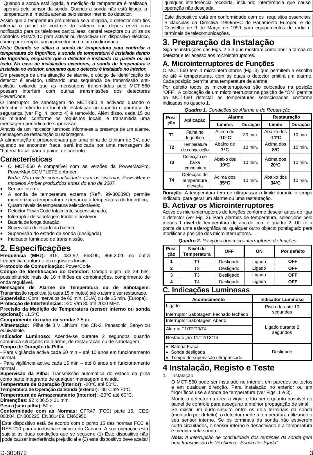 D-300872  3 Quando a sonda está ligada, a medição da temperatura é realizada apenas pelo sensor da sonda. Quando a sonda não está ligada, a temperatura é  medida apenas pelo sensor interno do detector.  Assim que a temperatura pré-definida seja atingida, o detector sem fios informa o painel de controle do sistema que depois envia uma notificação para os telefones particulares, central receptora ou utiliza os controlos PGM/X-10 para activar ou desactivar um dispositivo eléctrico, como por exemplo, um aquecedor ou um ar condicionado. Nota: Quando se utiliza a sonda de temperatura para controlar a temperatura do frigorífico, a sonda de temperatura é instalada dentro do frigorífico, enquanto que o detector é instalado na parede ou no tecto. No caso de instalações exteriores, a sonda de temperatura é instalada no exterior, enquanto que o detector é instalado no interior. Em presença de uma situação de alarme, o código de identificação do detector é enviado, utilizando uma sequência de transmissão anti-colisão, evitando que as mensagens transmitidas pelo MCT-560 possam interferir com outras transmissões dos detectores PowerCode. O interruptor de sabotagem do MCT-560 é activado quando o detector é retirado do local de instalação ou quando o parafuso de segurança (ver Fig. 4, ponto 4) é removido. Além disso, cada 15 ou 60 minutos, conforme os requisitos locais, é transmitida uma mensagem periódica de supervisão. Através de um indicador luminoso informa-se a presença de um alarme, mensagem de restauração ou sabotagem. A alimentação é proporcionada por uma pilha de Lithium de 3V, que quando se encontrar fraca, será indicada por uma mensagem de “bateria fraca” para o painel de controlo. Características •  O MCT-560 é compatível com as versões da PowerMaxPro, PowerMax COMPLETE e Amber; Nota: Não existe compatibilidade com os sistemas PowerMax e modelos Amber produzidos antes do ano de 2007. • Sensor interno; •  A sonda de temperatura externa (Refª. 99-300890) permite monitorizar a temperatura exterior ou a temperatura do frigorífico; •  Quatro níveis de temperatura seleccionáveis; •  Detector PowerCode totalmente supervisionado; •  Interruptor de sabotagem frontal e posterior; •  Bateria de longa duração; •  Supervisão do estado da bateria; • Supervisão do estado da sonda (desligada); • Indicador luminoso de transmissão. 2. Especificações Frequência (MHz): 315, 433.92, 868.95, 869.2026 ou outra frequência conforme os requisitos locais. Protocolo de Comunicação: PowerCode Código de Identificação do Detector: Código digital de 24 bits, possibilitando mais de 16 milhões de combinações, comprimento de onda regulável. Mensagem de Alarme de Temperatura ou de Sabotagem: Transmissão repetitiva (a cada 15 minutos) até o alarme ser restaurado. Supervisão: Com intervalos de 60 min. (EUA) ou de 15 min. (Europa). Protecção de Interferências: &gt;20 V/m 80 até 2000 MHz. Precisão da Medição de Temperatura (sensor interno ou sonda opcional): ±1.5°C. Comprimento do cabo da sonda: 3.5 m. Alimentação:  Pilha de 3 V Lithium  tipo CR-2, Panasonic, Sanyo ou equivalente. Indicador Luminoso: Acende-se durante 2 segundos quando comunica situações de alarme, de restauração ou de sabotagem. Tempo de Duração da Pilha - Para vigilância activa cada 60 min – até 10 anos em funcionamento normal. - Para vigilância activa cada 15 min – até 8 anos em funcionamento normal . Supervisão da Pilha: Transmissão automática do estado da pilha como parte integrante de qualquer mensagem enviada. Temperatura de Operação (interior): -20°C até 50°C. Temperatura de Operação da Sonda (exterior): -30°C até 70°C. Temperatura de Armazenamento (interior): -20°C até 60°C. Dimenções: 92 x 36.5 x 31 mm. Peso ((sem pilha): 50 g. Conformidade com as Normas: CFR47 (FCC) parte 15, ICES-003:04, EN300220, EN301489, EN60950 Este dispositivo está de acordo com o ponto 15 das normas FCC e RSS-210 para a indústria e ciência do Canadá. A sua operação está sujeita às duas condições que se seguem: (1) Este dispositivo não pode causar interferência prejudicial e (2) este dispositivo deve aceitar qualquer interferência recebida, incluindo interferência que cause operação não desejada.  Este dispositivo está em conformidade com os  requisitos essenciais  e cláusulas da Directiva 1999/5/EC do Parlamento Europeu e do Conselho de 9 de Março de 1999 para equipamentos de rádio e terminais de telecomunicações. 3. Preparação da Instalação Siga as instruções das Figs. 2 e 3 que mostram como abrir a tampa do detector e ter acesso aos microinterruptores. A. Microinterruptores de Funções O MCT-560 tem 4 microinterruptores (Fig. 3) que permitem a escolha de até 4 temperaturas, com as quais o detector emitirá um alarme. Cada posição permite uma temperatura de alarme. Por defeito todos os microinterruptores são colocados na posição “OFF”. A colocação de um microinterruptor na posição de “ON” permite ao MCT-560 detectar as temperaturas seleccionadas conforme indicadas no quadro 1. Quadro 1. Condições de Alarme e de Reparação Alarme Restauração Posi-ção  Aplicação  Limites Duração Limite DuraçãoT1  Falha no frigorífico Acima de -10°C  30 min.  Abaixo dos -11°C  10 min. T2  Temperatura de congelaçãoAbaixo de 7°C  10 min.  Acima dos 8°C  10 min. T3  Detecção de baixa temperatura Abaixo dos 19°C  10 min.  Acima dos 20°C  10 min. T4  Detecção de temperatura elevada Acima dos 35°C  10 min.  Abaixo dos 34°C  10 min. Duração: A temperatura tem de ultrapassar o limite durante o tempo indicado, para gerar um alarme ou uma restauração. B. Activar os Microinterruptores Active os microinterruptores de funções conforme desejar antes de ligar o detector (ver Fig. 2). Para alarmes de temperatura, seleccione pelo menos 1 nível de temperatura de acordo com o quadro 2. Utilize a ponta de uma esferográfica ou qualquer outro objecto pontiagudo para modificar a posição dos microinterruptores. Quadro 2. Posições dos microinterruptores de funções Posi-ção  Nível de Temperatura  OFF ON Por defeito 1 T1 Desligado Ligado  OFF 2 T2 Desligado Ligado OFF 3 T3 Desligado Ligado OFF 4 T4 Desligado Ligado OFF C. Indicações Luminosas Acontecimento Indicador Luminoso Ligado Interruptor Sabotagem Fechado fechado Pisca durante 10 segundos Interruptor Sabotagem Aberto Alarme T1/T2/T3/T4  Restauração T1/T2/T3/T4  Ligado durante 2 segundos •  Bateria Fraca  • Sonda desligada •  Tempo de supervisão ultrapassado  Desligado 4 Instalação, Registo e Teste 1.  Instalação: O MCT-560 pode ser instalado no interior, em paredes ou tectos e em qualquer direcção. Para instalação no exterior ou em frigoríficos use a sonda de temperatura (ver Figs. 1 e 3). Monte o detector na área a vigiar e tão perto quanto possível do painel de controle para assegurar a melhor propagação de sinal. Se existir um curto-circuito entre os dois terminais da sonda (montado por defeito), o detector mede a temperatura utilizando o seu sensor interno. Se os terminais da sonda não estiverem curto-circuitados, o sensor interno é desactivado e a temperatura é medida pela sonda. Nota: A interrupção de continuidade dos terminais da sonda gera uma transmissão de “Problema - Sonda Desligada”. 