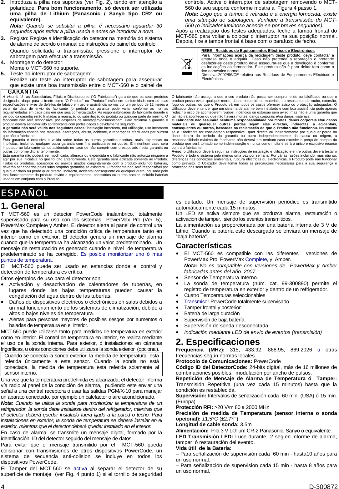  4  D-300872 2.  Introduza a pilha nos suportes (ver Fig. 2), tendo em atenção a polaridade. Para bom funcionamento, só deverá ser utilizada uma pilha de Lithium (Panasonic / Sanyo tipo CR2 ou equivalente). Nota: Quando se substitui a pilha, é necessário aguardar 30 segundos após retirar a pilha usada e antes de introduzir a nova.  3.  Registo: Registe a identificação do detector na memória do sistema de alarme de acordo o manual de instruções do painel de controlo.  Quando solicitada a transmissão, pressione o interruptor de sabotagem para efectuar a transmissão. 4.  Montagem do detector: Monte o MCT-560 no suporte. 5.  Teste do interruptor de sabotagem: Realize um teste ao interruptor de sabotagem para assegurar que existe uma boa transmissão entre o MCT-560 e o painel de controle. Active o interruptor de sabotagem removendo o MCT-560 do seu suporte conforme mostra a  Figura 4 passo 1.  Nota: Logo que a tampa é retirada e a energia fornecida, existe uma situação de sabotagem. Verifique a transmissão do MCT-560 (o indicador luminoso acende-se por breves segundos). Após a realização dos testes adequados, feche a tampa frontal do MCT-560 para voltar a colocar o interruptor na sua posição normal. Depois, fixe a tampa frontal à base com o parafuso de fecho.   REEE - Resíduos de Equipamentos Eléctricos e Electrónicos Para informações acerca da reciclagem deste produto, deve contactar a empresa onde o adquiriu. Caso não pretenda a reparação e pretende desfazer-se deste produto deve assegurar-se que a devolução é conforme as indicações do fornecedor. Este produto não é para deitar fora como o lixo doméstico normal. Directiva 2002/96/CE relativa aos Resíduos de Equipamentos Eléctricos e Electrónicos.  GARANTIA  A Visonic td., as Subsidiárias, Filiais e Distribuidores (“O Fabricante”) garante que os seus produtos designados daqui para a frente como “O Produto” ou “Produtos” estão em conformidade com as suas especificações e livres de defeitos de fabrico em uso e assistência normal por um período de 12 meses a partir da data de envio do fabricante (o período da garantia pode variar conforme as normas regulamentadas em cada país em que seja comercializado). As responsabilidades do fabricante durante o período da garantia serão limitadas à reparação ou substituição do produto ou qualquer parte do mesmo. O fabricante não será responsável por despesas de montagem/desmontagem. Para reclamar a garantia o produto deverá ser devolvido ao fabricante com portes pagos e devidamente segurado. A garantia não será válida nos seguintes casos: instalação incorrecta, má utilização, uso incorrecto da informação contida nos manuais, alterações, abuso, acidente, e reparações efectuadas por outrem que não o fabricante. Esta garantia é exclusiva e valida sobre todas as outras garantias escritas, orais, expressas ou implícitas, incluindo qualquer outra garantia com fins particulares ou outros. Em nenhum caso será imputado ao fabricante danos acidentais no caso de não cumprir com o estipulado nesta garantia ou outras conforme dito anteriormente. Esta garantia não poderá ser modificada, alterada ou expendida e o fabricante não autoriza ninguém a agir por sua iniciativa no que foi dito anteriormente. Esta garantia será aplicada somente ao Produto. Todos os produtos, acessórios ou anexos usados conjuntamente com o produto incluindo baterias, deverão ser cobertos pelas suas próprias garantias se existirem. O fabricante não será responsável por qualquer dano ou perda quer directa, indirecta, acidental consequente ou qualquer outra, causada pelo mal funcionamento do produto devido a equipamentos, acessórios ou outros anexos incluído baterias usadas em conjunto com o Produto. O fabricante não assegura que o seu produto não possa ser comprometido ou falsificado ou que o produto possa evitar qualquer morte, danos corporais ou materiais, ou resultantes de roubo, extorsão, fogo ou outros, ou que o Produto vá em todos os casos oferecer aviso ou protecção adequados. O Utilizador deve entender que um sistema de alarme bem instalado e com boa assistência pode apenas reduzir o risco de acontecerem roubos, incêndios ou extorsão sem aviso, mas não é uma garantia que tal não irá acontecer ou que não haverá mortes, danos corporais e/ou danos materiais. O Fabricante não assumirá nenhuma responsabilidade por mortes, danos corporais e/ou danos materiais ou quaisquer outras perdas sejam elas directas, indirectas, a acidentais, consequentes ou outras, baseadas na reclamação de que o Produto não funcionou. No entanto se o Fabricante for considerado responsável, quer directa ou indirectamente por qualquer perda ou dano dentro do período da garantia ou outro independentemente da causa ou origem, a responsabilidade máxima do fabricante não deverá em nenhum caso exceder o preço de compra do produto que será tomado como indemnização e nunca como multa e será o único e exclusivo recurso contra o fabricante.    Aviso: o Utilizador deverá seguir as instruções de instalação e utilização e entre outros deverá testar o Produto e todo o sistema pelo menos uma vez por semana. Por várias razões incluindo, mas não só, diferenças nas condições ambientais, ruptura eléctricas ou electrónicas, o Produto pode não funcionar como previsto. O Utilizador deve tomar todas as precauções necessárias para a sua segurança e protecção dos seus bens.   ESPAÑOL 1. General T MCT-560 es un detector PowerCode inalámbrico, totalmente supervisado para su uso con los sistemas  PowerMax Pro (Ver. 5), PowerMax Complete y Amber. El detector alerta al panel de control una vez que ha detectado una condición crítica de temperatura tanto en interior como en exterior. El detector genera un mensaje de alarma cuando que la temperatura ha alcanzado un valor predeterminado.  Un mensaje de restauración es generado cuando el nivel  de temperatura predeterminado se ha corregido. Es posible monitorizar uno ó mas puntos de temperatura. El  MCT-560 puede ser usado en estancias donde el control y  detección de temperatura es crítica. Otros ejemplos de uso para el detector son: •  Activación y desactivación de calentadores de tuberías, en lugares donde las bajas temperaturas pueden causar la congelación del agua dentro de las tuberías. •  Daños de dispositivos eléctricos o electrónicos en salas debidos a un mal funcionamiento de los sistemas de climatización, debido a altos o bajos niveles de temperatura.  •  Alertas para personas mayores de posibles riesgos por aumentos o bajadas de temperatura en el interior. MCT-560 puede utilizarse tanto para medidas de temperatura en exterior como en interior. El control de temperatura en interior, se realiza mediante el uso de la sonda interna. Para exterior, ó instalaciones en cámaras frigoríficas, u otras condiciones debe utilizarse la sonda exterior  (opcional).  Cuando se conecta la sonda exterior, la medida de temperatura  esta referida únicamente a este sensor. Cuando la sonda no está conectada, la medida de temperatura esta referida solamente al sensor interno. Una vez que la temperatura predefinida es alcanzada, el detector informa  vía radio al panel de la condición de alarma,  pudiendo este enviar una señal a una central receptora o usar las salidas PGM/X-10 para manejar un aparato conectado, por ejemplo un calefactor o aire acondicionado. Nota: Cuando se utiliza la sonda para monitorizar la temperatura de un refrigerador, la sonda debe instalarse dentro del refrigerador, mientras que el detector deberá quedar instalado fuera fijado a la pared o techo. Para instalaciones en exterior, la sonda de temperatura se deberá instalar en el exterior, mientras que el detector deberá quedar instalado en el interior.. En caso de alarma, se transmite un mensaje digital, formado por la identificación  ID del detector seguido del mensaje de datos. Para evitar que el mensaje transmitido por el  MCT-560 pueda colisionar con transmisiones de otros dispositivos PowerCode, un sistema de secuencia anti-colision se incluye en todos los dispositivos PowerCode. El Tamper del MCT-560 se activa al separar el detector de su superficie de montaje  (ver Fig. 4 punto 1) si el tornillo de seguridad es quitado. Un mensaje de supervisión periódico es transmitido automáticamente cada 15 minutos. Un LED se activa siempre que se produzca alarma, restauración o activación de tamper,  siendo los eventos transmitidos. La alimentación es proporcionada por una batería interna de 3 V de Lithio. Cuando la batería este descargada se enviará un mensaje de  “baja batería”. Características •  El MCT-560 es compatible con las diferentes  versiones de PowerMax Pro, PowerMax Complete, y  Amber. Nota: No es compatible con versiones de  PowerMax y Amber fabricadas antes del año  2007. •  Sensor de Temperatura Interno. •  La sonda de temperatura (núm. cat. 99-300890) permite el registro de temperatura en exterior y dentro de un refrigerador. •  Cuatro Temperaturas seleccionables • Transmisor PowerCode totalmente supervisado •  Tamper frontal y posterior •  Batería de larga duración •  Supervisión de baja batería • Supervisión de sonda desconectada •  Indicación mediante LED de envío de eventos (transmisión) 2. Especificaciones Frequencia (MHz): 315, 433.92, 868.95, 869.2026 u otras frecuencias según normas locales. Protocolo de Comunicaciones: PowerCode Código ID del DetectorCode: 24-bits digital, más de 16 millones de combinaciones posibles,  modulación por ancho de pulsos. Repetición de Mensaje de Alarma de Temperatura ó  Tamper: Transmisión Repetitiva (una vez cada 15 minutos) hasta que la condición es restablecida. Supervisión: Intervalos de señalización cada  60 min. (USA) ó 15 min. (Europa). Protección RFI: &gt;20 V/m 80 a 2000 MHz Precisión de medida de Temperatura (sensor interna o sonda opcional): ±1.5°C (±2.7°F) Longitud de cable sonda: 3.5m Alimentación:  Pila 3 V Lithium CR-2 Panasonic, Sanyo o equivalente. LED Transmisión LED: Luce durante  2 seg.en informe de alarma, tamper  ó restauración del evento. Vida útil  de la Batería:  – Para señalización de supervisión cada  60 min - hasta10 años para un uso normal. – Para señalización de supervision cada 15 min - hasta 8 años para un uso normal. 