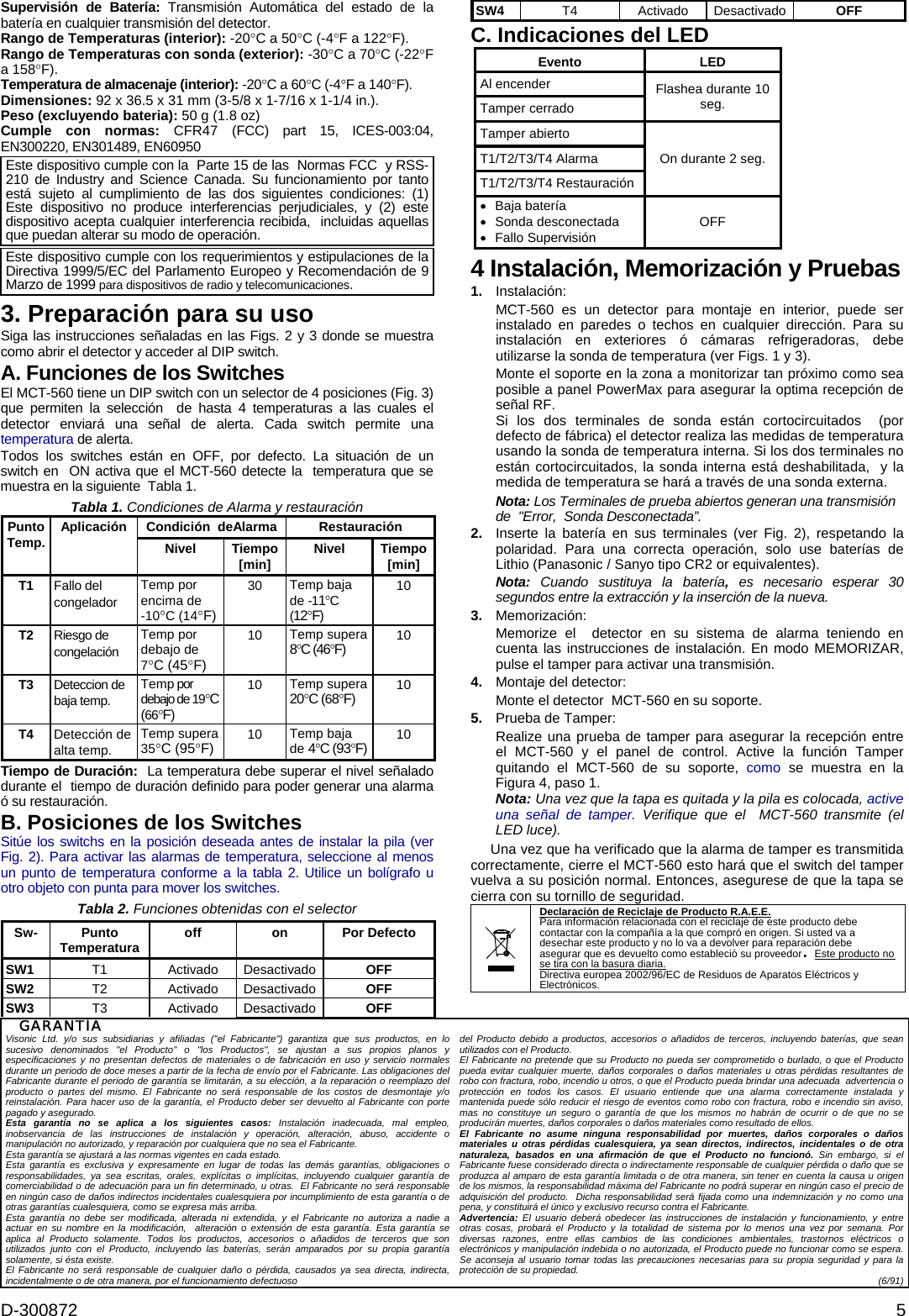 D-300872  5 Supervisión de Batería: Transmisión Automática del estado de la batería en cualquier transmisión del detector. Rango de Temperaturas (interior): -20°C a 50°C (-4°F a 122°F). Rango de Temperaturas con sonda (exterior): -30°C a 70°C (-22°F a 158°F). Temperatura de almacenaje (interior): -20°C a 60°C (-4°F a 140°F). Dimensiones: 92 x 36.5 x 31 mm (3-5/8 x 1-7/16 x 1-1/4 in.). Peso (excluyendo bateria): 50 g (1.8 oz) Cumple con normas: CFR47 (FCC) part 15, ICES-003:04, EN300220, EN301489, EN60950 Este dispositivo cumple con la  Parte 15 de las  Normas FCC  y RSS-210 de Industry and Science Canada. Su funcionamiento por tanto está sujeto al cumplimiento de las dos siguientes condiciones: (1) Este dispositivo no produce interferencias perjudiciales, y (2) este dispositivo acepta cualquier interferencia recibida,  incluidas aquellas que puedan alterar su modo de operación.  Este dispositivo cumple con los requerimientos y estipulaciones de la  Directiva 1999/5/EC del Parlamento Europeo y Recomendación de 9 Marzo de 1999 para dispositivos de radio y telecomunicaciones. 3. Preparación para su uso Siga las instrucciones señaladas en las Figs. 2 y 3 donde se muestra como abrir el detector y acceder al DIP switch. A. Funciones de los Switches El MCT-560 tiene un DIP switch con un selector de 4 posiciones (Fig. 3) que permiten la selección  de hasta 4 temperaturas a las cuales el detector enviará una señal de alerta. Cada switch permite una temperatura de alerta. Todos los switches están en OFF, por defecto. La situación de un switch en  ON activa que el MCT-560 detecte la  temperatura que se muestra en la siguiente  Tabla 1. Tabla 1. Condiciones de Alarma y restauración Condición  deAlarma   Restauración PuntoTemp.   Aplicación Nivel Tiempo [min]  Nivel Tiempo [min] T1  Fallo del congelador Temp por encima de    -10°C (14°F) 30  Temp baja de -11°C (12°F) 10 T2  Riesgo de congelación  Temp por debajo de 7°C (45°F) 10  Temp supera 8°C (46°F) 10 T3  Deteccion de baja temp. Temp por debajo de 19°C (66°F) 10  Temp supera 20°C (68°F) 10 T4  Detección de alta temp. Temp supera 35°C (95°F) 10  Temp baja de 4°C (93°F) 10 Tiempo de Duración:  La temperatura debe superar el nivel señalado durante el  tiempo de duración definido para poder generar una alarma ó su restauración. B. Posiciones de los Switches Sitúe los switchs en la posición deseada antes de instalar la pila (ver Fig. 2). Para activar las alarmas de temperatura, seleccione al menos un punto de temperatura conforme a la tabla 2. Utilice un bolígrafo u otro objeto con punta para mover los switches. Tabla 2. Funciones obtenidas con el selector Sw- Punto Temperatura  off on Por Defecto SW1 T1 Activado Desactivado OFF SW2 T2 Activado Desactivado OFF SW3 T3 Activado Desactivado OFF SW4 T4 Activado Desactivado OFF C. Indicaciones del LED Evento LED Al encender Tamper cerrado Flashea durante 10 seg. Tamper abierto T1/T2/T3/T4 Alarma T1/T2/T3/T4 Restauración On durante 2 seg. •  Baja batería  • Sonda desconectada • Fallo Supervisión  OFF 4 Instalación, Memorización y Pruebas 1.  Instalación: MCT-560 es un detector para montaje en interior, puede ser instalado en paredes o techos en cualquier dirección. Para su instalación en exteriores ó cámaras refrigeradoras, debe utilizarse la sonda de temperatura (ver Figs. 1 y 3). Monte el soporte en la zona a monitorizar tan próximo como sea posible a panel PowerMax para asegurar la optima recepción de señal RF. Si los dos terminales de sonda están cortocircuitados  (por defecto de fábrica) el detector realiza las medidas de temperatura usando la sonda de temperatura interna. Si los dos terminales no están cortocircuitados, la sonda interna está deshabilitada,  y la medida de temperatura se hará a través de una sonda externa.  Nota: Los Terminales de prueba abiertos generan una transmisión de  &quot;Error,  Sonda Desconectada”. 2.  Inserte la batería en sus terminales (ver Fig. 2), respetando la polaridad. Para una correcta operación, solo use baterías de Lithio (Panasonic / Sanyo tipo CR2 or equivalentes). Nota:  Cuando sustituya la batería,  es necesario esperar 30 segundos entre la extracción y la inserción de la nueva.  3.  Memorización: Memorize el  detector en su sistema de alarma teniendo en cuenta las instrucciones de instalación. En modo MEMORIZAR, pulse el tamper para activar una transmisión.  4.  Montaje del detector: Monte el detector  MCT-560 en su soporte. 5.  Prueba de Tamper: Realize una prueba de tamper para asegurar la recepción entre el MCT-560 y el panel de control. Active la función Tamper quitando el MCT-560 de su soporte, como se muestra en la Figura 4, paso 1.  Nota: Una vez que la tapa es quitada y la pila es colocada, active una señal de tamper. Verifique que el  MCT-560 transmite (el LED luce).   Una vez que ha verificado que la alarma de tamper es transmitida correctamente, cierre el MCT-560 esto hará que el switch del tamper vuelva a su posición normal. Entonces, asegurese de que la tapa se cierra con su tornillo de seguridad.  Declaración de Reciclaje de Producto R.A.E.E. Para información relacionada con el reciclaje de este producto debe contactar con la compañía a la que compró en origen. Si usted va a desechar este producto y no lo va a devolver para reparación debe asegurar que es devuelto como estableció su proveedor. Este producto no se tira con la basura diaria. Directiva europea 2002/96/EC de Residuos de Aparatos Eléctricos y Electrónicos. GARANTÍA  Visonic Ltd. y/o sus subsidiarias y afiliadas (&quot;el Fabricante&quot;) garantiza que sus productos, en lo sucesivo denominados &quot;el Producto&quot; o &quot;los Productos&quot;, se ajustan a sus propios planos y especificaciones y no presentan defectos de materiales o de fabricación en uso y servicio normales durante un periodo de doce meses a partir de la fecha de envío por el Fabricante. Las obligaciones del Fabricante durante el periodo de garantía se limitarán, a su elección, a la reparación o reemplazo del producto o partes del mismo. El Fabricante no será responsable de los costos de desmontaje y/o reinstalación. Para hacer uso de la garantía, el Producto deber ser devuelto al Fabricante con porte pagado y asegurado. Esta garantía no se aplica a los siguientes casos: Instalación inadecuada, mal empleo, inobservancia de las instrucciones de instalación y operación, alteración, abuso, accidente o manipulación no autorizado, y reparación por cualquiera que no sea el Fabricante. Esta garantía se ajustará a las normas vigentes en cada estado. Esta garantía es exclusiva y expresamente en lugar de todas las demás garantías, obligaciones o responsabilidades, ya sea escritas, orales, explícitas o implícitas, incluyendo cualquier garantía de comerciabilidad o de adecuación para un fin determinado, u otras.  El Fabricante no será responsable en ningún caso de daños indirectos incidentales cualesquiera por incumplimiento de esta garantía o de otras garantías cualesquiera, como se expresa más arriba. Esta garantía no debe ser modificada, alterada ni extendida, y el Fabricante no autoriza a nadie a actuar en su nombre en la modificación,  alteración o extensión de esta garantía. Esta garantía se aplica al Producto solamente. Todos los productos, accesorios o añadidos de terceros que son utilizados junto con el Producto, incluyendo las baterías, serán amparados por su propia garantía solamente, si ésta existe.  El Fabricante no será responsable de cualquier daño o pérdida, causados ya sea directa, indirecta, incidentalmente o de otra manera, por el funcionamiento defectuoso  del Producto debido a productos, accesorios o añadidos de terceros, incluyendo baterías, que sean utilizados con el Producto. El Fabricante no pretende que su Producto no pueda ser comprometido o burlado, o que el Producto pueda evitar cualquier muerte, daños corporales o daños materiales u otras pérdidas resultantes de robo con fractura, robo, incendio u otros, o que el Producto pueda brindar una adecuada  advertencia o protección en todos los casos. El usuario entiende que una alarma correctamente instalada y mantenida puede sólo reducir el riesgo de eventos como robo con fractura, robo e incendio sin aviso, mas no constituye un seguro o garantía de que los mismos no habrán de ocurrir o de que no se producirán muertes, daños corporales o daños materiales como resultado de ellos.   El Fabricante no asume ninguna responsabilidad por muertes, daños corporales o daños materiales u otras pérdidas cualesquiera, ya sean directos, indirectos, incidentales o de otra naturaleza, basados en una afirmación de que el Producto no funcionó. Sin embargo, si el Fabricante fuese considerado directa o indirectamente responsable de cualquier pérdida o daño que se produzca al amparo de esta garantía limitada o de otra manera, sin tener en cuenta la causa u origen de los mismos, la responsabilidad máxima del Fabricante no podrá superar en ningún caso el precio de adquisición del producto.  Dicha responsabilidad será fijada como una indemnización y no como una pena, y constituirá el único y exclusivo recurso contra el Fabricante. Advertencia: El usuario deberá obedecer las instrucciones de instalación y funcionamiento, y entre otras cosas, probará el Producto y la totalidad de sistema por lo menos una vez por semana. Por diversas razones, entre ellas cambios de las condiciones ambientales, trastornos eléctricos o electrónicos y manipulación indebida o no autorizada, el Producto puede no funcionar como se espera. Se aconseja al usuario tomar todas las precauciones necesarias para su propia seguridad y para la protección de su propiedad.      (6/91)