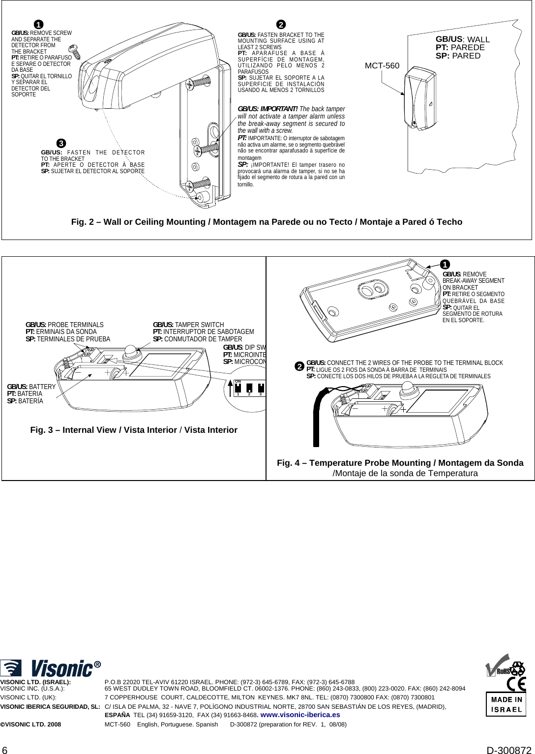  6  D-300872          GB/US: FASTEN THE DETECTORTO THE BRACKETPT:  APERTE O DETECTOR À BASESP: SUJETAR EL DETECTOR AL SOPORTEGB/US: REMOVE SCREWAND SEPARATE THEDETECTOR FROMTHE BRACKETPT: RETIRE O PARAFUSOE SEPARE O DETECTORDA BASESP: QUITAR EL TORNILLOY SEPARAR ELDETECTOR DELSOPORTE1GB/US: FASTEN BRACKET TO THEMOUNTING SURFACE USING ATLEAST 2 SCREWSPT:  APARAFUSE A BASE ÀSUPERFÍCIE DE MONTAGEM,UTILIZANDO PELO MENOS 2PARAFUSOSSP: SUJETAR EL SOPORTE A LASUPERFICIE DE INSTALACIÓNUSANDO AL MENOS 2 TORNILLOSGB/US: IMPORTANT! The back tamperwill not activate a tamper alarm unlessthe break-away segment is secured tothe wall with a screw.PT: IMPORTANTE: O interruptor de sabotagemnão activa um alarme, se o segmento quebrávelnão se encontrar aparafusado à superfície demontagemSP: ¡IMPORTANTE! El tamper trasero noprovocará una alarma de tamper, si no se hafijado el segmento de rotura a la pared con untornillo.32 MCT-560GB/US: WALLPT: PAREDESP: PARED Fig. 2 – Wall or Ceiling Mounting / Montagem na Parede ou no Tecto / Montaje a Pared ó Techo             GB/US: BATTERYPT: BATERIASP: BATERÍAGB/US: DIP SWPT: MICROINTESP: MICROCONGB/US: PROBE TERMINALSPT: ERMINAIS DA SONDASP: TERMINALES DE PRUEBAON123GB/US: TAMPER SWITCHPT: INTERRUPTOR DE SABOTAGEMSP: CONMUTADOR DE TAMPERFig. 3 – Internal View / Vista Interior / Vista Interior GB/US: CONNECT THE 2 WIRES OF THE PROBE TO THE TERMINAL BLOCKPT: LIGUE OS 2 FIOS DA SONDA À BARRA DE  TERMINAISSP: CONECTE LOS DOS HILOS DE PRUEBA A LA REGLETA DE TERMINALES21GB/US: REMOVEBREAK-AWAY SEGMENTON BRACKETPT: RETIRE O SEGMENTOQUEBRÁVEL DA BASESP: QUITAR ELSEGMENTO DE ROTURAEN EL SOPORTE. Fig. 4 – Temperature Probe Mounting / Montagem da Sonda /Montaje de la sonda de Temperatura                      VISONIC LTD. (ISRAEL):       P.O.B 22020 TEL-AVIV 61220 ISRAEL. PHONE: (972-3) 645-6789, FAX: (972-3) 645-6788 VISONIC INC. (U.S.A.):     65 WEST DUDLEY TOWN ROAD, BLOOMFIELD CT. 06002-1376. PHONE: (860) 243-0833, (800) 223-0020. FAX: (860) 242-8094 VISONIC LTD. (UK):     7 COPPERHOUSE  COURT, CALDECOTTE, MILTON  KEYNES. MK7 8NL. TEL: (0870) 7300800 FAX: (0870) 7300801 VISONIC IBERICA SEGURIDAD, SL:  C/ ISLA DE PALMA, 32 - NAVE 7, POLÍGONO INDUSTRIAL NORTE, 28700 SAN SEBASTIÁN DE LOS REYES, (MADRID), ESPAÑA  TEL (34) 91659-3120,  FAX (34) 91663-8468. www.visonic-iberica.es ©VISONIC LTD. 2008              MCT-560    English, Portuguese. Spanish       D-300872 (preparation for REV.  1,  08/08)                      