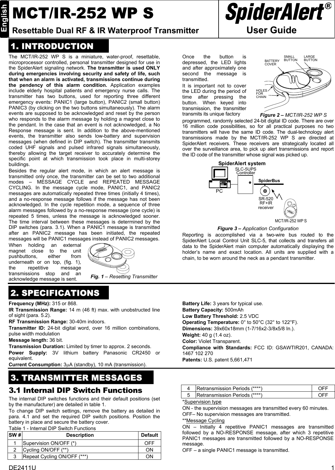 DE2411U  1 MCT/IR-252 WP S Resettable Dual RF &amp; IR Waterproof Transmitter   User Guide 1. INTRODUCTIONThe MCT/IR-252 WP S is a miniature, water-proof, resettable, microprocessor controlled, personal transmitter designed for use in the SpiderAlert signaling network. The transmitter is used ONLY during emergencies involving security and safety of life, such that when an alarm is activated, transmissions continue during the pendency of this alarm condition. Application examples include elderly hospital patients and emergency nurse calls. The transmitter has two buttons, used for reporting three different emergency events: PANIC1 (large button), PANIC2 (small button) PANIC3 (by clicking on the two buttons simultaneously). The alarm events are supposed to be acknowledged and reset by the person who responds to the alarm message by holding a magnet close to the pendant. In the case that an event is not acknowledged, a No Response message is sent. In addition to the above-mentioned events, the transmitter also sends low-battery and supervision messages (when defined in DIP switch). The transmitter transmits coded UHF signals and pulsed infrared signals simultaneously, thereby allowing the target receiver to accurately determine the specific point at which transmission took place in multi-storey buildings.  Besides the regular alert mode, in which an alert message is transmitted only once, the transmitter can be set to two additional modes – MESSAGE CYCLE and REPEATED MESSAGE CYCLING. In the message cycle mode, PANIC1, and PANIC2 messages are automatically repeated three times (initially 4 times), and a no-response message follows if the message has not been acknowledged. In the cycle repetition mode, a sequence of three alarm messages followed by a no-response message (one cycle) is repeated 5 times, unless the message is acknowledged sooner. The time interval between these messages is determined by the DIP switches (para. 3.1). When a PANIC1 message is transmitted after an PANIC2 message has been initiated, the repeated messages will be PANIC1 messages instead of PANIC2 messages. When holding an external magnet close to the unit pushbuttons, either from underneath or on top, (fig. 1), the repetitive message transmissions stop and an acknowledge message is sent.  Fig. 1 – Resetting Transmitter Once the button is depressed, the LED lights and after approximately one second the message is transmitted.  It is important not to cover the LED during the period of time after pressing the button. When keyed into transmission, the transmitter transmits its unique factory  LARGEBUTTONSMALLBUTTONBATTERYCOVERHOLESFORCHAIN Figure 2 – MCT/IR-252 WP S programmed, randomly selected 24-bit digital ID code. There are over 16 million code possibilities, so for all practical purposes no two transmitters will have the same ID code. The dual-technology alert transmissions made by the MCT/IR-252 WP S are directed at SpiderAlert receivers. These receivers are strategically located all over the surveillance area, to pick up alert transmissions and report the ID code of the transmitter whose signal was picked up. SpiderAlert systemSLC-5UPSControllerPCSR-520RF+IRreceiverSpiderBusMCT/IR-252 WP S Figure 3 – Application Configuration Reporting is accomplished via a two-wire bus routed to the SpiderAlert Local Control Unit SLC-5, that collects and transfers all data to the SpiderAlert main computer automatically displaying the holder’s name and exact location. All units are supplied with a chain, to be worn around the neck as a pendant transmitter.  2. SPECIFICATIONSFrequency (MHz): 315 or 868. IR Transmission Range: 14 m (46 ft) max. with unobstructed line of sight (para. 5.2). RF Transmission Range: 30-40m indoors. Transmitter ID: 24-bit digital word, over 16 million combinations, pulse width modulation Message length: 36 bit. Transmission Duration: Limited by timer to approx. 2 seconds. Power Supply: 3V lithium battery Panasonic CR2450 or equivalent. Current Consumption: 3µA (standby), 10 mA (transmission). Battery Life: 3 years for typical use.  Battery Capacity: 500mAh Low Battery Threshold: 2.5 VDC Operating Temperature: 0° to 50°C (32° to 122°F). Dimensions: 39x60x18mm (1-7/16x2-3/8x5/8 In.). Weight: 40 g (1.4 oz). Color: Violet Transparent. Compliance with Standards: FCC ID: GSAWTIR201, CANADA: 1467 102 270 Patents: U.S. patent 5,661,471  3. TRANSMITTER MESSAGES3.1 Internal DIP Switch Functions The internal DIP switches functions and their default positions (set by the manufacturer) are detailed in table 1. To change DIP switch settings, remove the battery as detailed in para. 4.1 and set the required DIP switch positions. Position the battery in place and secure the battery cover. Table 1 - Internal DIP Switch Functions SW #  Description  Default 1  Supervision ON/OFF (*)  OFF 2  Cycling ON/OFF (**)   ON 3  Repeat Cycling ON/OFF (***)  ON 4  Retransmission Periods (****)  OFF 5  Retransmission Periods (****)  OFF *Supervision type ON - the supervision messages are transmitted every 60 minutes. OFF– No supervision messages are transmitted. **Message Cycling ON – Initially 4 repetitive PANIC1 messages are transmitted followed by a NO-RESPONSE message, after which 3 repetitive PANIC1 messages are transmitted followed by a NO-RESPONSE message. OFF – a single PANIC1 message is transmitted.  