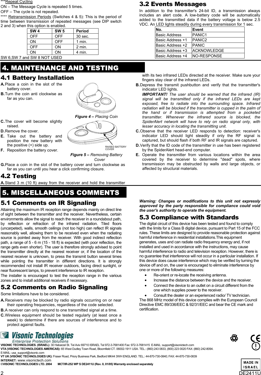 2  DE2411U ***Repeat Cycling  ON – The Message Cycle is repeated 5 times.  OFF – The cycle is not repeated. **** Retransmission Periods (Switches 4 &amp; 5): This is the period of time between transmission of repeated messages (see DIP switch 2 and 3) when this option is enabled. SW 4  SW 5  Period  OFF OFF 30 sec. ON OFF 1 min. OFF ON 2 min. ON ON 4 min. SW 6,SW 7 and SW 8 NOT USED 3.2 Events Messages In addition to the transmitter&apos;s 24-bit ID, a transmission always includes an alert code. A low-battery code will be automatically added to the transmitted data if the battery voltage is below 2.5 VDC. An LED lights steadily during every transmission for 1 sec.  No. Event Basic Address  PANIC1 Basic Address +1  PANIC2 Basic Address +2  PANIC  Basic Address +3  ACKNOWLEDGE Basic Address +4  NO-RESPONSE  4. MAINTENANCE AND TESTING 4.1 Battery Installation  A. Place a coin in the slot of the battery cover.  B. Turn the coin anti clockwise as far as you can.  Figure 4 – Placing Coin C. The cover will become slightly raised.  D. Remove the cover.  E.  Take out the battery and position the new battery with the positive (+) side up.  F.   Reposition the battery cover.   RAISED BATTERYCOVERFigure 5 – Removing Battery Cover G. Place a coin in the slot of the battery cover and turn clockwise as far as you can until you hear a click confirming closure.   4.2 Testing  A. Stand 3 m (10 ft) away from the receiver and hold the transmitter with its two infrared LEDs directed at the receiver. Make sure your fingers stay clear of the infrared LEDs.  B. Depress the transmit pushbutton and verify that the transmitter&apos;s indicator LED lights.  IMPORTANT! The user should be warned that the infrared (IR) signal will be transmitted only if the infrared LEDs are kept exposed, free to radiate into the surrounding space. Infrared radiation will be blocked if the transmitter is cupped in the palm of the hand or if transmission is attempted from a pocketed transmitter. Whenever the infrared source is blocked, the SpiderAlert network will have to rely on radio signal only, with lesser accuracy in locating the transmitting unit.  C. Observe that the receiver LED responds to detection: receiver&apos;s indicator LED should light steadily if only the RF signal is captured, but should flash if both RF and IR signals are captured.  D. Verify that the ID code of the transmitter in use has been registered by the SpiderAlert head-end computer.  E.   Operate the transmitter from various locations within the area covered by the receiver to determine &quot;dead&quot; spots, where transmission may be obstructed by walls and large objects, or affected by structural materials.  5. MISCELLANEOUS COMMENTS  5.1 Comments on IR Signaling  Attaining the maximum IR reception range depends mainly on direct line of sight between the transmitter and the receiver. Nevertheless, certain environments allow the signal to reach the receiver in a roundabout path, by reflection or refraction of the infrared radiation. Tiled floors (uncarpeted), walls, smooth ceilings (not too high) can reflect IR signals reasonably well, allowing them to be received even when the radiating source is pointed away from the receiver. With good indirect reflection path, a range of 5 - 6 m (15 - 18 ft) is expected (with poor reflection, the range gets even shorter). The user is therefore strongly advised to point the transmitter directly at the nearest receiver or, if the location of the nearest receiver is unknown, to press the transmit button several times while pointing the transmitter in different directions. It is strongly recommended not install IR receiver outdoors, facing direct sunlight, or near fluorescent lamps, to prevent interference to IR reception.  The installer is encouraged to test the reception range in the various zones and to install additional receivers if necessary. 5.2 Comments on Radio Signaling  Some limitations have to be considered.  A. Receivers may be blocked by radio signals occurring on or near their operating frequencies, regardless of the code selected.  B. A receiver can only respond to one transmitted signal at a time.  C. Wireless equipment should be tested regularly (at least once a week) to determine if there are sources of interference and to protect against faults. Warning: Changes or modifications to this unit not expressly approved by the party responsible for compliance could void the user&apos;s authority to operate the equipment. 5.3 Compliance with Standards  The digital circuit of this device has been tested and found to comply with the limits for a Class B digital device, pursuant to Part 15 of the FCC rules. These limits are designed to provide reasonable protection against harmful interference in residential installations.This equipment generates, uses and can radiate radio frequency energy and, if not installed and used in accordance with the instructions, may cause harmful interference to radio and television reception. However, there is no guarantee that interference will not occur in a particular installation. If this device does cause interference which may be verified by turning the device off and on, the user is encouraged to eliminate interference by one or more of the following measures: • Re-orient or re-locate the receiving antenna. • Increase the distance between the device and the receiver. • Connect the device to an outlet on a circuit different from the one which supplies power to the receiver. • Consult the dealer or an experienced radio/ TV technician. The 868 MHz model of this device complies with the European Council Directive EMC 89/336/EEC &amp; 92/31/EEC and bear the CE mark and certification.   VISONIC TECHNOLOGIES. (ISRAEL): 30 Habarzel St. Tel Aviv 69710 ISRAEL Tel 972-3-7681400 Fax: 972-3-7681415  E-MAIL: support@visonictech.com VTA (VISONIC TECHNOLOGIES AMERICAS): 65 West Dudley Town Road, Bloomfield CT. 06002-1911 USA. TEL.: (860) 243 0833, (800) 223 0020 FAX: (860) 242-8094.  E-MAIL: usa_support@visonic.com  VT UK (VISONIC TECHNOLOGIES UK): Fraser Road, Priory Business Park, Bedford MK44 3WH ENGLAND. TEL.: 44-870-730-0840; FAX: 44-870-730-0839  INTERNET: www.visonictech.com ©VISONIC TECHNOLOGIES LTD. 2004        MCT/IR-252 WP S DE2411U (Rev. 0, 01/05) Warranty enclosed separately             