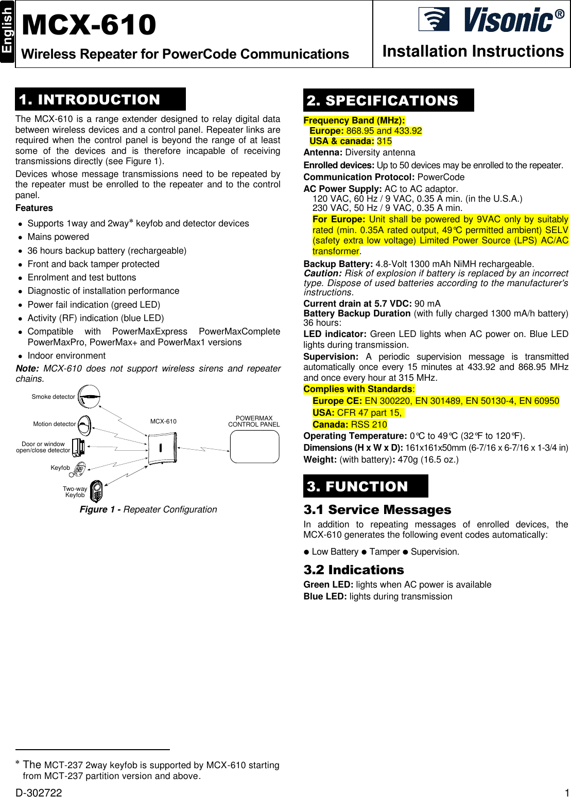  D-302722  1  MCX-610 Wireless Repeater for PowerCode Communications  Installation Instructions 1. INTRODUCTION The MCX-610 is a range extender designed to relay digital data between wireless devices and a control panel. Repeater links are required when the control panel is  beyond the range of at least some  of  the  devices  and  is  therefore  incapable  of  receiving transmissions directly (see Figure 1).  Devices whose message transmissions need to be repeated by the repeater must be enrolled to the repeater and to the control panel. Features   Supports 1way and 2way  keyfob and detector devices   Mains powered   36 hours backup battery (rechargeable)   Front and back tamper protected   Enrolment and test buttons   Diagnostic of installation performance   Power fail indication (greed LED)   Activity (RF) indication (blue LED)   Compatible  with  PowerMaxExpress  PowerMaxComplete PowerMaxPro, PowerMax+ and PowerMax1 versions   Indoor environment Note:  MCX-610  does  not  support  wireless  sirens  and  repeater chains. MCX-610 POWERMAXCONTROL PANELKeyfobDoor or windowopen/close detectorMotion detectorTwo-wayKeyfobSmoke detector Figure 1 - Repeater Configuration                                                   The MCT-237 2way keyfob is supported by MCX-610 starting from MCT-237 partition version and above.  2. SPECIFICATIONS Frequency Band (MHz): Europe: 868.95 and 433.92 USA &amp; canada: 315 Antenna: Diversity antenna Enrolled devices: Up to 50 devices may be enrolled to the repeater. Communication Protocol: PowerCode AC Power Supply: AC to AC adaptor.  120 VAC, 60 Hz / 9 VAC, 0.35 A min. (in the U.S.A.)  230 VAC, 50 Hz / 9 VAC, 0.35 A min. For Europe: Unit shall be powered by 9VAC only by suitably rated (min. 0.35A rated output, 49°C permitted ambient) SELV (safety extra low voltage) Limited Power Source (LPS) AC/AC transformer. Backup Battery: 4.8-Volt 1300 mAh NiMH rechargeable. Caution: Risk of explosion if battery is replaced by an incorrect type. Dispose of used batteries according to the manufacturer&apos;s instructions. Current drain at 5.7 VDC: 90 mA Battery Backup Duration (with fully charged 1300 mA/h battery) 36 hours:  LED indicator: Green LED lights when AC power on. Blue LED lights during transmission. Supervision:  A  periodic  supervision  message  is  transmitted automatically  once every  15 minutes at 433.92 and 868.95  MHz and once every hour at 315 MHz. Complies with Standards: Europe CE: EN 300220, EN 301489, EN 50130-4, EN 60950 USA: CFR 47 part 15,  Canada: RSS 210 Operating Temperature: 0°C to 49°C (32°F to 120°F).  Dimensions (H x W x D): 161x161x50mm (6-7/16 x 6-7/16 x 1-3/4 in) Weight: (with battery): 470g (16.5 oz.) 3. FUNCTION 3.1 Service Messages In  addition  to  repeating  messages  of  enrolled  devices,  the MCX-610 generates the following event codes automatically:   Low Battery   Tamper   Supervision.  3.2 Indications Green LED: lights when AC power is available Blue LED: lights during transmission 