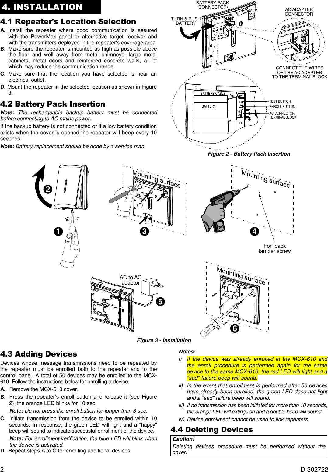  2  D-302722 4. INSTALLATION 4.1 Repeater&apos;s Location Selection  A.  Install  the  repeater  where  good  communication  is  assured with  the  PowerMax  panel  or  alternative  target  receiver  and with the transmitters deployed in the repeater&apos;s coverage area  B. Make sure the repeater is mounted as high as possible above the  floor  and  well  away  from  metal  chimneys,  large  metal cabinets,  metal  doors  and  reinforced  concrete  walls,  all  of which may reduce the communication range. C.  Make  sure  that  the  location  you  have  selected  is  near  an electrical outlet.  D. Mount the repeater in the selected location as shown in Figure 3. 4.2 Battery Pack Insertion Note:  The  rechargeable  backup  battery  must  be  connected before connecting to AC mains power. If the backup battery is not connected or if a low battery condition exists when the cover is opened the repeater will beep every 10 seconds. Note: Battery replacement should be done by a service man.  TURN &amp; PUSHBATTERYBATTERY CABLEBATTERYTEST BUTTONCONNECT THE WIRESOF THE AC ADAPTERTO THE TERMINAL BLOCKENROLL BUTTONAC CONNECTORTERMINAL BLOCKBATTERY PACKCONNECTOR AC ADAPTERCONNECTOR Figure 2 - Battery Pack Insertion  123(*)4For  backtamper screw65AC to ACadaptor Figure 3 - Installation4.3 Adding Devices  Devices whose message transmissions  need to be repeated by the  repeater  must  be  enrolled  both  to  the  repeater  and  to  the control panel. A total of 50 devices may be enrolled to the MCX-610. Follow the instructions below for enrolling a device. A.   Remove the MCX-610 cover.  B.   Press  the repeater’s  enroll button and release it (see Figure 2); the orange LED blinks for 10 sec. Note: Do not press the enroll button for longer than 3 sec. C.   Initiate  transmission  from  the  device  to  be  enrolled  within  10 seconds. In response, the green LED  will light and a &quot;happy&quot; beep will sound to indicate successful enrollment of the device.  Note: For enrollment verification, the blue LED will blink when the device is activated. D. Repeat steps A to C for enrolling additional devices. Notes: i)  If  the  device  was  already  enrolled  in  the  MCX-610 and the  enroll  procedure  is  performed  again  for  the  same device to the same MCX-610, the red LED will light and a &quot;sad&quot; failure beep will sound. ii)  In the event that enrollment is performed after 50 devices have already been enrolled, the green LED does not light and a &quot;sad&quot; failure beep will sound. iii)  If no transmission has been initiated for more than 10 seconds, the orange LED will extinguish and a double beep will sound. iv)  Device enrollment cannot be used to link repeaters. 4.4 Deleting Devices  Caution!  Deleting  devices  procedure  must  be  performed  without  the cover. 