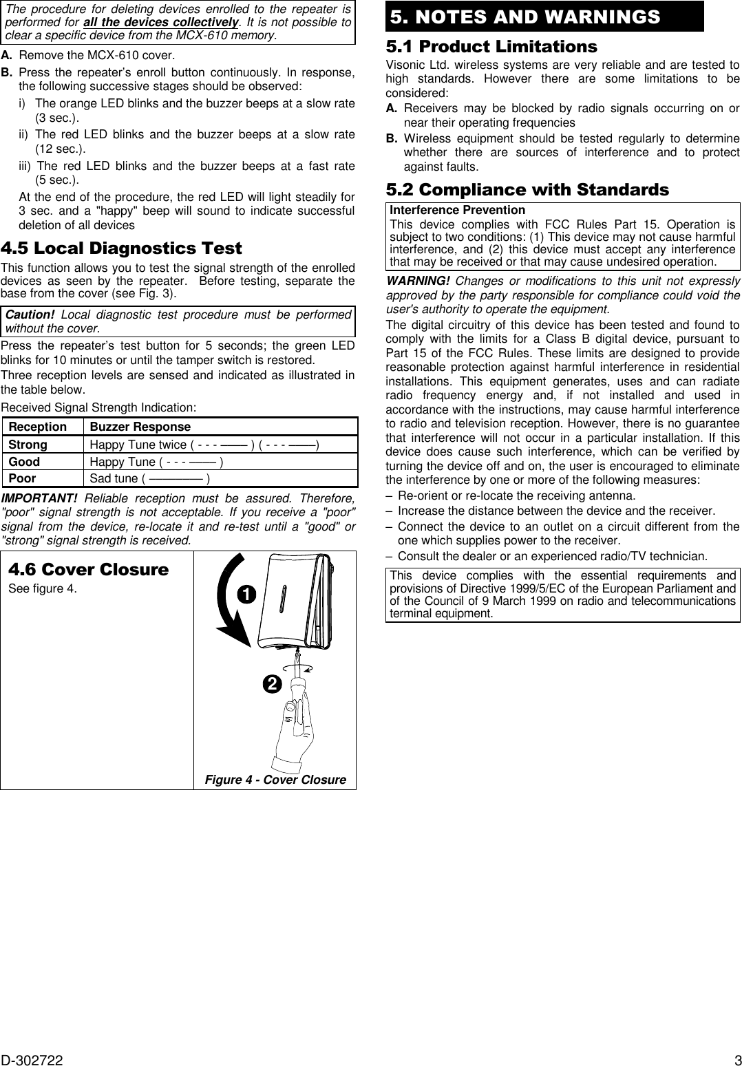  D-302722  3 The procedure for  deleting  devices  enrolled to the  repeater is performed for all the devices collectively. It is not possible to clear a specific device from the MCX-610 memory. A. Remove the MCX-610 cover.  B. Press  the  repeater’s  enroll  button  continuously. In response, the following successive stages should be observed: i)  The orange LED blinks and the buzzer beeps at a slow rate (3 sec.).  ii)  The red LED blinks  and  the buzzer  beeps  at a  slow rate (12 sec.). iii)  The  red  LED  blinks  and  the buzzer beeps  at  a  fast  rate (5 sec.). At the end of the procedure, the red LED will light steadily for 3 sec.  and  a &quot;happy&quot;  beep will  sound to  indicate successful deletion of all devices 4.5 Local Diagnostics Test This function allows you to test the signal strength of the enrolled devices  as  seen  by  the  repeater.    Before  testing,  separate  the base from the cover (see Fig. 3). Caution!  Local  diagnostic  test  procedure  must  be  performed without the cover. Press  the  repeater’s  test  button  for  5  seconds;  the  green  LED blinks for 10 minutes or until the tamper switch is restored. Three reception levels are sensed and indicated as illustrated in the table below. Received Signal Strength Indication: Reception Buzzer Response Strong Happy Tune twice ( - - - –––– ) ( - - - ––––) Good Happy Tune ( - - - –––– ) Poor Sad tune ( –––––––– ) IMPORTANT!  Reliable  reception  must  be  assured.  Therefore, &quot;poor&quot; signal strength is  not acceptable. If you receive a &quot;poor&quot; signal  from  the  device,  re-locate  it  and  re-test  until a  &quot;good&quot;  or &quot;strong&quot; signal strength is received. 4.6 Cover Closure See figure 4. 12 Figure 4 - Cover Closure    5. NOTES AND WARNINGS 5.1 Product Limitations Visonic Ltd. wireless systems are very reliable and are tested to high  standards.  However  there  are  some  limitations  to  be considered: A.  Receivers  may  be  blocked  by  radio  signals  occurring  on  or near their operating frequencies B.  Wireless  equipment  should  be  tested  regularly  to  determine whether  there  are  sources  of  interference  and  to  protect against faults. 5.2 Compliance with Standards Interference Prevention This  device  complies  with  FCC  Rules  Part  15.  Operation  is subject to two conditions: (1) This device may not cause harmful interference,  and  (2)  this  device must  accept any interference that may be received or that may cause undesired operation. WARNING! Changes or  modifications  to this  unit  not  expressly approved by the party responsible for compliance could void the user&apos;s authority to operate the equipment. The digital circuitry of this device has been tested and  found to comply  with  the  limits  for  a  Class  B  digital  device,  pursuant to Part 15 of the FCC Rules. These limits are designed to provide reasonable  protection against harmful  interference  in  residential installations.  This  equipment  generates,  uses  and  can  radiate radio  frequency  energy  and,  if  not  installed  and  used  in accordance with the instructions, may cause harmful interference to radio and television reception. However, there is no guarantee that interference will  not occur  in  a particular installation. If  this device  does  cause  such  interference,  which  can  be  verified  by turning the device off and on, the user is encouraged to eliminate the interference by one or more of the following measures: – Re-orient or re-locate the receiving antenna. –  Increase the distance between the device and the receiver. –  Connect the device to an outlet on a circuit different from the one which supplies power to the receiver. –  Consult the dealer or an experienced radio/TV technician. This  device  complies  with  the  essential  requirements  and provisions of Directive 1999/5/EC of the European Parliament and of the Council of 9 March 1999 on radio and telecommunications terminal equipment.  