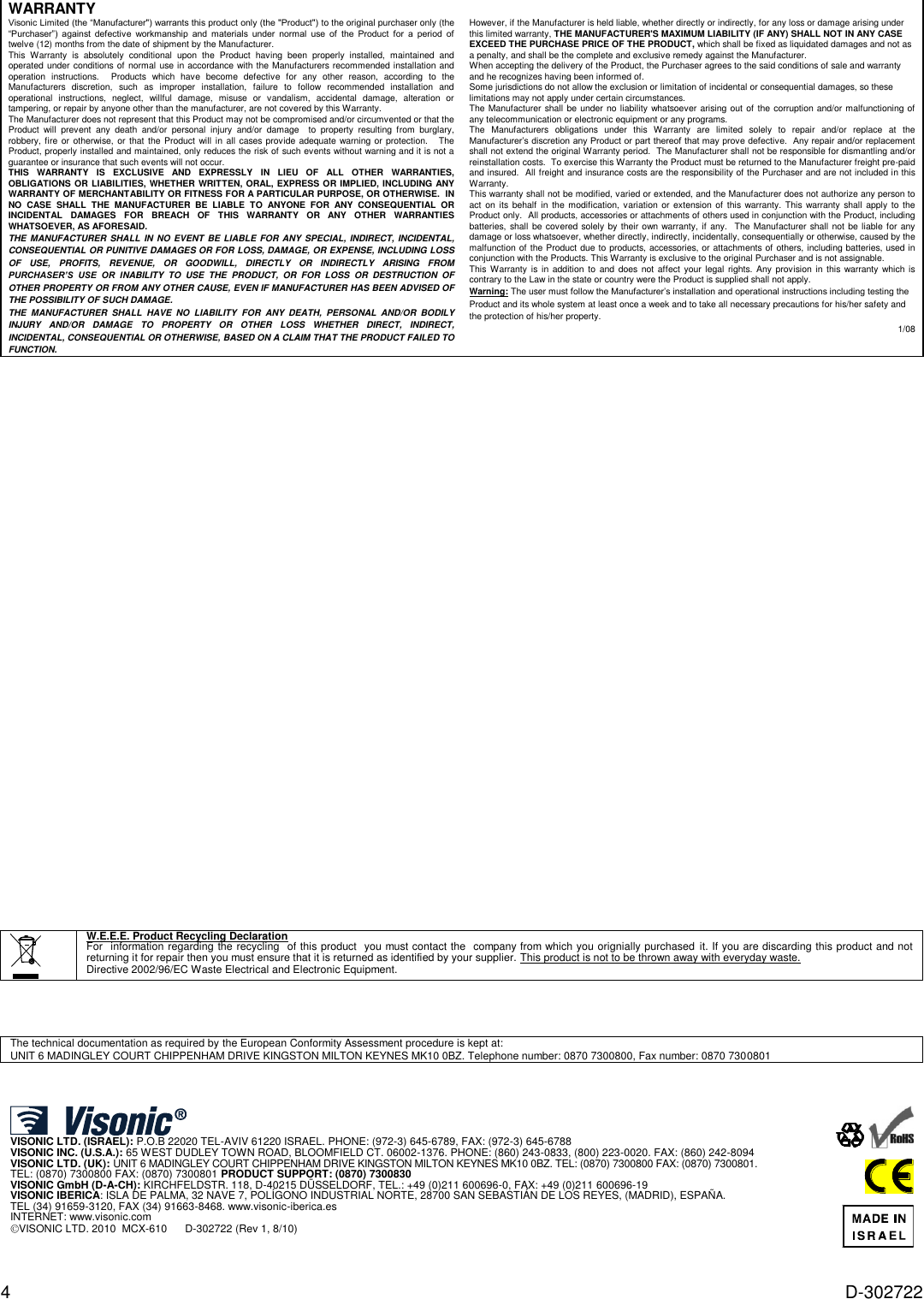  4  D-302722  WARRANTY  Visonic Limited (the “Manufacturer&quot;) warrants this product only (the &quot;Product&quot;) to the original purchaser only (the “Purchaser”)  against  defective  workmanship  and  materials  under  normal  use  of  the  Product  for  a  period  of twelve (12) months from the date of shipment by the Manufacturer.   This  Warranty  is  absolutely  conditional  upon  the  Product  having  been  properly  installed,  maintained  and operated under conditions of normal use in accordance with the Manufacturers recommended installation and operation  instructions.    Products  which  have  become  defective  for  any  other  reason,  according  to  the Manufacturers  discretion,  such  as  improper  installation,  failure  to  follow  recommended  installation  and operational  instructions,  neglect,  willful  damage,  misuse  or  vandalism,  accidental  damage,  alteration  or tampering, or repair by anyone other than the manufacturer, are not covered by this Warranty. The Manufacturer does not represent that this Product may not be compromised and/or circumvented or that the Product  will  prevent  any  death  and/or  personal  injury  and/or  damage    to  property  resulting  from  burglary, robbery, fire or  otherwise, or that  the Product  will  in  all cases provide adequate warning or protection.     The Product, properly installed and maintained, only reduces the risk of such events without warning and it is not a guarantee or insurance that such events will not occur.  THIS  WARRANTY  IS  EXCLUSIVE  AND  EXPRESSLY  IN  LIEU  OF  ALL  OTHER  WARRANTIES, OBLIGATIONS OR  LIABILITIES, WHETHER WRITTEN, ORAL, EXPRESS OR IMPLIED, INCLUDING ANY WARRANTY OF MERCHANTABILITY OR FITNESS FOR A PARTICULAR PURPOSE, OR OTHERWISE.  IN NO  CASE  SHALL  THE  MANUFACTURER  BE  LIABLE  TO  ANYONE  FOR  ANY  CONSEQUENTIAL  OR INCIDENTAL  DAMAGES  FOR  BREACH  OF  THIS  WARRANTY  OR  ANY  OTHER  WARRANTIES WHATSOEVER, AS AFORESAID. THE MANUFACTURER SHALL IN  NO EVENT  BE LIABLE FOR ANY SPECIAL, INDIRECT, INCIDENTAL, CONSEQUENTIAL OR PUNITIVE DAMAGES OR FOR LOSS, DAMAGE, OR EXPENSE, INCLUDING LOSS OF  USE,  PROFITS,  REVENUE,  OR  GOODWILL,  DIRECTLY  OR  INDIRECTLY  ARISING  FROM PURCHASER’S  USE  OR  INABILITY  TO  USE  THE  PRODUCT,  OR  FOR  LOSS  OR  DESTRUCTION  OF OTHER PROPERTY OR FROM ANY OTHER CAUSE, EVEN IF MANUFACTURER HAS BEEN ADVISED OF THE POSSIBILITY OF SUCH DAMAGE. THE  MANUFACTURER  SHALL  HAVE  NO  LIABILITY  FOR  ANY  DEATH,  PERSONAL  AND/OR  BODILY INJURY  AND/OR  DAMAGE  TO  PROPERTY  OR  OTHER  LOSS  WHETHER  DIRECT,  INDIRECT, INCIDENTAL, CONSEQUENTIAL OR OTHERWISE, BASED ON A CLAIM THAT THE PRODUCT FAILED TO FUNCTION.  However, if the Manufacturer is held liable, whether directly or indirectly, for any loss or damage arising under this limited warranty, THE MANUFACTURER&apos;S MAXIMUM LIABILITY (IF ANY) SHALL NOT IN ANY CASE EXCEED THE PURCHASE PRICE OF THE PRODUCT, which shall be fixed as liquidated damages and not as a penalty, and shall be the complete and exclusive remedy against the Manufacturer.  When accepting the delivery of the Product, the Purchaser agrees to the said conditions of sale and warranty and he recognizes having been informed of. Some jurisdictions do not allow the exclusion or limitation of incidental or consequential damages, so these limitations may not apply under certain circumstances.  The Manufacturer shall be under no liability whatsoever arising out  of the corruption and/or malfunctioning of any telecommunication or electronic equipment or any programs. The  Manufacturers  obligations  under  this  Warranty  are  limited  solely  to  repair  and/or  replace  at  the Manufacturer’s discretion any Product or part thereof that may prove defective.  Any repair and/or replacement shall not extend the original Warranty period.  The Manufacturer shall not be responsible for dismantling and/or reinstallation costs.  To exercise this Warranty the Product must be returned to the Manufacturer freight pre-paid and insured.  All freight and insurance costs are the responsibility of the Purchaser and are not included in this Warranty. This warranty shall not be modified, varied or extended, and the Manufacturer does not authorize any person to act  on  its  behalf  in  the  modification,  variation or  extension of this warranty. This warranty shall  apply to  the Product only.  All products, accessories or attachments of others used in conjunction with the Product, including batteries, shall  be  covered solely by their  own warranty, if any.  The Manufacturer  shall  not be liable for any damage or loss whatsoever, whether directly, indirectly, incidentally, consequentially or otherwise, caused by the malfunction of the Product due to products, accessories, or attachments of others, including batteries, used in conjunction with the Products. This Warranty is exclusive to the original Purchaser and is not assignable.  This  Warranty  is  in  addition  to  and  does not  affect  your  legal  rights. Any  provision  in  this warranty which is contrary to the Law in the state or country were the Product is supplied shall not apply.  Warning: The user must follow the Manufacturer’s installation and operational instructions including testing the Product and its whole system at least once a week and to take all necessary precautions for his/her safety and the protection of his/her property. 1/08                                            W.E.E.E. Product Recycling Declaration For  information regarding the recycling  of this product  you must contact the  company from which you orignially purchased  it. If you are discarding this product and not returning it for repair then you must ensure that it is returned as identified by your supplier. This product is not to be thrown away with everyday waste. Directive 2002/96/EC Waste Electrical and Electronic Equipment.     The technical documentation as required by the European Conformity Assessment procedure is kept at:  UNIT 6 MADINGLEY COURT CHIPPENHAM DRIVE KINGSTON MILTON KEYNES MK10 0BZ. Telephone number: 0870 7300800, Fax number: 0870 7300801                           VISONIC LTD. (ISRAEL): P.O.B 22020 TEL-AVIV 61220 ISRAEL. PHONE: (972-3) 645-6789, FAX: (972-3) 645-6788 VISONIC INC. (U.S.A.): 65 WEST DUDLEY TOWN ROAD, BLOOMFIELD CT. 06002-1376. PHONE: (860) 243-0833, (800) 223-0020. FAX: (860) 242-8094 VISONIC LTD. (UK): UNIT 6 MADINGLEY COURT CHIPPENHAM DRIVE KINGSTON MILTON KEYNES MK10 0BZ. TEL: (0870) 7300800 FAX: (0870) 7300801.  TEL: (0870) 7300800 FAX: (0870) 7300801 PRODUCT SUPPORT: (0870) 7300830 VISONIC GmbH (D-A-CH): KIRCHFELDSTR. 118, D-40215 DÜSSELDORF, TEL.: +49 (0)211 600696-0, FAX: +49 (0)211 600696-19 VISONIC IBERICA: ISLA DE PALMA, 32 NAVE 7, POLÍGONO INDUSTRIAL NORTE, 28700 SAN SEBASTIÁN DE LOS REYES, (MADRID), ESPAÑA. TEL (34) 91659-3120, FAX (34) 91663-8468. www.visonic-iberica.es INTERNET: www.visonic.com VISONIC LTD. 2010  MCX-610      D-302722 (Rev 1, 8/10)       