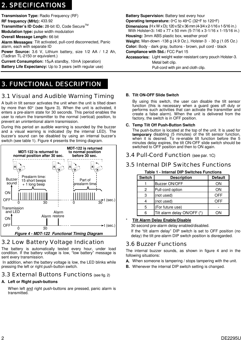 2 DE2295U  2. SPECIFICATIONS2. SPECIFICATIONS2. SPECIFICATIONS2. SPECIFICATIONS    Transmission Type: Radio Frequency (RF) RF frequency (MHz): 433.92 Transmitter’s ID Code: 28-bit ID, Code SecureTM Modulation type: pulse width modulation Overall Message Length: 66 bit Alarm Messages: Tilt activated, pull-cord disconnected, Panic alarm, each with separate ID Power Source: 3.6 V, Lithium battery, size 1/2 AA / 1.2 Ah, (Tadiran TL-2150 or equivalent.)  Current Consumption: 15µA standby, 10mA (operation)  Battery Life Expectancy: Up to 3 years (with regular use) Battery Supervision: Battery test every hour  Operating temperature: 0°C to 49°C (32°F to 120°F) Dimensions (H x W x D): 120 x 52 x 36 mm (4-3/4 x 2-1/16 x 1-5/16 in.)    With Holster-3: 140 x 77 x 50 mm (5-7/16 x 3-1/16 x 1-15/16 in.) Housing: 3mm ABS plastic box, weather proof Weight: Man-down -138 g (4.9 Oz.), Holster-3  - 30 g (1.05 Oz.)  Color: Body - dark gray, buttons - brown, pull cord - black Compliance with Std.: FCC Part 15 Accessories:  Light weight water-resistant carry pouch Holster-3.     Metal belt clip.     Pull-cord with pin and cloth clip.   3. FUNCTIONAL DESCRIPTION3. FUNCTIONAL DESCRIPTION3. FUNCTIONAL DESCRIPTION3. FUNCTIONAL DESCRIPTION    3.1 Visual and Audible Warning Timing A built-in tilt sensor activates the unit when the unit is tilted down by more than 60° (see figure 3). When the unit is activated, it enters a pre-alarm state for 30 seconds. This period enables the user to return the transmitter to the normal (vertical) position, to prevent an unintentional alarm transmission.  During this period an audible warning is sounded by the buzzer and a visual warning is indicated (by the internal LED). The buzzer’s sound can be disabled by using an internal buzzer’s switch (see table 1). Figure 4 presents the timing diagram.  Prealarm time:15 short beeps+ 1 long beepBuzzersound030 t (sec.)MDT-122 is returnedto normal positionbefore 30 sec.030MDT-122 is returned tonormal position after 30 sec.ONOFFPart ofprealarm timeTransmissionand LED030 t (sec.)Alarm AlarmrestoreONOFF  Figure 4 - MDT-122  Functional Timing Diagram 3.2 Low Battery Voltage Indication  The battery is automatically tested every hour, under load condition. If the battery voltage is low, “low battery” message is sent every transmission.  In addition, when the battery voltage is low, the LED blinks while pressing the left or right push-button switch.  3.3 External Buttons Functions (see fig. 2)  A. Left or Right push-buttons When left and right push-buttons are pressed, panic alarm is transmitted.  B. Tilt ON-OFF Slide Switch By using this switch, the user can disable the tilt sensor function (this is necessary when a guard goes off duty or performs such activities that can activate the transmitter and create a false alarm). When the unit is delivered from the factory, the switch is in OFF position. C. Temp Tilt Off Push-Button Switch The push-button is located at the top of the unit. It is used for temporary disabling (5 minutes) of the tilt sensor function, when it is desired. To re-enable tilt function before the 5 minutes delay expires, the tilt ON-OFF slide switch should be switched to OFF position and then to ON again. 3.4 Pull-Cord Function (see par. 1C) 3.5 Internal DIP Switches Functions Table 1 - Internal DIP Switches Functions Switch Description  Default 1 Buzzer ON/OFF  ON 2  Pull-cord option   ON 3 (not used)  OFF 4 (not used)  OFF 5  (For future use)  - 6  Tilt alarm delay ON/OFF (*)  ON *    Tilt Alarm Delay Enable/Disable 30 second pre-alarm delay enabled/disabled. If the “tilt alarm delay” DIP switch is set to OFF position (no delay) the tilt pre-alarm DIP switch position is disregarded. 3.6 Buzzer Functions The internal buzzer sounds, as shown in figure 4 and in the following situations: A.  When someone is tampering / stops tampering with the unit.  B.  Whenever the internal DIP switch setting is changed. 