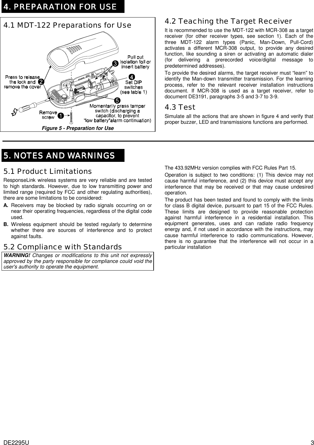 DE2295U  3 4. PREPARATION FOR USE4. PREPARATION FOR USE4. PREPARATION FOR USE4. PREPARATION FOR USE     4.1 MDT-122 Preparations for Use  Figure 5 - Preparation for Use      4.2 Teaching the Target Receiver It is recommended to use the MDT-122 with MCR-308 as a target receiver (for other receiver types, see section 1). Each of the three MDT-122 alarm types (Panic, Man-Down, Pull-Cord) activates a different MCR-308 output, to provide any desired function, like sounding a siren or activating an automatic dialer (for delivering a prerecorded voice/digital message to predetermined addresses). To provide the desired alarms, the target receiver must “learn” to identify the Man-down transmitter transmission. For the learning process, refer to the relevant receiver installation instructions document. If MCR-308 is used as a target receiver, refer to document DE3191, paragraphs 3-5 and 3-7 to 3-9. 4.3 Test Simulate all the actions that are shown in figure 4 and verify that proper buzzer, LED and transmissions functions are performed.    5. NOTES AND WARNINGS5. NOTES AND WARNINGS5. NOTES AND WARNINGS5. NOTES AND WARNINGS    5.1 Product Limitations ResponseLink wireless systems are very reliable and are tested to high standards. However, due to low transmitting power and limited range (required by FCC and other regulating authorities), there are some limitations to be considered: A. Receivers may be blocked by radio signals occurring on or near their operating frequencies, regardless of the digital code used. B. Wireless equipment should be tested regularly to determine whether there are sources of interference and to protect against faults. 5.2 Compliance with Standards WARNING! Changes or modifications to this unit not expressly approved by the party responsible for compliance could void the user&apos;s authority to operate the equipment. The 433.92MHz version complies with FCC Rules Part 15. Operation is subject to two conditions: (1) This device may not cause harmful interference, and (2) this device must accept any interference that may be received or that may cause undesired operation. The product has been tested and found to comply with the limits for class B digital device, pursuant to part 15 of the FCC Rules. These limits are designed to provide reasonable protection against harmful interference in a residential installation. This equipment generates, uses and can radiate radio frequency energy and, if not used in accordance with the instructions, may cause harmful interference to radio communications. However, there is no guarantee that the interference will not occur in a particular installation   