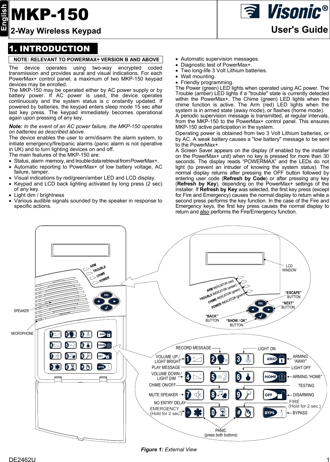 DE2462U  1  MKP-150 2-Way Wireless Keypad  User&apos;s Guide1. INTRODUCTIONNOTE: RELEVANT TO POWERMAX+ VERSION B AND ABOVE The device operates using two-way encrypted coded transmission and provides aural and visual indications. For each PowerMax+ control panel, a maximum of two MKP-150 keypad devices may be enrolled. The MKP-150 may be operated either by AC power supply or by battery power. If AC power is used, the device operates continuously and the system status is c onstantly updated. If powered by batteries, the keypad enters sleep mode 15 sec after last key press. The keypad immediately becomes operational again upon pressing of any key. Note: In the event of an AC power failure, the MKP-150 operates on batteries as described above. The device enables the user to arm/disarm the alarm system, to initiate emergency/fire/panic alarms (panic alarm is not operative in UK) and to turn lighting devices on and off. The main features of the MKP-150 are: • Status, alarm  memory, and trouble data retrieval from PowerMax+. •  Automatic reporting to PowerMax+ of low battery voltage, AC failure, tamper. •  Visual indications by red/green/amber LED and LCD display. •  Keypad and LCD back lighting activated by long press (2 sec) of any key. •  Light dim / brightness •  Various audible signals sounded by the speaker in response to specific actions. •  Automatic supervision messages. •  Diagnostic test of PowerMax+. •  Two long-life 3 Volt Lithium batteries. • Wall mounting. • Friendly programming. The Power (green) LED lights when operated using AC power. The Trouble (amber) LED lights if a &quot;trouble&quot; state is currently detected within the PowerMax+. The Chime (green) LED lights when the chime function is active. The Arm (red) LED lights when the system is in armed state (away mode), or flashes (home mode). A periodic supervision message is transmitted, at regular intervals, from the MKP-150 to the PowerMax+ control panel. This ensures MKP-150 active participation in the system. Operating power is obtained from two 3 Volt Lithium batteries, or by AC. A weak battery causes a &quot;low battery&quot; message to be sent to the PowerMax+. A Screen Saver appears on the display (if enabled by the installer on the PowerMax+ unit) when no key is pressed for more than 30 seconds. The display reads “POWERMAX” and the LEDs do not light (to prevent an intruder of knowing the system status). The normal display returns after pressing the OFF button followed by entering user code (Refresh by Code) or after pressing any key (Refresh by Key), depending on the PowerMax+ settings of the installer. If Refresh by Key was selected, the first key press (except for Fire and Emergency) causes the normal display to return while a second press performs the key function. In the case of the Fire and Emergency keys, the first key press causes the normal display to return and also performs the Fire/Emergency function.  AWAYMICROPHONEPLAY MESSAGEVOLUME UP /LIGHT BRIGHTVOLUME DOWN /LIGHT DIMCHIME ON/OFFMUTE SPEAKERNO ENTRY DELAYRECORD MESSAGELIGHT OFFTESTINGARMING“AWAY”ARMING “HOME”DISARMINGBYPASSLIGHT ONEMERGENCY(Hold for 2 sec.)(Hold for 2 sec.)FIREPANIC(press both buttons)“SHOW / OK”BUTTON“ESCAPE” BUTTON“NEXT”BUTTONLCDWINDOW“BACK” BUTTONSPEAKERAWAY Figure 1: External View 