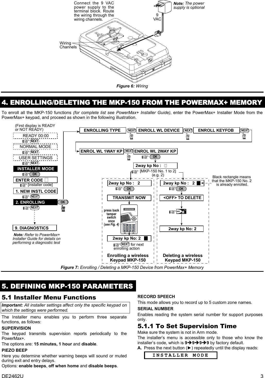 DE2462U  3 9VACWiringChannelsConnect the 9 VACpower supply to theterminal block. Routethe wiring through thewiring channels.Note: The powersupply is optional Figure 6: Wiring  4. ENROLLING/DELETING THE MKP-150 FROM THE POWERMAX+ MEMORY To enroll all the MKP-150 functions (for complete list see PowerMax+ Installer Guide), enter the PowerMax+ Installer Mode from the PowerMax+ keypad, and proceed as shown in the following illustration.  Note: Refer to PowerMax+Installer Guide for details onperforming a diagnostic testOK(First display is READYor NOT READY)READY 00:00USER SETTINGSNORMAL MODEENTER CODE1. NEW INSTL CODE2. ENROLLING[installer code]INSTALLER MODEENROL WL 2WAY KPENROLL WL DEVICEENROLLING TYPE[MKP-150 No. 1 to 2](e.g. 2)2way kp No :2way kp No :   2 2way kp No :   22way kp No: 2Enrolling a wirelessKeypad MKP-150                 for next enrolling action&lt;OFF&gt; TO DELETEpress backtamperswitchonce(see Fig. 4)TRANSMIT NOWDeleting a wirelessKeypad MKP-1502way kp No: 2ENROLL KEYFOBBlack rectangle meansthat the MKP-150 No. 2 is already enrolled.AWAYOKNEXTNEXTNEXTNEXTOKOKOKNEXTOKNEXT NEXT NEXTENROL WL 1WAY KP NEXT9. DIAGNOSTICSNEXT Figure 7: Enrolling / Deleting a MKP-150 Device from PowerMax+ Memory  5. DEFINING MKP-150 PARAMETERS5.1 Installer Menu Functions Important: All installer settings affect only the specific keypad on which the settings were performed. The Installer menu enables you to perform three separate functions, as follows: SUPERVISION The keypad transmits supervision reports periodically to the PowerMax+. The options are: 15 minutes, 1 hour and disable. PIEZO BEEP Here you determine whether warning beeps will sound or muted during exit and entry delays. Options: enable beeps, off when home and disable beeps. RECORD SPEECH This mode allows you to record up to 5 custom zone names. SERIAL NUMBER Enables reading the system serial number for support purposes only. 5.1.1 To Set Supervision Time Make sure the system is not in Arm mode. The installer’s menu is accessible only to those who know the installer’s code, which is 9Î9Î9Î9 by factory default.  A.  Press the next button (►) repeatedly until the display reads: INSTALLER MODE 