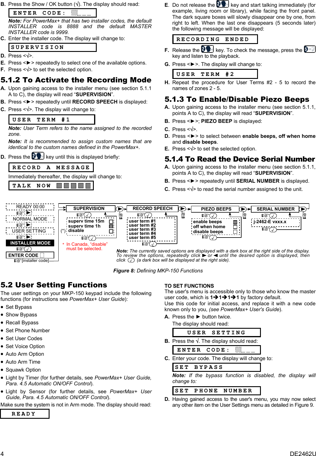 4  DE2462U B.  Press the Show / OK button (√). The display should read: ENTER CODE: ___ Note: For PowerMax+ that has two installer codes, the default INSTALLER code is 8888 and the default MASTER INSTALLER code is 9999. C.  Enter the installer code. The display will change to:  SUPERVISION D.  Press &lt;√&gt;.  E. Press &lt;►&gt; repeatedly to select one of the available options. F.  Press &lt;√&gt; to set the selected option.  5.1.2 To Activate the Recording Mode A.  Upon gaining access to the installer menu (see section 5.1.1 A to C), the display will read “SUPERVISION”. B.  Press &lt;►&gt; repeatedly until RECORD SPEECH is displayed: C.  Press &lt;√&gt;. The display will change to:  USER TERM #1 Note: User Term refers to the name assigned to the recorded zone. Note:  It is recommended to assign custom names that are identical to the custom names defined in the PowerMax+. D. Press the   key until this is displayed briefly:   RECORD A MESSAGE Immediately thereafter, the display will change to:  TALK NOW       E.  Do not release the   key and start talking immediately (for example, living room or library), while facing the front panel. The dark square boxes will slowly disappear one by one, from right to left. When the last one disappears (5 seconds later) the following message will be displayed:  RECORDING ENDED F.  Release the   key. To check the message, press the   key and listen to the playback.  G. Press &lt;►&gt;. The display will change to:  USER TERM #2 H.  Repeat the procedure for User Terms #2 - 5 to record the names of zones 2 - 5. 5.1.3 To Enable/Disable Piezo Beeps A.  Upon gaining access to the installer menu (see section 5.1.1, points A to C), the display will read “SUPERVISION”. B.  Press &lt;►&gt;; PIEZO BEEP is displayed: C. Press &lt;√&gt;.  D. Press &lt;►&gt; to select between enable beeps, off when home and disable beeps. E.  Press &lt;√&gt; to set the selected option.  5.1.4 To Read the Device Serial Number A.  Upon gaining access to the installer menu (see section 5.1.1, points A to C), the display will read “SUPERVISION”. B.  Press &lt;►&gt; repeatedly until SERIAL NUMBER is displayed. C. Press &lt;√&gt; to read the serial number assigned to the unit.   RECORD SPEECHuser term #1user term #2user term #3user term #4user term #5READY 00:00USER SETTINGNORMAL MODEENTER CODE[installer code]INSTALLER MODESUPERVISIONsuperv time 15msuperv time 1hdisablePIEZO BEEPSenable beepsdisable beepsSERIAL NUMBERj-2462-E vxxx.xoff when homeNote: The currently saved options are displayed with a dark box at the right side of the display.To review the options, repeatedly click    or    until the desired option is displayed, thenclick         (a dark box will be displayed at the right side).(*)In Canada, “disable”must be selected.* Figure 8: Defining MKP-150 Functions  5.2 User Setting Functions The user settings on your MKP-150 keypad include the following functions (for instructions see PowerMax+ User Guide): • Set Bypass • Show Bypass • Recall Bypass • Set Phone Number • Set User Codes • Set Voice Option • Auto Arm Option • Auto Arm Time • Squawk Option • Light by Timer (for further details, see PowerMax+ User Guide, Para. 4.5 Automatic ON/OFF Control).  • Light by Sensor (for further details, see PowerMax+ User Guide, Para. 4.5 Automatic ON/OFF Control). Make sure the system is not in Arm mode. The display should read:       READY   TO SET FUNCTIONS The user&apos;s menu is accessible only to those who know the master user code, which is 1Î1Î1Î1 by factory default.  Use this code for initial access, and replace it with a new code known only to you, (see PowerMax+ User&apos;s Guide). A.  Press the ► button twice. The display should read: USER SETTING B. Press the √. The display should read: ENTER CODE: ___ C.  Enter your code. The display will change to:  SET BYPASS Note:  If the bypass function is disabled, the display will change to: SET PHONE NUMBER D.  Having gained access to the user&apos;s menu, you may now select any other item on the User Settings menu as detailed in Figure 9.    