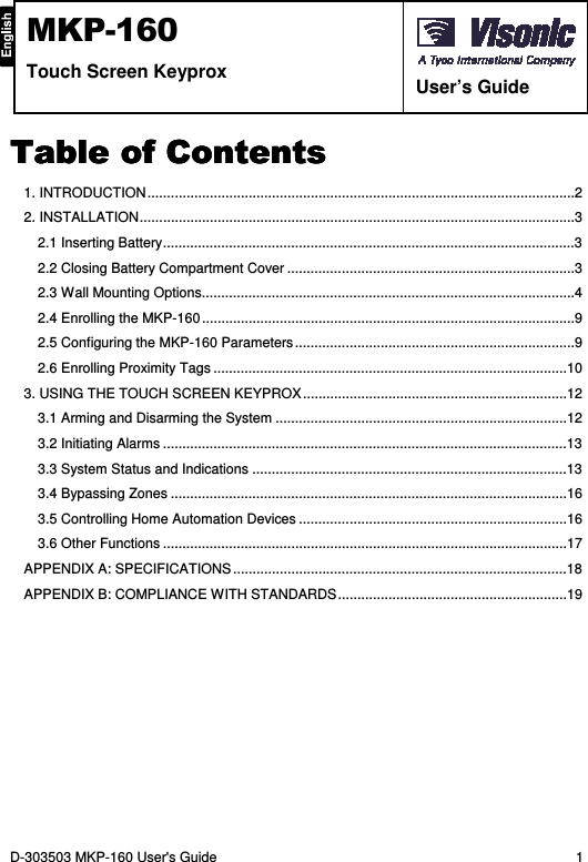 D-303503 MKP-160 User&apos;s Guide  1  MKP-160 Touch Screen Keyprox   User’s Guide Table of ContentsTable of ContentsTable of ContentsTable of Contents    1. INTRODUCTION ..............................................................................................................2 2. INSTALLATION ................................................................................................................3 2.1 Inserting Battery ..........................................................................................................3 2.2 Closing Battery Compartment Cover ..........................................................................3 2.3 Wall Mounting Options ................................................................................................4 2.4 Enrolling the MKP-160 ................................................................................................9 2.5 Configuring the MKP-160 Parameters ........................................................................9 2.6 Enrolling Proximity Tags ...........................................................................................10 3. USING THE TOUCH SCREEN KEYPROX ....................................................................12 3.1 Arming and Disarming the System ...........................................................................12 3.2 Initiating Alarms ........................................................................................................13 3.3 System Status and Indications .................................................................................13 3.4 Bypassing Zones ......................................................................................................16 3.5 Controlling Home Automation Devices .....................................................................16 3.6 Other Functions ........................................................................................................17 APPENDIX A: SPECIFICATIONS ......................................................................................18 APPENDIX B: COMPLIANCE WITH STANDARDS ...........................................................19  