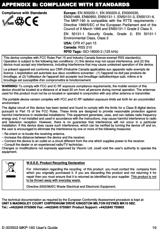 D-303503 MKP-160 User&apos;s Guide  19 APPENDIX B: COMPLIANCE WITH STANDARDSAPPENDIX B: COMPLIANCE WITH STANDARDSAPPENDIX B: COMPLIANCE WITH STANDARDSAPPENDIX B: COMPLIANCE WITH STANDARDS    Compliance with Standards   Europe: EN 300220-1, EN 300220-2, EN300330, EN301489, EN60950, EN50131-1, EN50131-3, EN50131-6. The  MKP-160  is  compatible  with  the  RTTE  requirements  -Directive 1999/5/EC of the  European Parliament and of  the Council of 9 March 1999 and EN50131-1 Grade 2 Class II. EN  50131-1  Security  Grade,  Grade  2;  EN  50131-1 Environmental Class, Class 2 USA: CFR 47 part 15 Canada: RSS 210  RFID Tags: ISO-18000-2 (125 kHz) This device complies with FCC Rules Part 15 and Industry Canada license-exempt RSS standard(s). Operation is subject to the following two conditions: (1) this device may not cause interference, and (2) this device must accept any interference, including interference that may cause undesired operation of the device. Le présent appareil est conforme aux CNR d&apos;Industrie Canada applicables aux appareils radio exempts de licence. L&apos;exploitation est autorisée aux deux conditions suivantes : (1) l&apos;appareil ne doit pas produire de brouillage, et (2) l&apos;utilisateur de l&apos;appareil doit accepter tout brouillage radioélectrique subi, même si le brouillage est susceptible d&apos;en compromettre le fonctionnement. WARNING! To comply with FCC and IC RF exposure compliance requirements, the mobile version of this device should be located at a distance of at least 20 cm from all persons during normal operation. The antennas used for this product must not be co-located or operated in conjunction with any other antenna or transmitter. The portable device version complies with FCC and IC RF radiation exposure limits set forth for an uncontrolled environment. The digital circuit of this device has been tested and found to comply with the limits for a Class B digital device, pursuant  to  Part  15  of  the  FCC  Rules.  These  limits  are  designed  to  provide  reasonable  protection  against harmful interference in residential installations. This equipment generates, uses, and can radiate radio frequency energy and, if not installed and used in accordance with the instructions, may cause harmful interference to radio and  television  reception.  However,  there  is  no  guarantee  that  interference  will  not  occur  in  a  particular installation. If this device does cause such interference, which can be verified by turning the device off and on, the user is encouraged to eliminate the interference by one or more of the following measures: – Re-orient or re-locate the receiving antenna. – Increase the distance between the device and the receiver. – Connect the device to an outlet on a circuit different from the one which supplies power to the receiver. – Consult the dealer or an experienced radio/TV technician. Changes or modifications not  expressly approved by Visonic  Ltd. could void the user&apos;s  authority to operate the equipment.   W.E.E.E. Product Recycling Declaration For  information regarding the recycling  of this product  you must contact the  company from which  you  orignially  purchased  it.  If  you  are  discarding  this  product  and  not  returning  it  for repair then you must ensure that it is returned as identified by your supplier. This product is not to be thrown away with everyday waste. Directive 2002/96/EC Waste Electrical and Electronic Equipment.  The technical documentation as required by the European Conformity Assessment procedure is kept at:  UNIT 6 MADINGLEY COURT CHIPPENHAM DRIVE KINGSTON MILTON KEYNES MK10 0BZ.  Tel.: +44(0)845 0755800 Fax: +44(0)845 0755801 Product Support: +44(0)845 755802  