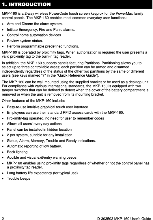 2  D-303503 MKP-160 User&apos;s Guide 1. INTRODUCTION1. INTRODUCTION1. INTRODUCTION1. INTRODUCTION    MKP-160 is a 2-way wireless PowerCode touch screen keyprox for the PowerMax family control panels. The MKP-160 enables most common everyday user functions: •  Arm and Disarm the alarm system.  •  Initiate Emergency, Fire and Panic alarms. •  Control home automation devices. •  Review system status. •  Perform programmable predefined functions. MKP-160 is operated by proximity tags. When authorization is required the user presents a valid proximity tag to the built-in tag reader. In addition, the MKP-160 supports panels featuring Partitions. Partitioning allows you to select up to three controllable areas; each partition can be armed and disarmed independently regardless of the status of the other two partitions by the same or different users (see keys marked &quot;7&quot; in the &quot;Quick Reference Guide&quot;). The MKP-160 can be wall-mounted using the supplied bracket or be used as a desktop unit. For compliance with various international standards, the MKP-160 is equipped with two tamper switches that can be defined to detect when the cover of the battery compartment is removed or when the unit is removed from its mounting bracket. Other features of the MKP-160 include: •  Easy-to-use intuitive graphical touch user interface •  Employees can use their standard RFID access cards with the MKP-160. •  Proximity-tag operated, no need for user to remember codes •  Allows all users&apos; every day actions •  Panel can be installed in hidden location •  2 per system, suitable for any installation •  Status, Alarm, Memory, Trouble and Ready indications. •  Automatic reporting of low battery. •  Back lighting. •  Audible and visual exit/entry warning beeps •  MKP-160 enables using proximity tags regardless of whether or not the control panel has a proximity tag reader. •  Long battery life expectancy (for typical use). •  Trouble beeps 