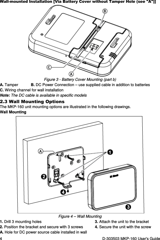 4  D-303503 MKP-160 User&apos;s Guide Wall-mounted Installation [Via Battery Cover without Tamper Hole (see &quot;A&quot;)]  Figure 3 - Battery Cover Mounting (part b) A. Tamper  B. DC Power Connection – use supplied cable in addition to batteries C. Wiring channel for wall installation Note: The DC cable is available in specific models 2.3 Wall Mounting Options The MKP-160 unit mounting options are illustrated in the following drawings. Wall Mounting  Figure 4 – Wall Mounting 1. Drill 3 mounting holes  3. Attach the unit to the bracket 2. Position the bracket and secure with 3 screws   4. Secure the unit with the screw A. Hole for DC power source cable installed in wall   