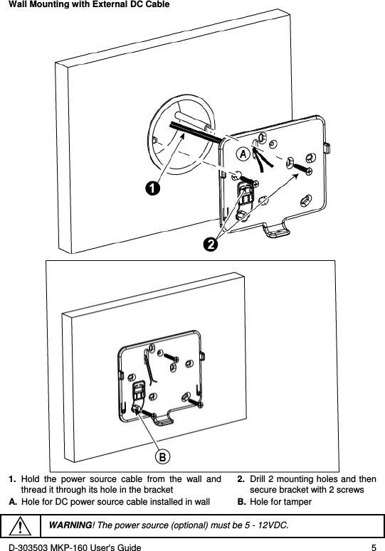 D-303503 MKP-160 User&apos;s Guide  5 Wall Mounting with External DC Cable   1.  Hold  the  power  source  cable  from  the  wall  and thread it through its hole in the bracket 2.  Drill 2 mounting holes and then secure bracket with 2 screws A.  Hole for DC power source cable installed in wall  B.  Hole for tamper   WARNING! The power source (optional) must be 5 - 12VDC. 