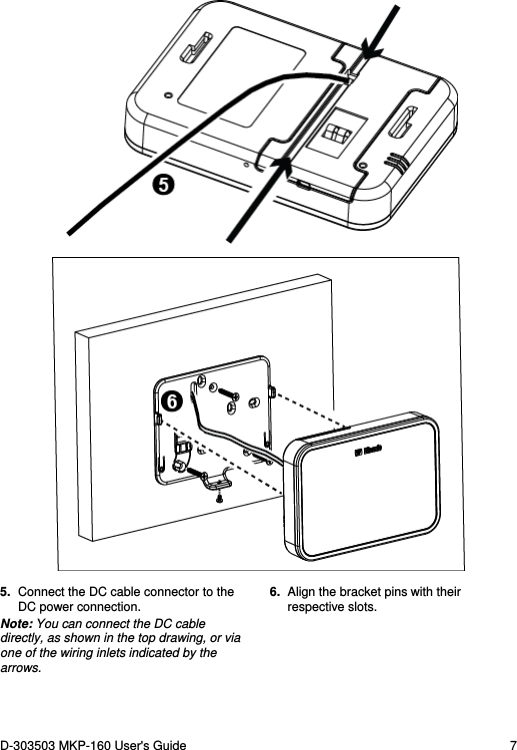 D-303503 MKP-160 User&apos;s Guide  7      5.  Connect the DC cable connector to the DC power connection. Note: You can connect the DC cable directly, as shown in the top drawing, or via one of the wiring inlets indicated by the arrows. 6.  Align the bracket pins with their respective slots. 