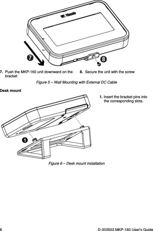 8  D-303503 MKP-160 User&apos;s Guide  7. Push the MKP-160 unit downward on the bracket 8.  Secure the unit with the screw Figure 5 – Wall Mounting with External DC Cable Desk mount  1. Insert the bracket pins into the corresponding slots. Figure 6 – Desk mount installation 