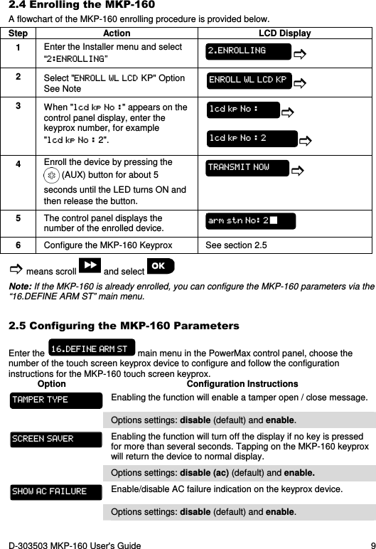 D-303503 MKP-160 User&apos;s Guide  9 2.4 Enrolling the MKP-160 A flowchart of the MKP-160 enrolling procedure is provided below. Step  Action  LCD Display 1  Enter the Installer menu and select “2:ENROLLING”  2  Select &quot;ENROLL WL LCD KP&quot; Option  See Note  3  When &quot;lcd kp No :&quot; appears on the control panel display, enter the keyprox number, for example &quot;lcd kp No : 2&quot;.   4  Enroll the device by pressing the  (AUX) button for about 5 seconds until the LED turns ON and then release the button.  5  The control panel displays the number of the enrolled device.  6  Configure the MKP-160 Keyprox  See section 2.5  means scroll   and select   Note: If the MKP-160 is already enrolled, you can configure the MKP-160 parameters via the “16.DEFINE ARM ST” main menu. 2.5 Configuring the MKP-160 Parameters Enter the   main menu in the PowerMax control panel, choose the number of the touch screen keyprox device to configure and follow the configuration instructions for the MKP-160 touch screen keyprox. Option  Configuration Instructions  Enabling the function will enable a tamper open / close message.  Options settings: disable (default) and enable.  Enabling the function will turn off the display if no key is pressed for more than several seconds. Tapping on the MKP-160 keyprox will return the device to normal display.  Options settings: disable (ac) (default) and enable.  Enable/disable AC failure indication on the keyprox device.  Options settings: disable (default) and enable. TAMPER TYPE SCREEN SAVER SHOW AC FAILURE 16.DEFINE ARM ST arm stn No: 2 TRANSMIT NOW lcd kp No : 2 lcd kp No : ENROLL WL LCD KP 2.ENROLLING 