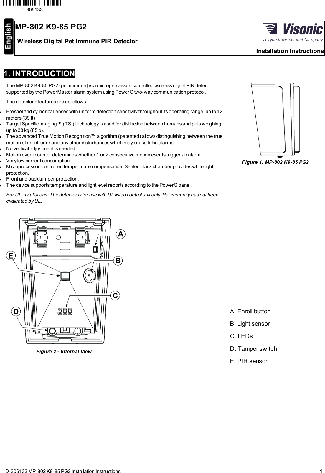 D-306133 MP-802 K9-85 PG2 Installation Instructions 11. INTRODUCTIONThe MP-802 K9-85 PG2 (pet immune) is a microprocessor-controlled wireless digital PIR detectorsupported by the PowerMaster alarm system using PowerG two-way communication protocol.The detector&apos;s features are as follows:lFresnel and cylindrical lenses with uniform detection sensitivity throughout its operating range, up to 12meters (39 ft).lTarget Specific Imaging™ (TSI) technology is used for distinction between humans and pets weighingup to 38 kg (85lb).lThe advanced True Motion Recognition™ algorithm (patented) allows distinguishing between the truemotion of an intruder and any other disturbances which may cause false alarms.lNo vertical adjustment is needed.lMotion event counter determines whether 1 or 2 consecutive motion events trigger an alarm.lVery low current consumption.lMicroprocessor-controlled temperature compensation. Sealed black chamber provides white lightprotection.lFront and back tamper protection.lThe device supports temperature and light level reports according to the PowerG panel.For UL installations: The detector is for use with UL listed control unit only. Pet immunity has not beenevaluated by UL.............. ........Figure 2 - Internal ViewFigure 1: MP-802 K9-85 PG2A. Enroll buttonB. Light sensorC. LEDsD. Tamper switchE. PIR sensorMP-802 K9-85 PG2Wireless Digital Pet Immune PIR DetectorInstallation Instructions