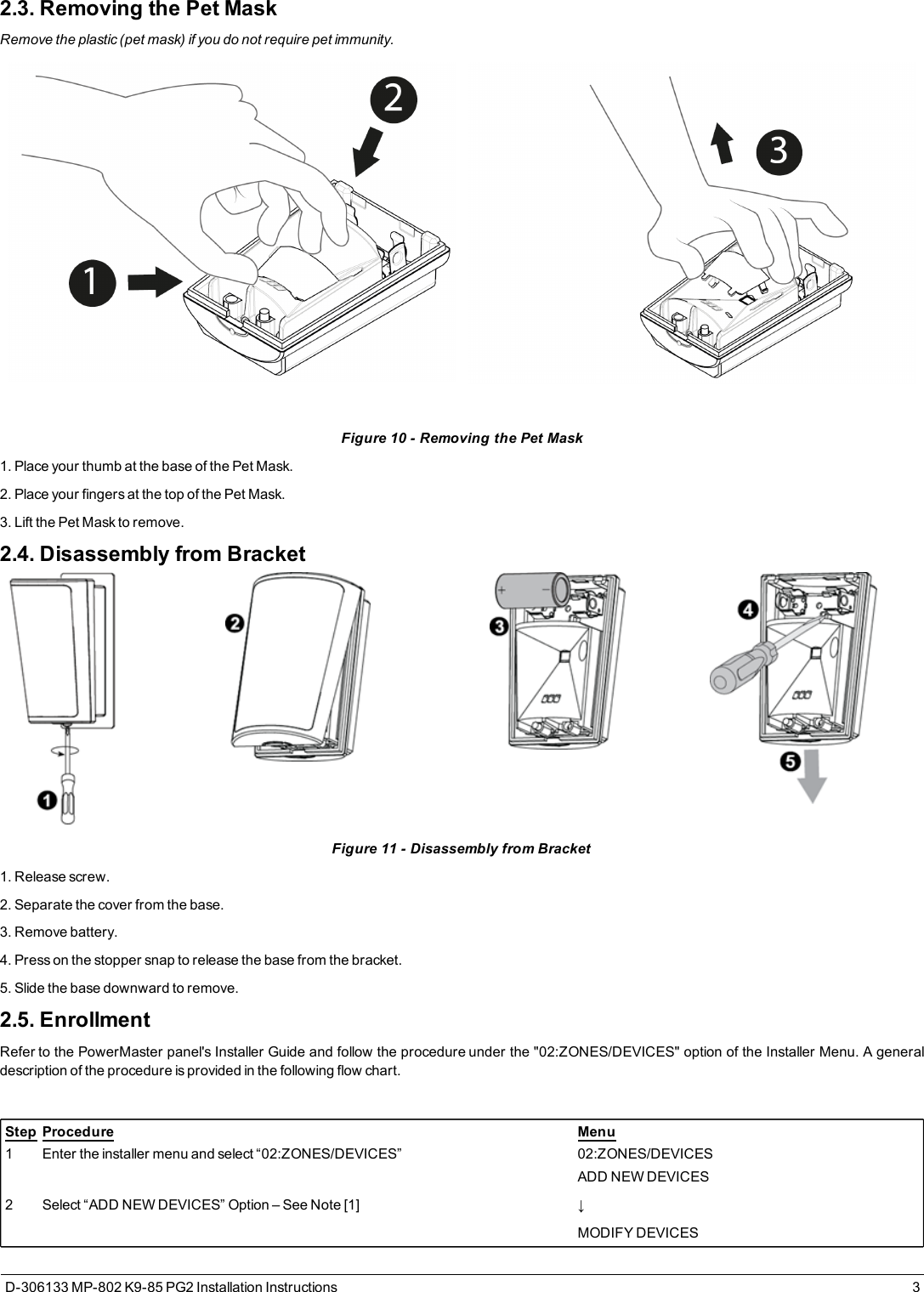 2.3. Removing the Pet MaskRemove the plastic (pet mask) if you do not require pet immunity.Figure 10 - Removing the Pet Mask1. Place your thumb at the base of the Pet Mask.2. Place your fingers at the top of the Pet Mask.3. Lift the Pet Mask to remove.2.4. Disassembly from BracketFigure 11 - Disassembly from Bracket1. Release screw.2. Separate the cover from the base.3. Remove battery.4. Press on the stopper snap to release the base from the bracket.5. Slide the base downward to remove.2.5. EnrollmentRefer to the PowerMaster panel&apos;s Installer Guide and follow the procedure under the &quot;02:ZONES/DEVICES&quot; option of the Installer Menu. A generaldescription of the procedure is provided in the following flow chart.Step Procedure Menu1 Enter the installer menu and select “02:ZONES/DEVICES” 02:ZONES/DEVICES2 Select “ADD NEW DEVICES” Option – See Note [1]ADD NEW DEVICES↓MODIFY DEVICESD-306133 MP-802 K9-85 PG2 Installation Instructions 3