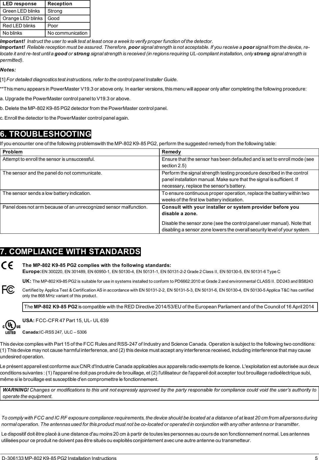 LED response ReceptionGreen LED blinks StrongOrange LED blinks GoodRed LED blinks PoorNo blinks No communicationImportant! Instruct the user to walk test at least once a week to verify proper function of the detector.Important! Reliable reception must be assured. Therefore, poor signal strength is not acceptable. If you receive a poor signal from the device, re-locate it and re-test until a good or strong signal strength is received (in regions requiring UL-compliant installation, only strong signal strength ispermitted).Notes:[1] For detailed diagnostics test instructions, refer to the control panel Installer Guide.**This menu appears in PowerMaster V19.3 or above only. In earlier versions, this menu will appear only after completing the following procedure:a. Upgrade the PowerMaster control panel to V19.3 or above.b. Delete the MP-802 K9-85 PG2 detector from the PowerMaster control panel.c. Enroll the detector to the PowerMaster control panel again.6. TROUBLESHOOTINGIf you encounter one of the following problemswith the MP-802 K9-85 PG2, perform the suggested remedy from the following table:Problem RemedyAttempt to enroll the sensor is unsuccessful. Ensure that the sensor has been defaulted and is set to enroll mode (seesection 2.5)The sensor and the panel do not communicate. Perform the signal strength testing procedure described in the controlpanel installation manual. Make sure that the signal is sufficient. Ifnecessary, replace the sensor&apos;s battery.The sensor sends a low battery indication. To ensure continuous proper operation, replace the battery within twoweeks of the first low battery indication.Panel does not arm because of an unrecognized sensor malfunction. Consult with your installer or system provider before youdisable a zone.Disable the sensor zone (see the control panel user manual). Note thatdisabling a sensor zone lowers the overall security level of your system.7. COMPLIANCE WITH STANDARDSThe MP-802 K9-85 PG2 complies with the following standards:Europe:EN 300220, EN 301489, EN 60950-1, EN 50130-4, EN 50131-1, EN 50131-2-2 Grade 2 Class II, EN 50130-5, EN 50131-6 Type CUK: The MP-802 K9-85 PG2 is suitable for use in systems installed to conform to PD6662:2010 at Grade 2 and environmental CLASS II. DD243 and BS8243Certified by Applica Test &amp; Certification AS in accordance with EN 50131-2-2, EN 50131-5-3, EN 50131-6, EN 50130-4, EN 50130-5 Applica T&amp;C has certifiedonly the 868 MHz variant of this product.The MP-802 K9-85 PG2 is compatible with the RED Directive 2014/53/EU of the European Parliament and of the Council of 16 April 2014USA: FCC-CFR 47 Part 15, UL- UL 639Canada:IC-RSS 247, ULC – S306This device complies with Part 15 of the FCC Rules and RSS-247 of Industry and Science Canada. Operation is subject to the following two conditions:(1) This device may not cause harmful interference, and (2) this device must accept any interference received, including interference that may causeundesired operation.Le présent appareil est conforme aux CNR d&apos;Industrie Canada applicables aux appareils radio exempts de licence. L&apos;exploitation est autorisée aux deuxconditions suivantes : (1) l&apos;appareil ne doit pas produire de brouillage, et (2) l&apos;utilisateur de l&apos;appareil doit accepter tout brouillage radioélectrique subi,même si le brouillage est susceptible d&apos;en compromettre le fonctionnement.WARNING! Changes or modifications to this unit not expressly approved by the party responsible for compliance could void the user’s authority tooperate the equipment.To comply with FCC and IC RF exposure compliance requirements, the device should be located at a distance of at least 20 cm from all persons duringnormal operation. The antennas used for this product must not be co-located or operated in conjunction with any other antenna or transmitter.Le dispositif doit être placé à une distance d&apos;au moins 20 cm à partir de toutes les personnes au cours de son fonctionnement normal. Les antennesutilisées pour ce produit ne doivent pas être situés ou exploités conjointement avec une autre antenne ou transmetteur.D-306133 MP-802 K9-85 PG2 Installation Instructions 5