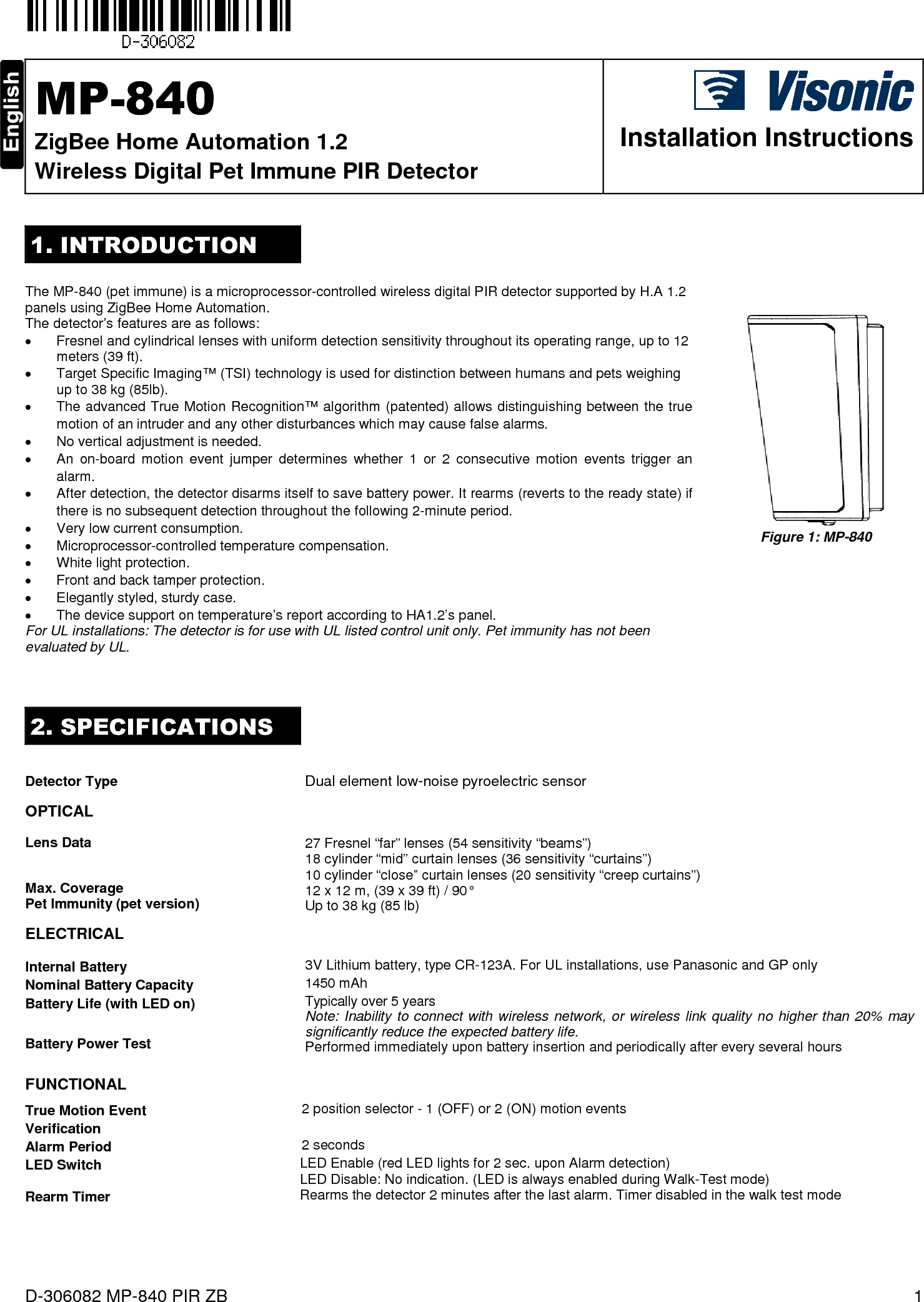  D-306082 MP-840 PIR ZB  1  MP-840 ZigBee Home Automation 1.2 Wireless Digital Pet Immune PIR Detector  Installation Instructions 1. INTRODUCTION  The MP-840 (pet immune) is a microprocessor-controlled wireless digital PIR detector supported by H.A 1.2 panels using ZigBee Home Automation.  The detector’s features are as follows: •  Fresnel and cylindrical lenses with uniform detection sensitivity throughout its operating range, up to 12 meters (39 ft).  •  Target Specific Imaging™ (TSI) technology is used for distinction between humans and pets weighing up to 38 kg (85lb). •  The advanced True Motion Recognition™ algorithm (patented) allows distinguishing between the true motion of an intruder and any other disturbances which may cause false alarms. •  No vertical adjustment is needed. •  An  on-board  motion  event  jumper  determines  whether  1  or  2  consecutive  motion  events  trigger  an alarm. •  After detection, the detector disarms itself to save battery power. It rearms (reverts to the ready state) if there is no subsequent detection throughout the following 2-minute period.  •  Very low current consumption. •  Microprocessor-controlled temperature compensation. •  White light protection. •  Front and back tamper protection. •  Elegantly styled, sturdy case. •  The device support on temperature’s report according to HA1.2’s panel. For UL installations: The detector is for use with UL listed control unit only. Pet immunity has not been evaluated by UL.      Figure 1: MP-840 2. SPECIFICATIONS  Detector Type Dual element low-noise pyroelectric sensor   OPTICAL   Lens Data   Max. Coverage Pet Immunity (pet version)  27 Fresnel “far” lenses (54 sensitivity “beams”) 18 cylinder “mid” curtain lenses (36 sensitivity “curtains”) 10 cylinder “close” curtain lenses (20 sensitivity “creep curtains”) 12 x 12 m, (39 x 39 ft) / 90° Up to 38 kg (85 lb) ELECTRICAL    Internal Battery 3V Lithium battery, type CR-123A. For UL installations, use Panasonic and GP only Nominal Battery Capacity 1450 mAh Battery Life (with LED on)  Battery Power Test  FUNCTIONAL Typically over 5 years Note: Inability to connect with  wireless network,  or wireless  link quality  no higher than 20%  may significantly reduce the expected battery life. Performed immediately upon battery insertion and periodically after every several hours    True Motion Event Verification                2 position selector - 1 (OFF) or 2 (ON) motion events Alarm Period                 2 seconds LED Switch   LED Enable (red LED lights for 2 sec. upon Alarm detection)  LED Disable: No indication. (LED is always enabled during Walk-Test mode) Rearm Timer   Rearms the detector 2 minutes after the last alarm. Timer disabled in the walk test mode     