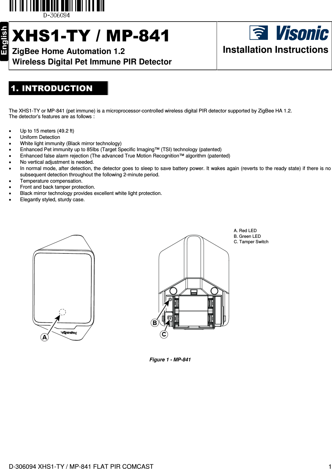  D-306094 XHS1-TY / MP-841 FLAT PIR COMCAST  1  XHS1-TY / MP-841 ZigBee Home Automation 1.2 Wireless Digital Pet Immune PIR Detector  Installation Instructions 1. INTRODUCTION   The XHS1-TY or MP-841 (pet immune) is a microprocessor-controlled wireless digital PIR detector supported by ZigBee HA 1.2. The detector’s features are as follows :     •  Up to 15 meters (49.2 ft) •  Uniform Detection •  White light immunity (Black mirror technology) •  Enhanced Pet immunity up to 85Ibs (Target Specific Imaging™ (TSI) technology (patented)  •  Enhanced false alarm rejection (The advanced True Motion Recognition™ algorithm (patented)  •  No vertical adjustment is needed. •  In normal mode, after detection, the detector goes to sleep to save battery power. It wakes again (reverts to the ready state) if there is no subsequent detection throughout the following 2-minute period.  •  Temperature compensation. •  Front and back tamper protection. •  Black mirror technology provides excellent white light protection. •  Elegantly styled, sturdy case.                     Figure 1 - MP-841           A. Red LED  B. Green LED C. Tamper Switch 