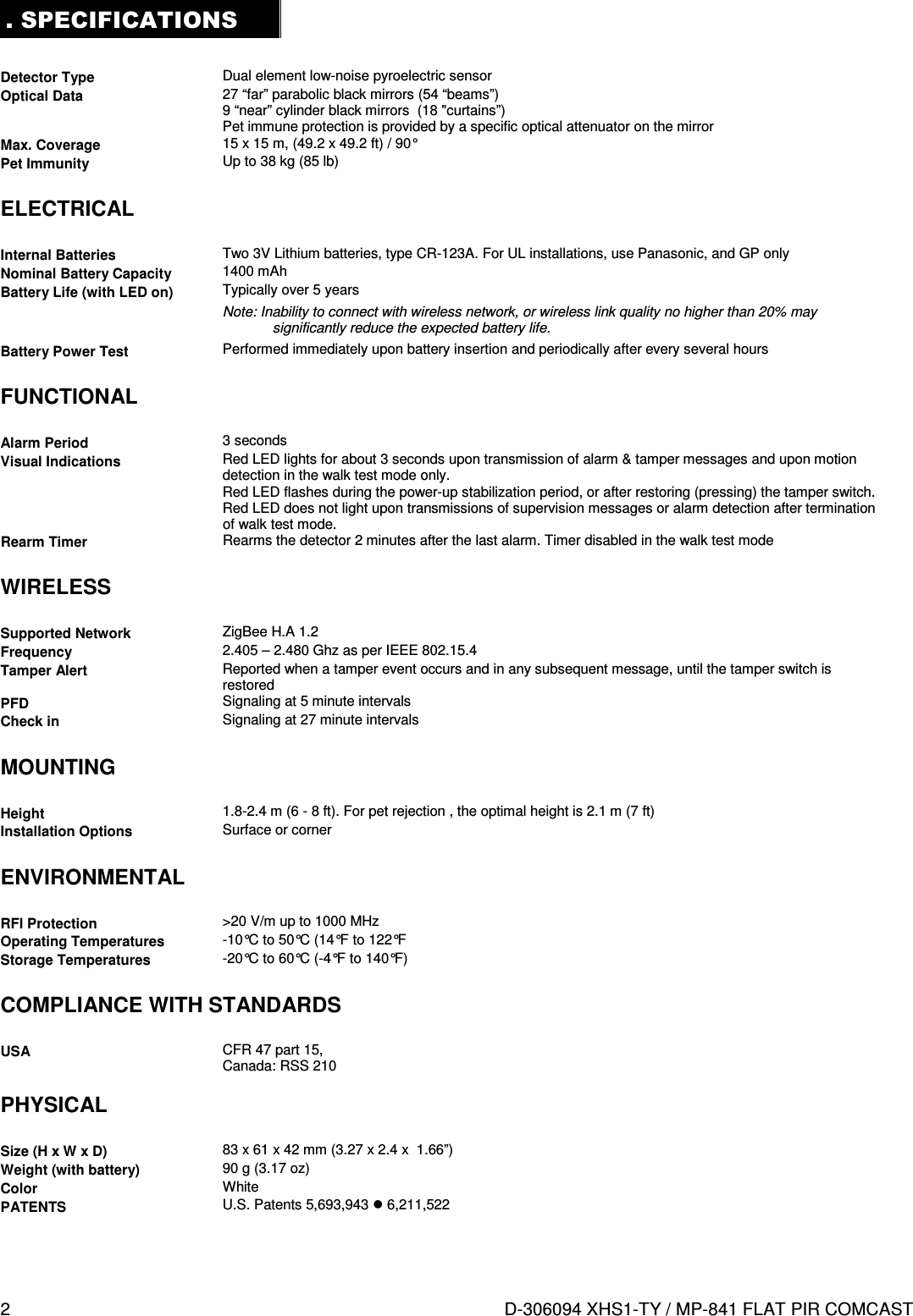 2  D-306094 XHS1-TY / MP-841 FLAT PIR COMCAST . SPECIFICATIONS  Detector Type  Dual element low-noise pyroelectric sensor Optical Data  27 “far” parabolic black mirrors (54 “beams”) 9 “near” cylinder black mirrors  (18 &quot;curtains”) Pet immune protection is provided by a specific optical attenuator on the mirror Max. Coverage  15 x 15 m, (49.2 x 49.2 ft) / 90° Pet Immunity  Up to 38 kg (85 lb)  ELECTRICAL  Internal Batteries  Two 3V Lithium batteries, type CR-123A. For UL installations, use Panasonic, and GP only Nominal Battery Capacity  1400 mAh Battery Life (with LED on)  Typically over 5 years Note: Inability to connect with wireless network, or wireless link quality no higher than 20% may significantly reduce the expected battery life. Battery Power Test  Performed immediately upon battery insertion and periodically after every several hours  FUNCTIONAL  Alarm Period  3 seconds Visual Indications  Red LED lights for about 3 seconds upon transmission of alarm &amp; tamper messages and upon motion detection in the walk test mode only. Red LED flashes during the power-up stabilization period, or after restoring (pressing) the tamper switch. Red LED does not light upon transmissions of supervision messages or alarm detection after termination of walk test mode.  Rearm Timer  Rearms the detector 2 minutes after the last alarm. Timer disabled in the walk test mode  WIRELESS  Supported Network  ZigBee H.A 1.2 Frequency  2.405 – 2.480 Ghz as per IEEE 802.15.4 Tamper Alert  Reported when a tamper event occurs and in any subsequent message, until the tamper switch is restored PFD  Signaling at 5 minute intervals Check in  Signaling at 27 minute intervals  MOUNTING  Height  1.8-2.4 m (6 - 8 ft). For pet rejection , the optimal height is 2.1 m (7 ft) Installation Options  Surface or corner  ENVIRONMENTAL  RFI Protection  &gt;20 V/m up to 1000 MHz Operating Temperatures  -10°C to 50°C (14°F to 122°F Storage Temperatures  -20°C to 60°C (-4°F to 140°F)  COMPLIANCE WITH STANDARDS  USA  CFR 47 part 15,  Canada: RSS 210   PHYSICAL  Size (H x W x D)  83 x 61 x 42 mm (3.27 x 2.4 x  1.66”) Weight (with battery)  90 g (3.17 oz) Color  White PATENTS  U.S. Patents 5,693,943  6,211,522 
